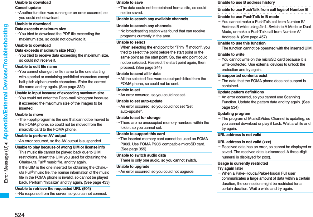 524Appendix/External Devices/TroubleshootingUnable to downloadCancel update…Another function was running or an error occurred, so you could not download.Unable to download Data exceeds maximum size…You tried to download the PDF file exceeding the maximum size, so could not download it.Unable to download Data exceeds maximum size (452)…You tried to receive data exceeding the maximum size, so could not receive it.Unable to edit file name…You cannot change the file name to the one starting with a period or containing prohibited characters except half-pitch alphanumeric characters. Enter the correct file name and try again. (See page 332)Unable to input because of exceeding maximum size…You could not enter the Deco-mail pictogram because it exceeded the maximum size of the images to be inserted.Unable to move…The i-αppli program is the one that cannot be moved to the FOMA phone, so could not be moved from the microSD card to the FOMA phone.Unable to perform AV output…An error occurred, so the AV output is suspended.Unable to play because of wrong UIM or license info…This music file cannot be played back due to UIM restrictions. Insert the UIM you used for obtaining the Chaku-uta Full® music file, and try again.If the UIM is the one inserted for obtaining the Chaku-uta Full® music file, the license information of the music file in the FOMA phone is invalid, so cannot be played back. Perform “Initialize” and try again. (See page 433)Unable to retrieve the requested URL (504)…No response from the server, so you cannot connect.Unable to save…The data could not be obtained from a site, so could not be saved.Unable to search any available channelsUnable to search any channels…No broadcasting station was found that can receive programs currently in the area.Unable to select…When selecting the end point for “Trim imotion”, you tried to select the point before the start point or the same point as the start point. So, the end point could not be selected. Reselect the start point again, then proceed. (See page 344)Unable to send all Ir data…All the selected files were output-prohibited from the FOMA phone, so could not be sent.Unable to set…An error occurred, so you could not set.Unable to set auto-update…An error occurred, so you could not set “Set auto-update”.Unable to set for storage…There are no unoccupied memory numbers within the folder, so you cannot set.Unable to support this card…The inserted memory card cannot be used on FOMA P906i. Use FOMA P906i compatible microSD card. (See page 355)Unable to switch audio data…There is only one audio, so you cannot switch.Unable to upgrade…An error occurred, so you could not upgrade.Unable to use B address historyUnable to use PushTalk from call logs of Number BUnable to use PushTalk in B mode…You cannot make a PushTalk call from Number B/Address B while using 2in1. Switch to A Mode or Dual Mode, or make a PushTalk call from Number A/Address A. (See page 457)Unable to use this function…The function cannot be operated with the inserted UIM.Unable to write…You cannot write on the microSD card because it is write-protected. Use external devices to unlock the protection and try again.Unsupported contents exist…The data that the FOMA phone does not support is contained.Update pattern definitions…An error occurred, so you cannot use Scanning Function. Update the pattern data and try again. (See page 534)Updating program…The program of Music&amp;Video Channel is updating, so you cannot download or play it back. Wait a while and try again.URL address is not validURL address is not valid (xxx)…Received data has an error, so cannot be displayed or saved. The received data is discarded. A three-digit numeral is displayed for (xxx).Usage is currently restricted Try again later…When a Pake-Houdai/Pake-Houdai Full user communicates a large amount of data within a certain duration, the connection might be restricted for a certain duration. Wait a while and try again.Error Message (U)