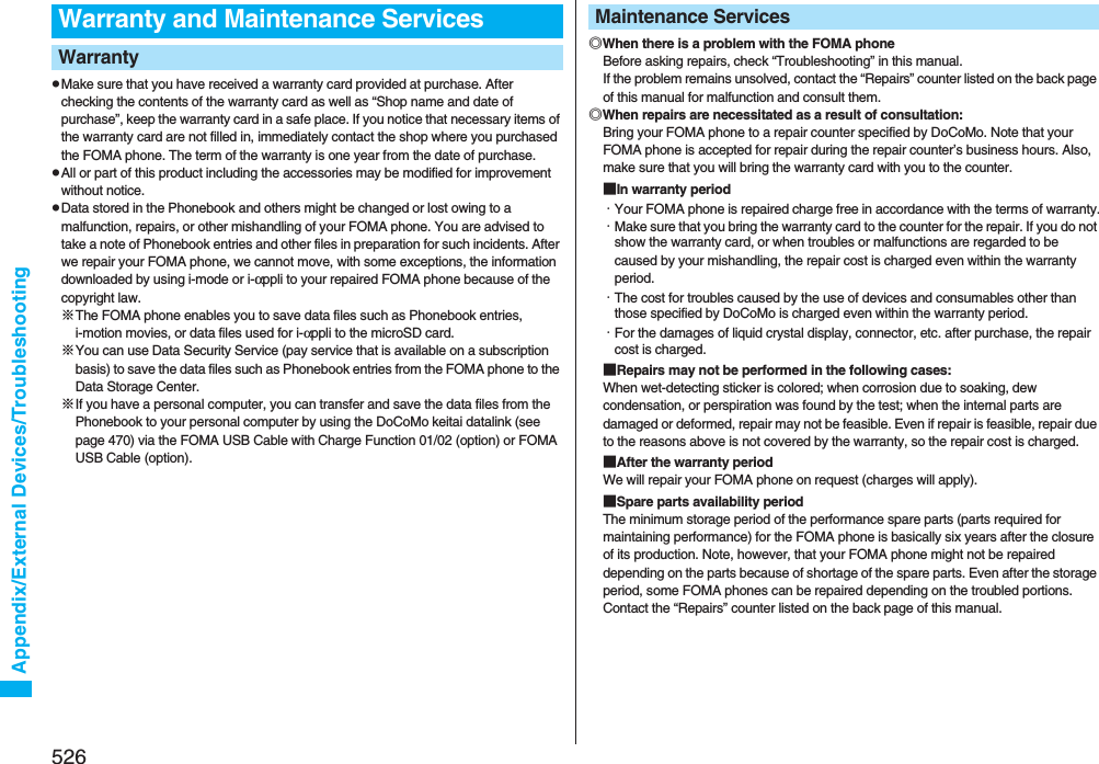 526Appendix/External Devices/TroubleshootingpMake sure that you have received a warranty card provided at purchase. After checking the contents of the warranty card as well as “Shop name and date of purchase”, keep the warranty card in a safe place. If you notice that necessary items of the warranty card are not filled in, immediately contact the shop where you purchased the FOMA phone. The term of the warranty is one year from the date of purchase.pAll or part of this product including the accessories may be modified for improvement without notice.pData stored in the Phonebook and others might be changed or lost owing to a malfunction, repairs, or other mishandling of your FOMA phone. You are advised to take a note of Phonebook entries and other files in preparation for such incidents. After we repair your FOMA phone, we cannot move, with some exceptions, the information downloaded by using i-mode or i-αppli to your repaired FOMA phone because of the copyright law.※The FOMA phone enables you to save data files such as Phonebook entries, i-motion movies, or data files used for i-αppli to the microSD card.※You can use Data Security Service (pay service that is available on a subscription basis) to save the data files such as Phonebook entries from the FOMA phone to the Data Storage Center. ※If you have a personal computer, you can transfer and save the data files from the Phonebook to your personal computer by using the DoCoMo keitai datalink (see page 470) via the FOMA USB Cable with Charge Function 01/02 (option) or FOMA USB Cable (option).Warranty and Maintenance ServicesWarranty ◎When there is a problem with the FOMA phoneBefore asking repairs, check “Troubleshooting” in this manual.If the problem remains unsolved, contact the “Repairs” counter listed on the back page of this manual for malfunction and consult them.◎When repairs are necessitated as a result of consultation:Bring your FOMA phone to a repair counter specified by DoCoMo. Note that your FOMA phone is accepted for repair during the repair counter’s business hours. Also, make sure that you will bring the warranty card with you to the counter.■In warranty period・Your FOMA phone is repaired charge free in accordance with the terms of warranty.・Make sure that you bring the warranty card to the counter for the repair. If you do not show the warranty card, or when troubles or malfunctions are regarded to be caused by your mishandling, the repair cost is charged even within the warranty period.・The cost for troubles caused by the use of devices and consumables other than those specified by DoCoMo is charged even within the warranty period.・For the damages of liquid crystal display, connector, etc. after purchase, the repair cost is charged.■Repairs may not be performed in the following cases:When wet-detecting sticker is colored; when corrosion due to soaking, dew condensation, or perspiration was found by the test; when the internal parts are damaged or deformed, repair may not be feasible. Even if repair is feasible, repair due to the reasons above is not covered by the warranty, so the repair cost is charged.■After the warranty periodWe will repair your FOMA phone on request (charges will apply).■Spare parts availability periodThe minimum storage period of the performance spare parts (parts required for maintaining performance) for the FOMA phone is basically six years after the closure of its production. Note, however, that your FOMA phone might not be repaired depending on the parts because of shortage of the spare parts. Even after the storage period, some FOMA phones can be repaired depending on the troubled portions. Contact the “Repairs” counter listed on the back page of this manual.Maintenance Services