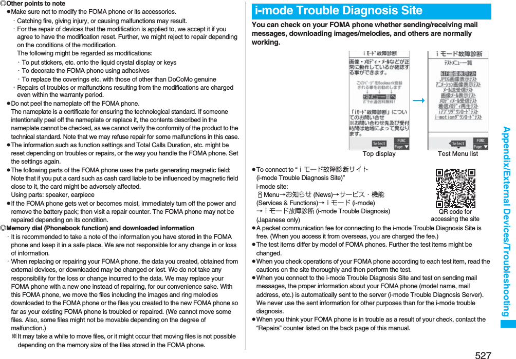 527Appendix/External Devices/Troubleshooting◎Other points to notepMake sure not to modify the FOMA phone or its accessories.・Catching fire, giving injury, or causing malfunctions may result.・For the repair of devices that the modification is applied to, we accept it if you agree to have the modification reset. Further, we might reject to repair depending on the conditions of the modification. The following might be regarded as modifications: ・To put stickers, etc. onto the liquid crystal display or keys・To decorate the FOMA phone using adhesives・To replace the coverings etc. with those of other than DoCoMo genuine・Repairs of troubles or malfunctions resulting from the modifications are charged even within the warranty period.pDo not peel the nameplate off the FOMA phone. The nameplate is a certificate for ensuring the technological standard. If someone intentionally peel off the nameplate or replace it, the contents described in the nameplate cannot be checked, as we cannot verify the conformity of the product to the technical standard. Note that we may refuse repair for some malfunctions in this case.pThe information such as function settings and Total Calls Duration, etc. might be reset depending on troubles or repairs, or the way you handle the FOMA phone. Set the settings again.pThe following parts of the FOMA phone uses the parts generating magnetic field: Note that if you put a card such as cash card liable to be influenced by magnetic field close to it, the card might be adversely affected.Using parts: speaker, earpiecepIf the FOMA phone gets wet or becomes moist, immediately turn off the power and remove the battery pack; then visit a repair counter. The FOMA phone may not be repaired depending on its condition.◎Memory dial (Phonebook function) and downloaded information・It is recommended to take a note of the information you have stored in the FOMA phone and keep it in a safe place. We are not responsible for any change in or loss of information.・When replacing or repairing your FOMA phone, the data you created, obtained from external devices, or downloaded may be changed or lost. We do not take any responsibility for the loss or change incurred to the data. We may replace your FOMA phone with a new one instead of repairing, for our convenience sake. With this FOMA phone, we move the files including the images and ring melodies downloaded to the FOMA phone or the files you created to the new FOMA phone so far as your existing FOMA phone is troubled or repaired. (We cannot move some files. Also, some files might not be movable depending on the degree of malfunction.)※It may take a while to move files, or it might occur that moving files is not possible depending on the memory size of the files stored in the FOMA phone. You can check on your FOMA phone whether sending/receiving mail messages, downloading images/melodies, and others are normally working.pTo connect to “ｉモード故障診断サイト (i-mode Trouble Diagnosis Site)”i-mode site: iMenu→お知らせ (News)→サービス・機能 (Services &amp; Functions)→ｉモード (i-mode)→ｉモード故障診断 (i-mode Trouble Diagnosis) (Japanese only)pA packet communication fee for connecting to the i-mode Trouble Diagnosis Site is free. (When you access it from overseas, you are charged the fee.)pThe test items differ by model of FOMA phones. Further the test items might be changed.pWhen you check operations of your FOMA phone according to each test item, read the cautions on the site thoroughly and then perform the test.pWhen you connect to the i-mode Trouble Diagnosis Site and test on sending mail messages, the proper information about your FOMA phone (model name, mail address, etc.) is automatically sent to the server (i-mode Trouble Diagnosis Server). We never use the sent information for other purposes than for the i-mode trouble diagnosis.pWhen you think your FOMA phone is in trouble as a result of your check, contact the “Repairs” counter listed on the back page of this manual.i-mode Trouble Diagnosis SiteTop display Test Menu listQR code for accessing the site