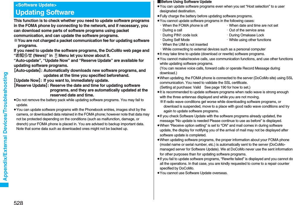 528Appendix/External Devices/TroubleshootingThis function is to check whether you need to update software programs in the FOMA phone by connecting to the network, and if necessary, you can download some parts of software programs using packet communication, and can update the software programs.※You are not charged a packet communication fee for updating software programs.If you need to update the software programs, the DoCoMo web page and “お知らせ (News)” in iMenu let you know about it.“Auto-update”, “Update Now” and “Reserve Update” are available for updating software programs.【Auto-update】: Automatically downloads new software programs, and updates at the time you specified beforehand.【Update Now】: If you want to, immediately update.【Reserve Update】: Reserve the date and time for updating software programs, and they are automatically updated at the reserved date and time.pDo not remove the battery pack while updating software programs. You may fail to update.pYou can update software programs with the Phonebook entries, images shot by the camera, or downloaded data retained in the FOMA phone; however note that data may not be protected depending on the conditions (such as malfunction, damage, or drench) your FOMA phone is placed in. You are advised to backup important data. Note that some data such as downloaded ones might not be backed up.&lt;Software Update&gt;Updating Software■Before Using Software UpdatepYou can update software programs even when you set “Host selection” to a user designated destination.pFully charge the battery before updating software programs.pYou cannot update software programs in the following cases:・When the FOMA phone is off ・When date and time are not set・During a call ・Out of the service area・During PIN1 code lock ・During Omakase Lock・During Self Mode ・While using other functions・When the UIM is not inserted・While connecting to external devices such as a personal computerpIt may take time to update (download or rewrite) software programs.pYou cannot make/receive calls, use communication functions, and use other functions while updating software programs. (You can receive voice calls, forward calls or operate Record Message during download.)pWhen updating, the FOMA phone is connected to the server (DoCoMo site) using SSL communication. You need to validate the SSL certificate. (Setting at purchase: Valid See page 190 for how to set.)pIt is recommended to update software programs when radio wave is strong enough with the three antennas displayed and while you are not moving.※If radio wave conditions get worse while downloading software programs, or download is suspended, move to a place with good radio wave conditions and try again to update software programs.pIf you check Software Update with the software programs already updated, the message “No update is needed Please continue to use as before” is displayed.pWhen “Receive option setting” is set to “ON” and mail comes in during software update, the display for notifying you of the arrival of mail may not be displayed after software update is completed.pWhen updating software programs, the proper information about your FOMA phone (model name or serial number, etc.) is automatically sent to the server (DoCoMo-managed server for Software Update). We at DoCoMo never use the sent information for other purposes than for updating software programs.pIf you fail to update software programs, “Rewrite failed” is displayed and you cannot do all the operations. In that case, you are kindly requested to come to a repair counter specified by DoCoMo.pYou cannot use Software Update overseas.