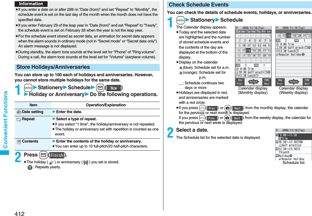 412Convenient FunctionsYou can store up to 100 each of holidays and anniversaries. However, you cannot store multiple holidays for the same date.1mStationerySchedulel()Holiday or AnniversaryDo the following operations.2Press l().pThe holiday ( ) or anniversary ( ) you set is stored.: Repeats yearly.InformationpIf you enter a date on or after 29th in “Date (from)” and set “Repeat” to “Monthly”, the schedule event is set on the last day of the month when the month does not have the specified date.pIf you enter February 29 of the leap year in “Date (from)” and set “Repeat” to “Yearly”, the schedule event is set on February 28 when the year is not the leap year.pFor the schedule event stored as secret data, an animation for secret data appears when the alarm sounds in ordinary mode (not in “Secret mode” or “Secret data only”). An alarm message is not displayed.pDuring standby, the alarm tone sounds at the level set for “Phone” of “Ring volume”. During a call, the alarm tone sounds at the level set for “Volume” (earpiece volume).Store Holidays/AnniversariesItem Operation/ExplanationDate setting Enter the date.Repeat Select a type of repeat.pIf you select “1 time”, the holiday/anniversary is not repeated.pThe holiday or anniversary set with repetition is counted as one event.Contents Enter the contents of the holiday or anniversary.pYou can enter up to 10 full-pitch/20 half-pitch characters.You can check the details of schedule events, holidays, or anniversaries.1mStationeryScheduleThe Calendar display appears.pToday and the selected date are highlighted and the number of stored schedule events and the contents of the day are displayed at the bottom of the display.pDisplay on the calendar(blue): Schedule set for a.m.(orange): Schedule set for p.m.＿: Schedule continues two days or morepHolidays are displayed in red, and anniversaries are marked with a red circle.pIf you press m() or c( ) from the monthly display, the calendar for the pervious or next month is displayed.If you press m() or c( ) from the weekly display, the calendar for the pervious or next week is displayed. 2Select a date.The Schedule list for the selected date is displayed.Check Schedule EventsCalendar display(Monthly display)Calendar display(Weekly display)Schedule list