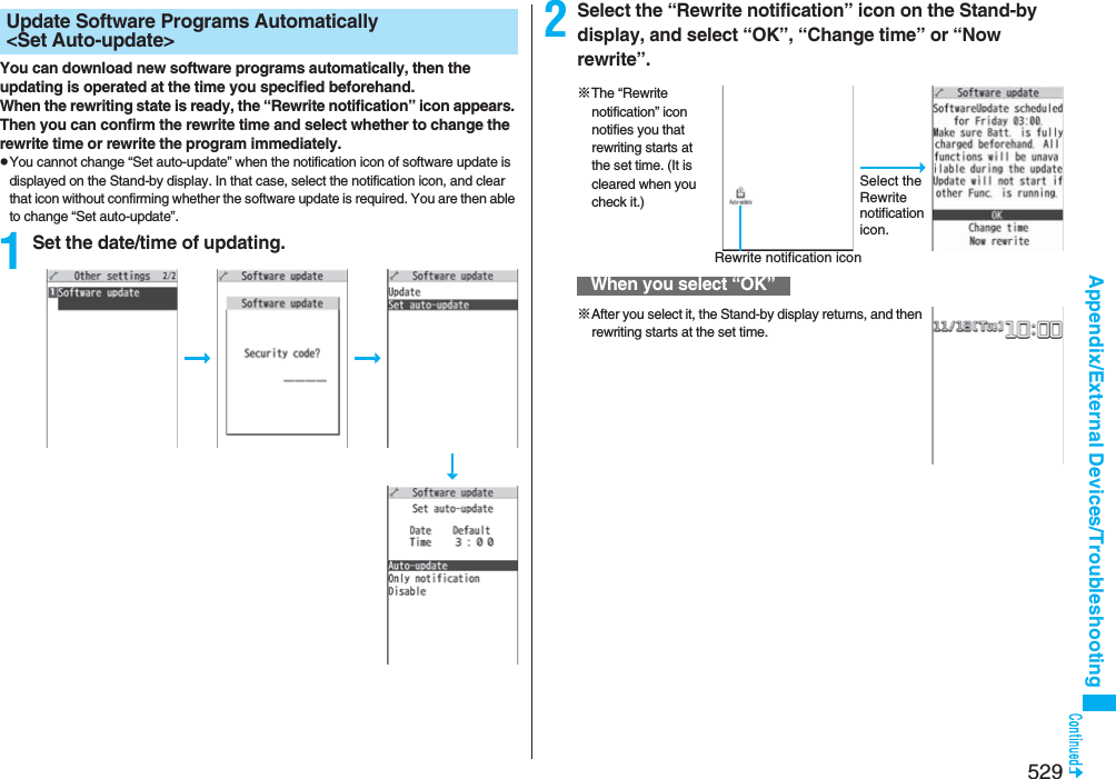 529Appendix/External Devices/TroubleshootingYou can download new software programs automatically, then the updating is operated at the time you specified beforehand.When the rewriting state is ready, the “Rewrite notification” icon appears. Then you can confirm the rewrite time and select whether to change the rewrite time or rewrite the program immediately.pYou cannot change “Set auto-update” when the notification icon of software update is displayed on the Stand-by display. In that case, select the notification icon, and clear that icon without confirming whether the software update is required. You are then able to change “Set auto-update”.1Set the date/time of updating.Update Software Programs Automatically &lt;Set Auto-update&gt; 2Select the “Rewrite notification” icon on the Stand-by display, and select “OK”, “Change time” or “Now rewrite”.When you select “OK”Select the Rewrite notification icon.※The “Rewrite notification” icon notifies you that rewriting starts at the set time. (It is cleared when you check it.)Rewrite notification icon※After you select it, the Stand-by display returns, and then rewriting starts at the set time.