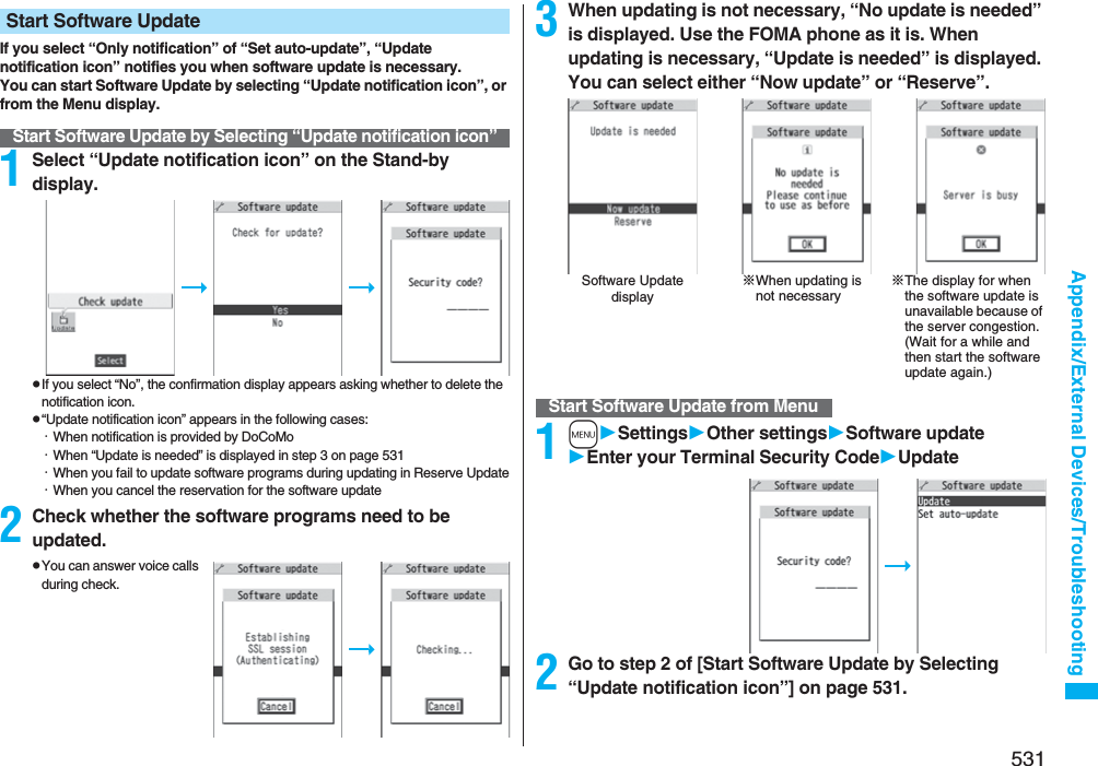 531Appendix/External Devices/TroubleshootingIf you select “Only notification” of “Set auto-update”, “Update notification icon” notifies you when software update is necessary.You can start Software Update by selecting “Update notification icon”, or from the Menu display.1Select “Update notification icon” on the Stand-by display.pIf you select “No”, the confirmation display appears asking whether to delete the notification icon.p“Update notification icon” appears in the following cases:・When notification is provided by DoCoMo・When “Update is needed” is displayed in step 3 on page 531・When you fail to update software programs during updating in Reserve Update・When you cancel the reservation for the software update2Check whether the software programs need to be updated.pYou can answer voice calls during check.Start Software UpdateStart Software Update by Selecting “Update notification icon”3When updating is not necessary, “No update is needed” is displayed. Use the FOMA phone as it is. When updating is necessary, “Update is needed” is displayed. You can select either “Now update” or “Reserve”.1mSettingsOther settingsSoftware updateEnter your TerminalSecurity CodeUpdate2Go to step 2 of [Start Software Update by Selecting “Update notification icon”] on page 531.Software Update display※When updating is not necessary※The display for when the software update is unavailable because of the server congestion. (Wait for a while and then start the software update again.)Start Software Update from Menu