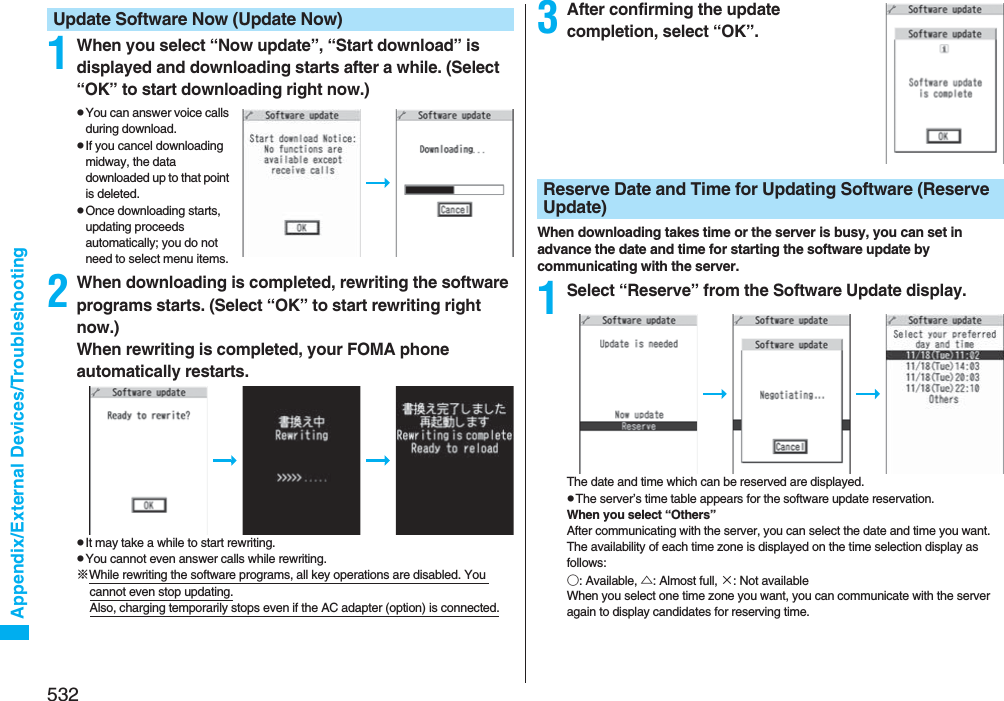 532Appendix/External Devices/Troubleshooting1When you select “Now update”, “Start download” is displayed and downloading starts after a while. (Select “OK” to start downloading right now.)pYou can answer voice calls during download.pIf you cancel downloading midway, the data downloaded up to that point is deleted.pOnce downloading starts, updating proceeds automatically; you do not need to select menu items.2When downloading is completed, rewriting the software programs starts. (Select “OK” to start rewriting right now.) When rewriting is completed, your FOMA phone automatically restarts.pIt may take a while to start rewriting.pYou cannot even answer calls while rewriting.※While rewriting the software programs, all key operations are disabled. You cannot even stop updating.Also, charging temporarily stops even if the AC adapter (option) is connected.Update Software Now (Update Now) 3After confirming the update completion, select “OK”.When downloading takes time or the server is busy, you can set in advance the date and time for starting the software update by communicating with the server.1Select “Reserve” from the Software Update display.The date and time which can be reserved are displayed.pThe server’s time table appears for the software update reservation.When you select “Others”After communicating with the server, you can select the date and time you want. The availability of each time zone is displayed on the time selection display as follows:○: Available, △: Almost full, ×: Not availableWhen you select one time zone you want, you can communicate with the server again to display candidates for reserving time.Reserve Date and Time for Updating Software (Reserve Update)