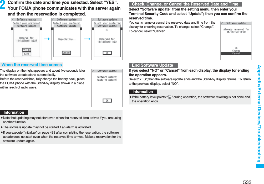 533Appendix/External Devices/Troubleshooting2Confirm the date and time you selected. Select “YES”. Your FOMA phone communicates with the server again and then the reservation is completed.The display on the right appears and about five seconds later the software update starts automatically. Before the reserved time, fully charge the battery pack, place the FOMA phone with the Stand-by display shown in a place within reach of radio wave.When the reserved time comesInformationpNote that updating may not start even when the reserved time arrives if you are using another function.pThe software update may not be started if an alarm is activated.pIf you execute “Initialize” on page 433 after completing the reservation, the software update does not start even when the reserved time arrives. Make a reservation for the software update again.Select “Software update” from the setting menu, then enter your Terminal Security Code and select “Update”; then you can confirm the reserved time.You can change or cancel the reserved date and time from the display for checking reservation. To change, select “Change”. To cancel, select “Cancel”.If you select “NO” or “Cancel” from each display, the display for ending the operation appears.Select “YES”; then the software update ends and the Stand-by display returns. To return to the previous display, select “NO”.Check, Change, or Cancel the Reserved Date and TimeEnd Software UpdateInformationpIf the battery level points “ ” during operation, the software rewriting is not done and the operation ends.