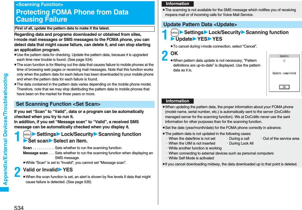 534Appendix/External Devices/TroubleshootingRegarding data and programs downloaded or obtained from sites, i-mode mail messages or SMS messages to the FOMA phone, you can detect data that might cause failure, can delete it, and can stop starting an application program.pUse the pattern data for checking. Update the pattern data, because it is upgraded each time new trouble is found. (See page 534)pThe scan function is for filtering out the data that causes failure to mobile phones at the time of browsing web pages or receiving mail messages. Note that this function works only when the pattern data for each failure has been downloaded to your mobile phone and when the pattern data for each failure is found.pThe data contained in the pattern data varies depending on the mobile phone model. Therefore, note that we may stop distributing the pattern data to mobile phones that have been on the market for three years or more.If you set “Scan” to “Valid”, data or a program can be automatically checked when you try to run it.In addition, if you set “Message scan” to “Valid”, a received SMS message can be automatically checked when you display it.1mSettingsLock/SecurityScanning functionSet scanSelect an item.Scan . . . . . . . . . . .  Sets whether to run the scanning function.Message scan . . .  Sets whether to run the scanning function when displaying an SMS message.pWhile “Scan” is set to “Invalid”, you cannot set “Message scan”.2Valid or InvalidYESpWhen the scan function is set, an alert is shown by five levels if data that might cause failure is detected. (See page 535)&lt;Scanning Function&gt;Protecting FOMA Phone from Data Causing FailureFirst of all, update the pattern data to make it the latest.Set Scanning Function &lt;Set Scan&gt;1mSettingsLock/SecurityScanning functionUpdateYESYESpTo cancel during i-mode connection, select “Cancel”.2OKpWhen pattern data update is not necessary, “Pattern definitions are up-to-date” is displayed. Use the pattern data as it is.InformationpThe scanning is not available for the SMS message which notifies you of receiving mopera mail or of incoming calls for Voice Mail Service.Update Pattern Data &lt;Update&gt;InformationpWhen updating the pattern data, the proper information about your FOMA phone (model name, serial number, etc.) is automatically sent to the server (DoCoMo-managed server for the scanning function). We at DoCoMo never use the sent information for other purposes than for the scanning function.pSet the date (year/month/date) for the FOMA phone correctly in advance.pThe pattern data is not updated in the following cases:・When the date/time is not set ・During a call ・Out of the service area・When the UIM is not inserted ・During Lock All・While another function is working・When connecting to external devices such as personal computers・While Self Mode is activatedpIf you cancel downloading midway, the data downloaded up to that point is deleted.