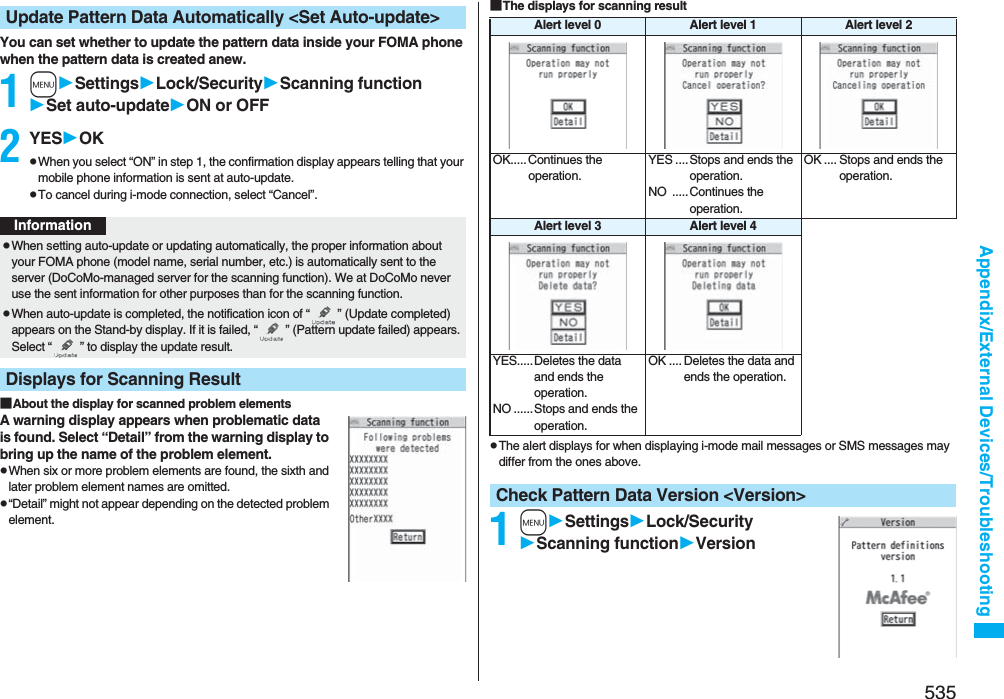 535Appendix/External Devices/TroubleshootingYou can set whether to update the pattern data inside your FOMA phone when the pattern data is created anew.1mSettingsLock/SecurityScanning functionSet auto-updateON or OFF2YESOKpWhen you select “ON” in step 1, the confirmation display appears telling that your mobile phone information is sent at auto-update.pTo cancel during i-mode connection, select “Cancel”.■About the display for scanned problem elementsA warning display appears when problematic data is found. Select “Detail” from the warning display to bring up the name of the problem element.pWhen six or more problem elements are found, the sixth and later problem element names are omitted.p“Detail” might not appear depending on the detected problem element.Update Pattern Data Automatically &lt;Set Auto-update&gt;InformationpWhen setting auto-update or updating automatically, the proper information about your FOMA phone (model name, serial number, etc.) is automatically sent to the server (DoCoMo-managed server for the scanning function). We at DoCoMo never use the sent information for other purposes than for the scanning function.pWhen auto-update is completed, the notification icon of “ ” (Update completed) appears on the Stand-by display. If it is failed, “ ” (Pattern update failed) appears. Select “ ” to display the update result.Displays for Scanning Result■The displays for scanning resultpThe alert displays for when displaying i-mode mail messages or SMS messages may differ from the ones above.1mSettingsLock/SecurityScanning functionVersionAlert level 0 Alert level 1 Alert level 2OK..... Continues the operation.YES ....Stops and ends the operation.NO .....Continues the operation.OK .... Stops and ends the operation.Alert level 3 Alert level 4YES.....Deletes the data and ends the operation.NO ......Stops and ends the operation.OK .... Deletes the data and ends the operation.Check Pattern Data Version &lt;Version&gt;