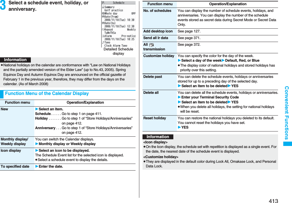 413Convenient Functions3Select a schedule event, holiday, or anniversary.Detailed Schedule displayInformationpNational holidays on the calendar are conformance with “Law on National Holidays and the partially amended version of the Elder Law” (up to No.43, 2005). Spring Equinox Day and Autumn Equinox Day are announced on the official gazette of February 1 in the previous year, therefore, they may differ from the days on the calendar. (As of March 2008)Function Menu of the Calendar DisplayFunction menu Operation/ExplanationNew Select an item.Schedule. . . . . . Go to step 1 on page 411.Holiday . . . . . . . Go to step 1 of “Store Holidays/Anniversaries” on page 412.Anniversary . . . Go to step 1 of “Store Holidays/Anniversaries” on page 412.Monthly display/Weekly displayYou can switch the Calendar displays.Monthly display or Weekly displayIcon display Select an icon to be displayed.The Schedule Event list for the selected icon is displayed.pSelect a schedule event to display the details.To specified date Enter the date.No. of schedules You can display the number of schedule events, holidays, and anniversaries. You can display the number of the schedule events stored as secret data during Secret Mode or Secret Data Only.Add desktop icon See page 127.Send all Ir data See page 371.All  transmissionSee page 372.Customize holiday You can specify the color for the day of the week.Select a day of the weekDefault, Red, or BluepThe display color of national holidays and stored holidays has priority over this setting.Delete past You can delete the schedule events, holidays or anniversaries stored for up to a preceding day of the selected day.Select an item to be deletedYESDelete all You can delete all the schedule events, holidays or anniversaries.Enter your Terminal Security CodeSelect an item to be deletedYESpWhen you delete all holidays, the setting for national holidays will be reset.Reset holiday You can restore the national holidays you deleted to its default. You cannot reset the holidays you have set.YESFunction menu Operation/ExplanationInformation&lt;Icon display&gt;pOn the Icon display, the schedule set with repetition is displayed as a single event. For the date, the nearest date of the schedule event is displayed.&lt;Customize holiday&gt;pThey are displayed in the default color during Lock All, Omakase Lock, and Personal Data Lock.