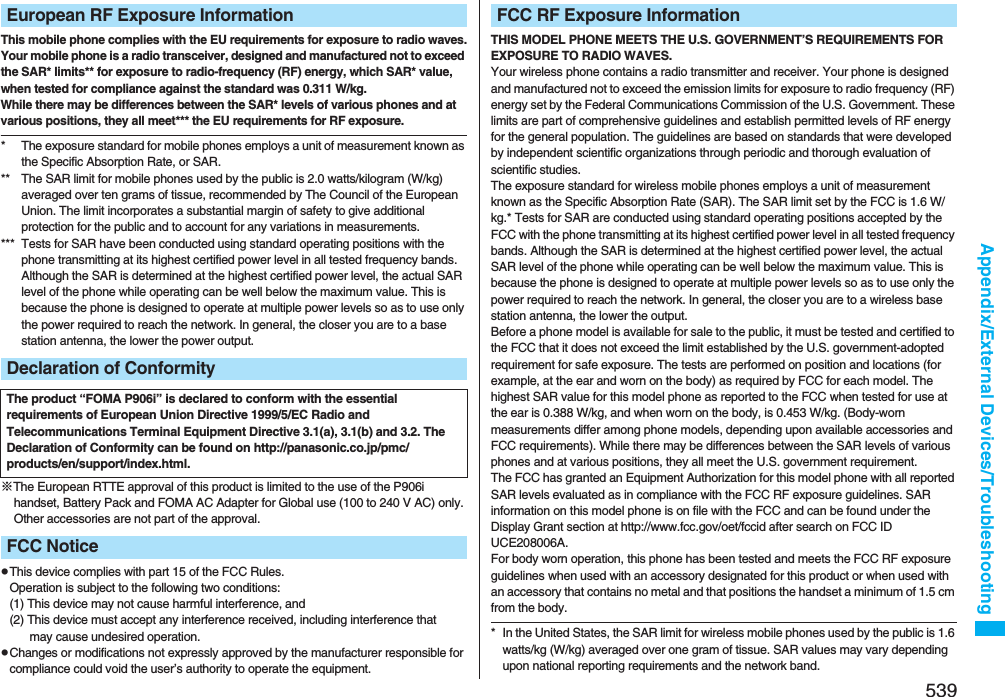 539Appendix/External Devices/TroubleshootingThis mobile phone complies with the EU requirements for exposure to radio waves.Your mobile phone is a radio transceiver, designed and manufactured not to exceed the SAR* limits** for exposure to radio-frequency (RF) energy, which SAR* value, when tested for compliance against the standard was 0.311 W/kg. While there may be differences between the SAR* levels of various phones and at various positions, they all meet*** the EU requirements for RF exposure.* The exposure standard for mobile phones employs a unit of measurement known as the Specific Absorption Rate, or SAR.** The SAR limit for mobile phones used by the public is 2.0 watts/kilogram (W/kg) averaged over ten grams of tissue, recommended by The Council of the European Union. The limit incorporates a substantial margin of safety to give additional protection for the public and to account for any variations in measurements.*** Tests for SAR have been conducted using standard operating positions with the phone transmitting at its highest certified power level in all tested frequency bands. Although the SAR is determined at the highest certified power level, the actual SAR level of the phone while operating can be well below the maximum value. This is because the phone is designed to operate at multiple power levels so as to use only the power required to reach the network. In general, the closer you are to a base station antenna, the lower the power output.※The European RTTE approval of this product is limited to the use of the P906i handset, Battery Pack and FOMA AC Adapter for Global use (100 to 240 V AC) only. Other accessories are not part of the approval.pThis device complies with part 15 of the FCC Rules.Operation is subject to the following two conditions:(1) This device may not cause harmful interference, and(2) This device must accept any interference received, including interference that may cause undesired operation.pChanges or modifications not expressly approved by the manufacturer responsible for compliance could void the user’s authority to operate the equipment.European RF Exposure InformationDeclaration of ConformityThe product “FOMA P906i” is declared to conform with the essential requirements of European Union Directive 1999/5/EC Radio and Telecommunications Terminal Equipment Directive 3.1(a), 3.1(b) and 3.2. The Declaration of Conformity can be found on http://panasonic.co.jp/pmc/products/en/support/index.html.FCC NoticeTHIS MODEL PHONE MEETS THE U.S. GOVERNMENT’S REQUIREMENTS FOR EXPOSURE TO RADIO WAVES.Your wireless phone contains a radio transmitter and receiver. Your phone is designed and manufactured not to exceed the emission limits for exposure to radio frequency (RF) energy set by the Federal Communications Commission of the U.S. Government. These limits are part of comprehensive guidelines and establish permitted levels of RF energy for the general population. The guidelines are based on standards that were developed by independent scientific organizations through periodic and thorough evaluation of scientific studies.The exposure standard for wireless mobile phones employs a unit of measurement known as the Specific Absorption Rate (SAR). The SAR limit set by the FCC is 1.6 W/kg.* Tests for SAR are conducted using standard operating positions accepted by the FCC with the phone transmitting at its highest certified power level in all tested frequency bands. Although the SAR is determined at the highest certified power level, the actual SAR level of the phone while operating can be well below the maximum value. This is because the phone is designed to operate at multiple power levels so as to use only the power required to reach the network. In general, the closer you are to a wireless base station antenna, the lower the output.Before a phone model is available for sale to the public, it must be tested and certified to the FCC that it does not exceed the limit established by the U.S. government-adopted requirement for safe exposure. The tests are performed on position and locations (for example, at the ear and worn on the body) as required by FCC for each model. The highest SAR value for this model phone as reported to the FCC when tested for use at the ear is 0.388 W/kg, and when worn on the body, is 0.453 W/kg. (Body-worn measurements differ among phone models, depending upon available accessories and FCC requirements). While there may be differences between the SAR levels of various phones and at various positions, they all meet the U.S. government requirement.The FCC has granted an Equipment Authorization for this model phone with all reported SAR levels evaluated as in compliance with the FCC RF exposure guidelines. SAR information on this model phone is on file with the FCC and can be found under the Display Grant section at http://www.fcc.gov/oet/fccid after search on FCC ID UCE208006A.For body worn operation, this phone has been tested and meets the FCC RF exposure guidelines when used with an accessory designated for this product or when used with an accessory that contains no metal and that positions the handset a minimum of 1.5 cm from the body.* In the United States, the SAR limit for wireless mobile phones used by the public is 1.6 watts/kg (W/kg) averaged over one gram of tissue. SAR values may vary depending upon national reporting requirements and the network band.FCC RF Exposure Information