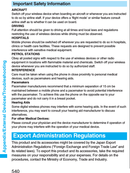 540Appendix/External Devices/TroubleshootingAIRCRAFTSwitch off your wireless device when boarding an aircraft or whenever you are instructed to do so by airline staff. If your device offers a ‘flight mode’ or similar feature consult airline staff as to whether it can be used on board.DRIVINGFull attention should be given to driving at all times and local laws and regulations restricting the use of wireless devices while driving must be observed.HOSPITALSMobile phones should be switched off wherever you are requested to do so in hospitals, clinics or health care facilities. These requests are designed to prevent possible interference with sensitive medical equipment.PETROL STATIONSObey all posted signs with respect to the use of wireless devices or other radio equipment in locations with flammable material and chemicals. Switch off your wireless device whenever you are instructed to do so by authorized staff.INTERFERENCECare must be taken when using the phone in close proximity to personal medical devices, such as pacemakers and hearing aids.PacemakersPacemaker manufacturers recommend that a minimum separation of 15 cm be maintained between a mobile phone and a pacemaker to avoid potential interference with the pacemaker. To achieve this use the phone on the opposite ear to your pacemaker and do not carry it in a breast pocket.Hearing AidsSome digital wireless phones may interfere with some hearing aids. In the event of such interference, you may want to consult your hearing aid manufacturer to discuss alternatives.For other Medical Devices:Please consult your physician and the device manufacturer to determine if operation of your phone may interfere with the operation of your medical device.This product and its accessories might be covered by the Japan Export Administration Regulations (“Foreign Exchange and Foreign Trade Law” and its related laws). To export this product and its accessories, take the required measures on your responsibility and at your expenses. For details on the procedures, contact the Ministry of Economy, Trade and Industry. Important Safety InformationExport Administration Regulations