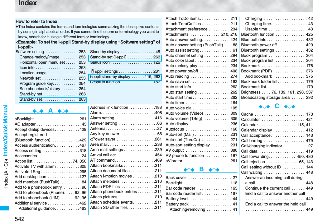 542Index/Quick ManualIndex◆◇◆  A  ◆◇◆αBacklight . . . . . . . . . . . . . . . . . . . .261AC adapter . . . . . . . . . . . . . . . . . . . .43Accept dialup devices . . . . . . . . . . .429Accept registered (Bluetooth function)  . . . . . . . . . . . .429Access authentication. . . . . . . . . . .467Access setting  . . . . . . . . . . . . . . . .318Accessories  . . . . . . . . . . . . . . . . . . .24Action list  . . . . . . . . . . . . . . . . .74, 350Activate TV with alarm  . . . . . . . . . .305Activate 1Seg . . . . . . . . . . . . . . . . .295Add desktop icon  . . . . . . . . . . . . . .127Add member (PushTalk). . . . . . . . . .84Add to a phonebook entry  . . . . . . . .96Add to phonebook (Phone). . . . .92, 96Add to phonebook (UIM)  . . . . . .92, 96Additional service . . . . . . . . . . . . . .462Additional guidance. . . . . . . . . . .463Address link function. . . . . . . . . . . .188Alarm. . . . . . . . . . . . . . . . . . . . . . . .408Alarm setting . . . . . . . . . . . . . . . . . .416Answer setting  . . . . . . . . . . . . . . . . .66Antenna. . . . . . . . . . . . . . . . . . . . . . .27Any key answer. . . . . . . . . . . . . . . . .66αPower saver  . . . . . . . . . . . . . . . . .261Area mail. . . . . . . . . . . . . . . . . . . . .238Area mail settings . . . . . . . . . . . . . .239Arrival call act . . . . . . . . . . . . . . . . .454AT command. . . . . . . . . . . . . . . . . .469Attach bookmarks . . . . . . . . . . . . . .211Attach document files . . . . . . . . . . .211Attach i-motion movies . . . . . . . . . .210Attach melodies  . . . . . . . . . . . . . . .210Attach PDF files  . . . . . . . . . . . . . . .211Attach phonebook entries . . . . . . . .211Attach pictures  . . . . . . . . . . . . . . . .210Attach schedule events. . . . . . . . . .211Attach SD other files . . . . . . . . . . . .211How to refer to IndexpThe Index contains the terms and terminologies summarizing the descriptive contents by sorting in alphabetical order. If you cannot find the term or terminology you want to know, search for it using a different term or terminology.&lt;Example: To set the i-αppli Stand-by display using “Software setting” of i-αppli&gt;Software setting . . . . . . . . . . . . . . . . 253Change melody/image. . . . . . . . . 253Horizontal open menu set . . . . . . 253Icon info . . . . . . . . . . . . . . . . . . . . 253Location usage. . . . . . . . . . . . . . . 254Network set  . . . . . . . . . . . . . . . . . 253Program guide key. . . . . . . . . . . . 254See phonebook/history . . . . . . . . 254Stand-by net. . . . . . . . . . . . . . . . . 263Stand-by set . . . . . . . . . . . . . . . . . 263Stand-by display  . . . . . . . . . . . . . . . . 45Stand-by set (i-αppli) . . . . . . . . . . . . 263Status icon . . . . . . . . . . . . . . . . . . . . 125iαppli settings . . . . . . . . . . . . . . . . 261i-αppli stand-by display  . . . . . .115, 263i-αppli to function . . . . . . . . . . . . . . . 187Attach ToDo items. . . . . . . . . . . . . 211Attach ToruCa files . . . . . . . . . . . . 211Attachment preference . . . . . . . . . 234Attachments  . . . . . . . . . . . . . 210, 216Auto answer setting. . . . . . . . . . . . 424Auto answer setting (PushTalk)  . . . 88Auto assist setting . . . . . . . . . . . . . . 61Auto channel setting . . . . . . . . . . . 294Auto color label . . . . . . . . . . . . . . . 234Auto melody play. . . . . . . . . . . . . . 234Auto power on/off  . . . . . . . . . . . . . 408Auto reading . . . . . . . . . . . . . . . . . 274Auto save set  . . . . . . . . . . . . . . . . 162Auto start info  . . . . . . . . . . . . . . . . 262Auto start setting . . . . . . . . . . . . . . 262Auto start time . . . . . . . . . . . . . . . . 262Auto timer . . . . . . . . . . . . . . . . . . . 164Auto voice dial. . . . . . . . . . . . . . . . 105Auto volume (Video) . . . . . . . . . . . 309Auto volume (1Seg)  . . . . . . . . . . . 309Auto-display  . . . . . . . . . . . . . . . . . 236Autofocus  . . . . . . . . . . . . . . . . . . . 160Auto-sort (Mail) . . . . . . . . . . . . . . . 231Auto-sort (ToruCa)  . . . . . . . . . . . . 271Auto-sort setting display . . . . . . . . 231AV output  . . . . . . . . . . . . . . . . . . . 380AV phone to function. . . . . . . . . . . 187αVibrator . . . . . . . . . . . . . . . . . . . . 261◆◇◆  B  ◆◇◆Back cover  . . . . . . . . . . . . . . . . . . . 27Backlight . . . . . . . . . . . . . . . . . . . . 118Bar code reader  . . . . . . . . . . . . . . 165Bar code reader list . . . . . . . . . . . . 167Battery level  . . . . . . . . . . . . . . . . . . 44Battery pack  . . . . . . . . . . . . . . . . . . 41Attaching/removing . . . . . . . . . . . 41Charging  . . . . . . . . . . . . . . . . . . . 42Charging time. . . . . . . . . . . . . . . . 43Usable time . . . . . . . . . . . . . . . . . 43Bluetooth function . . . . . . . . . . . . . 425Bluetooth info. . . . . . . . . . . . . . . . . 432Bluetooth power off . . . . . . . . . . . . 429Bluetooth settings . . . . . . . . . . . . . 432Book program  . . . . . . . . . . . . . . . . 304Book program list. . . . . . . . . . . . . . 304Bookmark  . . . . . . . . . . . . . . . . . . . 178Bookmark (PDF) . . . . . . . . . . . . . . 376Add bookmark . . . . . . . . . . . . . . 375Bookmark folder list . . . . . . . . . . . . 179Bookmark list . . . . . . . . . . . . . . . . . 179Brightness . . . .  76, 139, 161, 298, 337Broadcasting storage area  . . . . . . 292◆◇◆  C  ◆◇◆Cache  . . . . . . . . . . . . . . . . . . . . . . 173Calculator  . . . . . . . . . . . . . . . . . . . 421Calendar  . . . . . . . . . . . . . . . . 115, 411Calendar display . . . . . . . . . . . . . . 412Call acceptance. . . . . . . . . . . . . . . 143Call barring  . . . . . . . . . . . . . . . . . . 479Call/charging indicator . . . . . . . . . . . 27Call data  . . . . . . . . . . . . . . . . . . . . 419Call forwarding. . . . . . . . . . . . 450, 480Call rejection . . . . . . . . . . . . . . 65, 143Call setting without ID . . . . . . . . . . 144Call waiting  . . . . . . . . . . . . . . . . . . 448Answer an incoming call during a call. . . . . . . . . . . . . . . . . . . . . . 448Continue the current call  . . . . . . 449End a call to answer another call. . . . . . . . . . . . . . . . . . . . . . . . . . 449End a call to answer the held call. . . . . . . . . . . . . . . . . . . . . . . . . . 449Index (A - C)