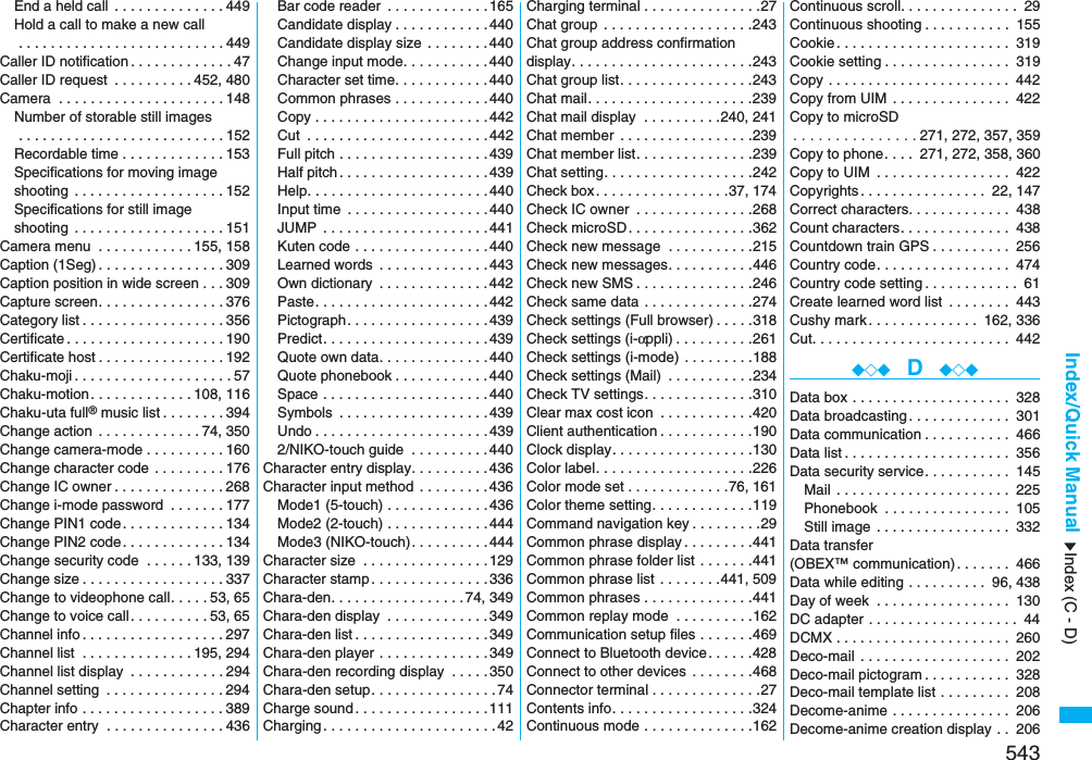 543Index/Quick ManualEnd a held call  . . . . . . . . . . . . . .449Hold a call to make a new call . . . . . . . . . . . . . . . . . . . . . . . . . .449Caller ID notification . . . . . . . . . . . . .47Caller ID request  . . . . . . . . . .452, 480Camera  . . . . . . . . . . . . . . . . . . . . .148Number of storable still images . . . . . . . . . . . . . . . . . . . . . . . . . .152Recordable time . . . . . . . . . . . . .153Specifications for moving imageshooting  . . . . . . . . . . . . . . . . . . .152Specifications for still imageshooting  . . . . . . . . . . . . . . . . . . .151Camera menu  . . . . . . . . . . . .155, 158Caption (1Seg) . . . . . . . . . . . . . . . .309Caption position in wide screen . . .309Capture screen. . . . . . . . . . . . . . . .376Category list . . . . . . . . . . . . . . . . . .356Certificate . . . . . . . . . . . . . . . . . . . .190Certificate host . . . . . . . . . . . . . . . .192Chaku-moji . . . . . . . . . . . . . . . . . . . .57Chaku-motion. . . . . . . . . . . . .108, 116Chaku-uta full® music list . . . . . . . .394Change action  . . . . . . . . . . . . .74, 350Change camera-mode . . . . . . . . . .160Change character code . . . . . . . . .176Change IC owner . . . . . . . . . . . . . .268Change i-mode password  . . . . . . .177Change PIN1 code. . . . . . . . . . . . .134Change PIN2 code. . . . . . . . . . . . .134Change security code  . . . . . .133, 139Change size . . . . . . . . . . . . . . . . . .337Change to videophone call. . . . .53, 65Change to voice call. . . . . . . . . .53, 65Channel info . . . . . . . . . . . . . . . . . .297Channel list  . . . . . . . . . . . . . .195, 294Channel list display  . . . . . . . . . . . .294Channel setting  . . . . . . . . . . . . . . .294Chapter info . . . . . . . . . . . . . . . . . .389Character entry  . . . . . . . . . . . . . . .436Bar code reader  . . . . . . . . . . . . .165Candidate display . . . . . . . . . . . .440Candidate display size . . . . . . . .440Change input mode. . . . . . . . . . .440Character set time. . . . . . . . . . . .440Common phrases . . . . . . . . . . . .440Copy . . . . . . . . . . . . . . . . . . . . . .442Cut  . . . . . . . . . . . . . . . . . . . . . . .442Full pitch . . . . . . . . . . . . . . . . . . .439Half pitch . . . . . . . . . . . . . . . . . . .439Help. . . . . . . . . . . . . . . . . . . . . . .440Input time  . . . . . . . . . . . . . . . . . .440JUMP  . . . . . . . . . . . . . . . . . . . . .441Kuten code . . . . . . . . . . . . . . . . .440Learned words  . . . . . . . . . . . . . .443Own dictionary  . . . . . . . . . . . . . .442Paste. . . . . . . . . . . . . . . . . . . . . .442Pictograph. . . . . . . . . . . . . . . . . .439Predict. . . . . . . . . . . . . . . . . . . . .439Quote own data. . . . . . . . . . . . . .440Quote phonebook . . . . . . . . . . . .440Space . . . . . . . . . . . . . . . . . . . . .440Symbols  . . . . . . . . . . . . . . . . . . .439Undo . . . . . . . . . . . . . . . . . . . . . .4392/NIKO-touch guide  . . . . . . . . . .440Character entry display. . . . . . . . . .436Character input method  . . . . . . . . .436Mode1 (5-touch) . . . . . . . . . . . . .436Mode2 (2-touch) . . . . . . . . . . . . .444Mode3 (NIKO-touch). . . . . . . . . .444Character size  . . . . . . . . . . . . . . . .129Character stamp . . . . . . . . . . . . . . .336Chara-den. . . . . . . . . . . . . . . . .74, 349Chara-den display  . . . . . . . . . . . . .349Chara-den list . . . . . . . . . . . . . . . . .349Chara-den player . . . . . . . . . . . . . .349Chara-den recording display  . . . . .350Chara-den setup. . . . . . . . . . . . . . . .74Charge sound . . . . . . . . . . . . . . . . .111Charging . . . . . . . . . . . . . . . . . . . . . .42Charging terminal . . . . . . . . . . . . . . .27Chat group  . . . . . . . . . . . . . . . . . . .243Chat group address confirmationdisplay. . . . . . . . . . . . . . . . . . . . . . .243Chat group list. . . . . . . . . . . . . . . . .243Chat mail. . . . . . . . . . . . . . . . . . . . .239Chat mail display  . . . . . . . . . .240, 241Chat member  . . . . . . . . . . . . . . . . .239Chat member list. . . . . . . . . . . . . . .239Chat setting. . . . . . . . . . . . . . . . . . .242Check box. . . . . . . . . . . . . . . . .37, 174Check IC owner  . . . . . . . . . . . . . . .268Check microSD. . . . . . . . . . . . . . . .362Check new message  . . . . . . . . . . .215Check new messages. . . . . . . . . . .446Check new SMS . . . . . . . . . . . . . . .246Check same data . . . . . . . . . . . . . .274Check settings (Full browser) . . . . .318Check settings (i-αppli). . . . . . . . . .261Check settings (i-mode) . . . . . . . . .188Check settings (Mail)  . . . . . . . . . . .234Check TV settings. . . . . . . . . . . . . .310Clear max cost icon  . . . . . . . . . . . .420Client authentication . . . . . . . . . . . .190Clock display. . . . . . . . . . . . . . . . . .130Color label. . . . . . . . . . . . . . . . . . . .226Color mode set . . . . . . . . . . . . .76, 161Color theme setting. . . . . . . . . . . . .119Command navigation key . . . . . . . . .29Common phrase display . . . . . . . . .441Common phrase folder list . . . . . . .441Common phrase list . . . . . . . .441, 509Common phrases . . . . . . . . . . . . . .441Common replay mode  . . . . . . . . . .162Communication setup files . . . . . . .469Connect to Bluetooth device. . . . . .428Connect to other devices  . . . . . . . .468Connector terminal . . . . . . . . . . . . . .27Contents info. . . . . . . . . . . . . . . . . .324Continuous mode . . . . . . . . . . . . . .162Continuous scroll. . . . . . . . . . . . . . . 29Continuous shooting . . . . . . . . . . . 155Cookie. . . . . . . . . . . . . . . . . . . . . . 319Cookie setting . . . . . . . . . . . . . . . . 319Copy . . . . . . . . . . . . . . . . . . . . . . . 442Copy from UIM . . . . . . . . . . . . . . . 422Copy to microSD. . . . . . . . . . . . . . . 271, 272, 357, 359Copy to phone. . . .  271, 272, 358, 360Copy to UIM  . . . . . . . . . . . . . . . . . 422Copyrights . . . . . . . . . . . . . . . . 22, 147Correct characters. . . . . . . . . . . . . 438Count characters. . . . . . . . . . . . . . 438Countdown train GPS . . . . . . . . . . 256Country code. . . . . . . . . . . . . . . . . 474Country code setting . . . . . . . . . . . . 61Create learned word list  . . . . . . . . 443Cushy mark . . . . . . . . . . . . . . 162, 336Cut. . . . . . . . . . . . . . . . . . . . . . . . . 442◆◇◆  D  ◆◇◆Data box . . . . . . . . . . . . . . . . . . . . 328Data broadcasting . . . . . . . . . . . . . 301Data communication . . . . . . . . . . . 466Data list . . . . . . . . . . . . . . . . . . . . . 356Data security service. . . . . . . . . . . 145Mail . . . . . . . . . . . . . . . . . . . . . . 225Phonebook  . . . . . . . . . . . . . . . . 105Still image . . . . . . . . . . . . . . . . . 332Data transfer (OBEX™ communication) . . . . . . . 466Data while editing . . . . . . . . . . 96, 438Day of week  . . . . . . . . . . . . . . . . . 130DC adapter . . . . . . . . . . . . . . . . . . . 44DCMX . . . . . . . . . . . . . . . . . . . . . . 260Deco-mail . . . . . . . . . . . . . . . . . . . 202Deco-mail pictogram . . . . . . . . . . . 328Deco-mail template list . . . . . . . . . 208Decome-anime . . . . . . . . . . . . . . . 206Decome-anime creation display . . 206Index (C - D)