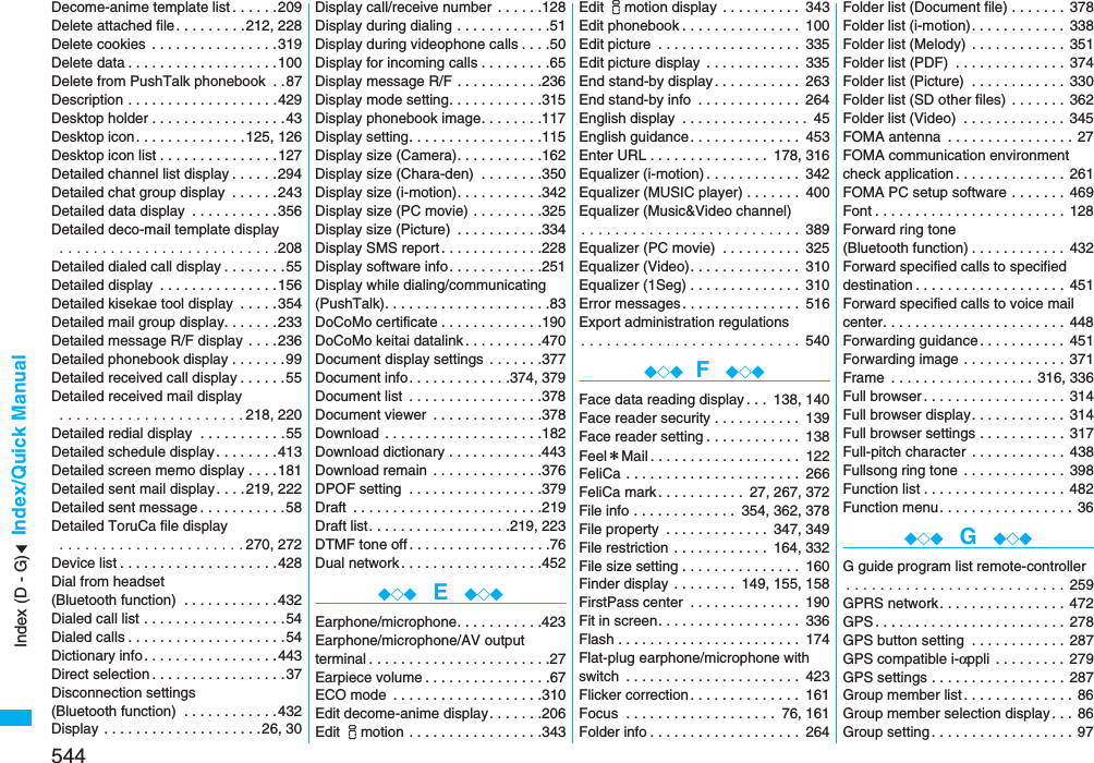 544Index/Quick ManualDecome-anime template list . . . . . .209Delete attached file. . . . . . . . .212, 228Delete cookies  . . . . . . . . . . . . . . . .319Delete data . . . . . . . . . . . . . . . . . . .100Delete from PushTalk phonebook  . .87Description . . . . . . . . . . . . . . . . . . .429Desktop holder . . . . . . . . . . . . . . . . .43Desktop icon. . . . . . . . . . . . . .125, 126Desktop icon list . . . . . . . . . . . . . . .127Detailed channel list display . . . . . .294Detailed chat group display  . . . . . .243Detailed data display  . . . . . . . . . . .356Detailed deco-mail template display . . . . . . . . . . . . . . . . . . . . . . . . . .208Detailed dialed call display . . . . . . . .55Detailed display  . . . . . . . . . . . . . . .156Detailed kisekae tool display  . . . . .354Detailed mail group display. . . . . . .233Detailed message R/F display  . . . .236Detailed phonebook display . . . . . . .99Detailed received call display . . . . . .55Detailed received mail display . . . . . . . . . . . . . . . . . . . . . . 218, 220Detailed redial display  . . . . . . . . . . .55Detailed schedule display. . . . . . . .413Detailed screen memo display . . . .181Detailed sent mail display. . . .219, 222Detailed sent message . . . . . . . . . . .58Detailed ToruCa file display . . . . . . . . . . . . . . . . . . . . . . 270, 272Device list . . . . . . . . . . . . . . . . . . . .428Dial from headset (Bluetooth function)  . . . . . . . . . . . .432Dialed call list . . . . . . . . . . . . . . . . . .54Dialed calls . . . . . . . . . . . . . . . . . . . .54Dictionary info. . . . . . . . . . . . . . . . .443Direct selection . . . . . . . . . . . . . . . . .37Disconnection settings (Bluetooth function)  . . . . . . . . . . . .432Display . . . . . . . . . . . . . . . . . . . .26, 30Display call/receive number  . . . . . .128Display during dialing . . . . . . . . . . . .51Display during videophone calls . . . .50Display for incoming calls . . . . . . . . .65Display message R/F . . . . . . . . . . .236Display mode setting. . . . . . . . . . . .315Display phonebook image. . . . . . . .117Display setting. . . . . . . . . . . . . . . . .115Display size (Camera). . . . . . . . . . .162Display size (Chara-den)  . . . . . . . .350Display size (i-motion). . . . . . . . . . .342Display size (PC movie) . . . . . . . . .325Display size (Picture)  . . . . . . . . . . .334Display SMS report . . . . . . . . . . . . .228Display software info. . . . . . . . . . . .251Display while dialing/communicating(PushTalk). . . . . . . . . . . . . . . . . . . . .83DoCoMo certificate . . . . . . . . . . . . .190DoCoMo keitai datalink . . . . . . . . . .470Document display settings  . . . . . . .377Document info. . . . . . . . . . . . .374, 379Document list  . . . . . . . . . . . . . . . . .378Document viewer  . . . . . . . . . . . . . .378Download  . . . . . . . . . . . . . . . . . . . .182Download dictionary . . . . . . . . . . . .443Download remain . . . . . . . . . . . . . .376DPOF setting  . . . . . . . . . . . . . . . . .379Draft  . . . . . . . . . . . . . . . . . . . . . . . .219Draft list. . . . . . . . . . . . . . . . . .219, 223DTMF tone off . . . . . . . . . . . . . . . . . .76Dual network . . . . . . . . . . . . . . . . . .452◆◇◆  E  ◆◇◆Earphone/microphone. . . . . . . . . . .423Earphone/microphone/AV outputterminal . . . . . . . . . . . . . . . . . . . . . . .27Earpiece volume . . . . . . . . . . . . . . . .67ECO mode  . . . . . . . . . . . . . . . . . . .310Edit decome-anime display. . . . . . .206Edit imotion . . . . . . . . . . . . . . . . .343Edit imotion display . . . . . . . . . . 343Edit phonebook . . . . . . . . . . . . . . . 100Edit picture  . . . . . . . . . . . . . . . . . . 335Edit picture display  . . . . . . . . . . . . 335End stand-by display. . . . . . . . . . . 263End stand-by info  . . . . . . . . . . . . . 264English display  . . . . . . . . . . . . . . . . 45English guidance . . . . . . . . . . . . . . 453Enter URL . . . . . . . . . . . . . . . 178, 316Equalizer (i-motion) . . . . . . . . . . . . 342Equalizer (MUSIC player) . . . . . . . 400Equalizer (Music&amp;Video channel). . . . . . . . . . . . . . . . . . . . . . . . . .  389Equalizer (PC movie)  . . . . . . . . . . 325Equalizer (Video). . . . . . . . . . . . . . 310Equalizer (1Seg) . . . . . . . . . . . . . . 310Error messages . . . . . . . . . . . . . . . 516Export administration regulations. . . . . . . . . . . . . . . . . . . . . . . . . .  540◆◇◆ F  ◆◇◆Face data reading display . . . 138, 140Face reader security . . . . . . . . . . . 139Face reader setting . . . . . . . . . . . . 138Feel＊Mail. . . . . . . . . . . . . . . . . . . 122FeliCa . . . . . . . . . . . . . . . . . . . . . . 266FeliCa mark. . . . . . . . . . . 27, 267, 372File info . . . . . . . . . . . . . 354, 362, 378File property  . . . . . . . . . . . . . 347, 349File restriction . . . . . . . . . . . . 164, 332File size setting . . . . . . . . . . . . . . . 160Finder display . . . . . . . . 149, 155, 158FirstPass center  . . . . . . . . . . . . . . 190Fit in screen. . . . . . . . . . . . . . . . . . 336Flash . . . . . . . . . . . . . . . . . . . . . . . 174Flat-plug earphone/microphone with switch  . . . . . . . . . . . . . . . . . . . . . . 423Flicker correction. . . . . . . . . . . . . . 161Focus  . . . . . . . . . . . . . . . . . . . 76, 161Folder info . . . . . . . . . . . . . . . . . . . 264Folder list (Document file) . . . . . . . 378Folder list (i-motion). . . . . . . . . . . . 338Folder list (Melody) . . . . . . . . . . . . 351Folder list (PDF)  . . . . . . . . . . . . . . 374Folder list (Picture)  . . . . . . . . . . . . 330Folder list (SD other files) . . . . . . . 362Folder list (Video)  . . . . . . . . . . . . . 345FOMA antenna  . . . . . . . . . . . . . . . . 27FOMA communication environmentcheck application . . . . . . . . . . . . . . 261FOMA PC setup software . . . . . . . 469Font . . . . . . . . . . . . . . . . . . . . . . . . 128Forward ring tone (Bluetooth function) . . . . . . . . . . . . 432Forward specified calls to specified destination . . . . . . . . . . . . . . . . . . . 451Forward specified calls to voice mail center. . . . . . . . . . . . . . . . . . . . . . . 448Forwarding guidance . . . . . . . . . . . 451Forwarding image . . . . . . . . . . . . . 371Frame  . . . . . . . . . . . . . . . . . . 316, 336Full browser. . . . . . . . . . . . . . . . . . 314Full browser display. . . . . . . . . . . . 314Full browser settings . . . . . . . . . . . 317Full-pitch character . . . . . . . . . . . . 438Fullsong ring tone  . . . . . . . . . . . . . 398Function list . . . . . . . . . . . . . . . . . . 482Function menu. . . . . . . . . . . . . . . . . 36◆◇◆  G  ◆◇◆G guide program list remote-controller. . . . . . . . . . . . . . . . . . . . . . . . . . 259GPRS network. . . . . . . . . . . . . . . . 472GPS . . . . . . . . . . . . . . . . . . . . . . . . 278GPS button setting  . . . . . . . . . . . . 287GPS compatible i-αppli . . . . . . . . . 279GPS settings . . . . . . . . . . . . . . . . . 287Group member list . . . . . . . . . . . . . . 86Group member selection display . . . 86Group setting . . . . . . . . . . . . . . . . . . 97Index (D - G)