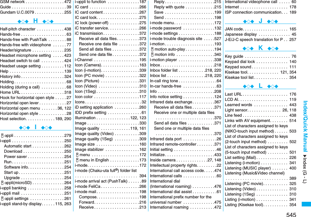 545Index/Quick ManualGSM network . . . . . . . . . . . . . . . . .472Guide . . . . . . . . . . . . . . . . . . . . . . . .39Gundam U.C.0079 . . . . . . . . . . . . .255◆◇◆  H  ◆◇◆Half-pitch character  . . . . . . . . . . . .438Hands-free . . . . . . . . . . . . . . . . . . . .63Hands-free with PushTalk  . . . . . . . .88Hands-free with videophone  . . . . . .77Header/signature . . . . . . . . . . . . . .235Headset microphone setting  . . . . .423Headset switch to call  . . . . . . . . . .424Headset usage setting . . . . . . . . . .112Help . . . . . . . . . . . . . . . . . . . . . . . .139History info . . . . . . . . . . . . . . . . . . .324Holding . . . . . . . . . . . . . . . . . . . . . . .68Holding (during a call)  . . . . . . . . . . .68Home URL . . . . . . . . . . . . . . . . . . .318Hook for horizontal open style . . . . .27Horizontal open lever . . . . . . . . . . . .27Horizontal open menu  . . . . . . .36, 122Horizontal open style . . . . . . . . . . . .28Host selection. . . . . . . . . . . . .189, 290◆◇◆  I  ◆◇◆iαppli . . . . . . . . . . . . . . . . . . . . . .279i-αppli . . . . . . . . . . . . . . . . . . . . . . .250Automatic start . . . . . . . . . . . . . .262Download . . . . . . . . . . . . . . . . . .250Power saver . . . . . . . . . . . . . . . .254Run . . . . . . . . . . . . . . . . . . . . . . .251Software info. . . . . . . . . . . . . . . .254Start up . . . . . . . . . . . . . . . . . . . .251Upgrade . . . . . . . . . . . . . . . . . . .254iαppli(microSD) . . . . . . . . . . . . . .264i-αppli banking  . . . . . . . . . . . . . . . .258i-αppli mail . . . . . . . . . . . . . . . . . . .251iαppli settings  . . . . . . . . . . . . . . .261i-αppli stand-by display. . . . . .115, 263i-αppli to function  . . . . . . . . . . . . . .187IC card  . . . . . . . . . . . . . . . . . . . . . .266IC card content . . . . . . . . . . . . . . . .267IC card lock. . . . . . . . . . . . . . . . . . .275IC lock (power-off)  . . . . . . . . . . . . .275iC transfer service. . . . . . . . . . . . . .266iC transmission . . . . . . . . . . . . . . . .372Receive all data files . . . . . . . . . .373Receive one data file  . . . . . . . . .372Send all data files . . . . . . . . . . . .372Send one data file . . . . . . . . . . . .372i-Channel  . . . . . . . . . . . . . . . . . . . .195Icon (Camera). . . . . . . . . . . . . . . . .163Icon (i-motion). . . . . . . . . . . . . . . . .339Icon (PC movie) . . . . . . . . . . . . . . .322Icon (Picture)  . . . . . . . . . . . . . . . . .331Icon (Video)  . . . . . . . . . . . . . . . . . .310Icon (1Seg) . . . . . . . . . . . . . . . . . . .310Icon color  . . . . . . . . . . . . . . . . . . . .117Icons . . . . . . . . . . . . . . . . . . . . . . . . .32iD setting application  . . . . . . . . . . .260IDD prefix setting  . . . . . . . . . . . . . . .61Illumination . . . . . . . . . . . . . . .122, 123Image . . . . . . . . . . . . . . . . . . . . . . .330Image quality  . . . . . . . . . . . . .119, 161Image quality (Video) . . . . . . . . . . .309Image quality (1Seg)  . . . . . . . . . . .309Image size  . . . . . . . . . . . . . . . . . . .160Image stabilizer  . . . . . . . . . . . . . . .162imenu  . . . . . . . . . . . . . . . . . . . . .172imenu in English . . . . . . . . . . . . .173i-mode. . . . . . . . . . . . . . . . . . . . . . .172i-mode (Chaku-uta full®) folder list. . . . . . . . . . . . . . . . . . . . . . . . . .  394i-mode arrival act (PushTalk) . . . . . .89i-mode FeliCa . . . . . . . . . . . . . . . . .266i-mode mail. . . . . . . . . . . . . . . . . . .198Compose. . . . . . . . . . . . . . . . . . .198Forward. . . . . . . . . . . . . . . . . . . .216Receive . . . . . . . . . . . . . . . . . . . .213Reply . . . . . . . . . . . . . . . . . . . . . .215Reply with quote . . . . . . . . . . . . .215Save  . . . . . . . . . . . . . . . . . . . . . .199Send . . . . . . . . . . . . . . . . . . . . . .198i-mode menu. . . . . . . . . . . . . . . . . .172i-mode password  . . . . . . . . . . . . . .132i-mode settings . . . . . . . . . . . . . . . .188i-mode trouble diagnosis site  . . . . .527i-motion . . . . . . . . . . . . . . . . . . . . . .193imotion auto-play . . . . . . . . . . . . .194imotion info  . . . . . . . . . . . . . . . . .340i-motion player  . . . . . . . . . . . . . . . .338Inbox . . . . . . . . . . . . . . . . . . . . . . . .218Inbox folder list . . . . . . . . . . . .218, 220Inbox list . . . . . . . . . . . . . . . . .218, 220In-call ring tone . . . . . . . . . . . . . . . . .64In-car hands-free  . . . . . . . . . . . . . . .63Info . . . . . . . . . . . . . . . . . . . . . . . . .208Info notice setting . . . . . . . . . . . . . .124Infrared data exchange. . . . . . . . . .367Receive all data files . . . . . . . . . .371Receive one or multiple data files . . . . . . . . . . . . . . . . . . . . . . . . . .370Send all data files . . . . . . . . . . . .371Send one or multiple data files . . . . . . . . . . . . . . . . . . . . . . . . . .370Infrared data port  . . . . . . . . . . . . . . .26Infrared remote-controller . . . . . . . .371Initial setting . . . . . . . . . . . . . . . . . . .46Initialize. . . . . . . . . . . . . . . . . . . . . .433Inside camera . . . . . . . . . . . . . .27, 148Intellectual property rights. . . . . . . . .22International call access code. . . . .474International calls . . . . . . . . . . . . . . .60International dial (International roaming) . . . . . . . . . .476International dial assist . . . . . . . . . . .61International prefix number for the universal number  . . . . . . . . . . . . . .475International roaming  . . . . . . . . . . .472International videophone call  . . . . . 60Internet . . . . . . . . . . . . . . . . . . . . . 178ISP connection communication. . . 189◆◇◆  J  ◆◇◆JAN code. . . . . . . . . . . . . . . . . . . . 165Japanese display  . . . . . . . . . . . . . . 45J-E/J-C speech translation for P . . 257◆◇◆  K  ◆◇◆Key guide  . . . . . . . . . . . . . . . . . . . . 76Keypad dial lock . . . . . . . . . . . . . . 140Keypad sound . . . . . . . . . . . . . . . . 111Kisekae tool. . . . . . . . . . . . . . 121, 354Kisekae tool list . . . . . . . . . . . . . . . 354◆◇◆  L  ◆◇◆Last URL . . . . . . . . . . . . . . . . . . . . 176LCD AI. . . . . . . . . . . . . . . . . . . . . . 119Learned words  . . . . . . . . . . . . . . . 443Light sensor. . . . . . . . . . . . . . . 26, 118Line feed . . . . . . . . . . . . . . . . . . . . 438Links with AV equipment. . . . . . . . 514List of characters assigned to keys(NIKO-touch input method) . . . . . . 503List of characters assigned to keys(2-touch input method) . . . . . . . . . 502List of characters assigned to keys(5-touch input method) . . . . . . . . . 501List setting (Mail) . . . . . . . . . . . . . . 226Listening (i-motion) . . . . . . . . . . . . 341Listening (MUSIC player) . . . . . . . 400Listening (Music&amp;Video channel). . . . . . . . . . . . . . . . . . . . . . . . . . 389Listening (PC movie). . . . . . . . . . . 325Listening (Video) . . . . . . . . . . . . . . 310Listening (1Seg) . . . . . . . . . . . . . . 310Listing (i-motion) . . . . . . . . . . . . . . 341Listing (Kisekae tool). . . . . . . . . . . 354Index (G - L)