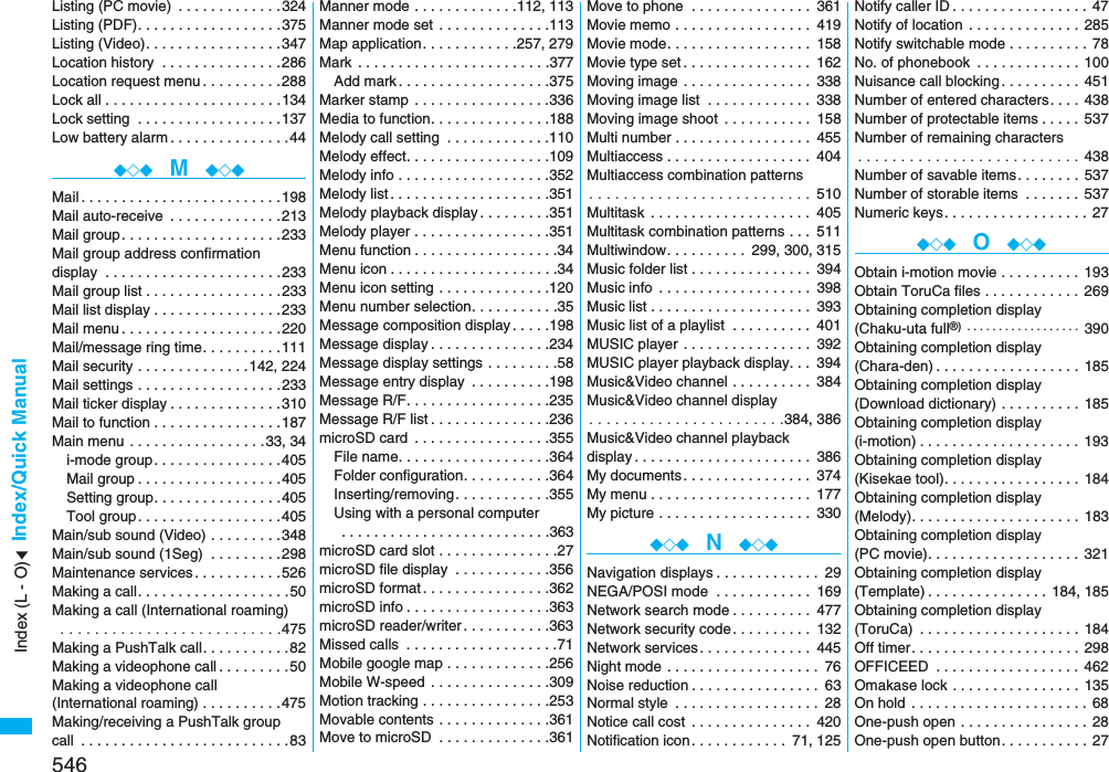 546Index/Quick ManualListing (PC movie)  . . . . . . . . . . . . .324Listing (PDF). . . . . . . . . . . . . . . . . .375Listing (Video). . . . . . . . . . . . . . . . .347Location history  . . . . . . . . . . . . . . .286Location request menu . . . . . . . . . .288Lock all . . . . . . . . . . . . . . . . . . . . . .134Lock setting  . . . . . . . . . . . . . . . . . .137Low battery alarm . . . . . . . . . . . . . . .44◆◇◆  M  ◆◇◆Mail. . . . . . . . . . . . . . . . . . . . . . . . .198Mail auto-receive  . . . . . . . . . . . . . .213Mail group. . . . . . . . . . . . . . . . . . . .233Mail group address confirmationdisplay  . . . . . . . . . . . . . . . . . . . . . .233Mail group list . . . . . . . . . . . . . . . . .233Mail list display . . . . . . . . . . . . . . . .233Mail menu . . . . . . . . . . . . . . . . . . . .220Mail/message ring time. . . . . . . . . .111Mail security . . . . . . . . . . . . . .142, 224Mail settings . . . . . . . . . . . . . . . . . .233Mail ticker display . . . . . . . . . . . . . .310Mail to function . . . . . . . . . . . . . . . .187Main menu . . . . . . . . . . . . . . . . .33, 34i-mode group. . . . . . . . . . . . . . . .405Mail group . . . . . . . . . . . . . . . . . .405Setting group. . . . . . . . . . . . . . . .405Tool group. . . . . . . . . . . . . . . . . .405Main/sub sound (Video) . . . . . . . . .348Main/sub sound (1Seg)  . . . . . . . . .298Maintenance services. . . . . . . . . . .526Making a call. . . . . . . . . . . . . . . . . . .50Making a call (International roaming) . . . . . . . . . . . . . . . . . . . . . . . . . .475Making a PushTalk call. . . . . . . . . . .82Making a videophone call . . . . . . . . .50Making a videophone call (International roaming) . . . . . . . . . .475Making/receiving a PushTalk groupcall  . . . . . . . . . . . . . . . . . . . . . . . . . .83Manner mode . . . . . . . . . . . . .112, 113Manner mode set  . . . . . . . . . . . . . .113Map application. . . . . . . . . . . .257, 279Mark  . . . . . . . . . . . . . . . . . . . . . . . .377Add mark . . . . . . . . . . . . . . . . . . .375Marker stamp  . . . . . . . . . . . . . . . . .336Media to function. . . . . . . . . . . . . . .188Melody call setting  . . . . . . . . . . . . .110Melody effect. . . . . . . . . . . . . . . . . .109Melody info . . . . . . . . . . . . . . . . . . .352Melody list . . . . . . . . . . . . . . . . . . . .351Melody playback display . . . . . . . . .351Melody player . . . . . . . . . . . . . . . . .351Menu function . . . . . . . . . . . . . . . . . .34Menu icon . . . . . . . . . . . . . . . . . . . . .34Menu icon setting . . . . . . . . . . . . . .120Menu number selection. . . . . . . . . . .35Message composition display . . . . .198Message display . . . . . . . . . . . . . . .234Message display settings . . . . . . . . .58Message entry display  . . . . . . . . . .198Message R/F. . . . . . . . . . . . . . . . . .235Message R/F list . . . . . . . . . . . . . . .236microSD card  . . . . . . . . . . . . . . . . .355File name. . . . . . . . . . . . . . . . . . .364Folder configuration. . . . . . . . . . .364Inserting/removing. . . . . . . . . . . .355Using with a personal computer . . . . . . . . . . . . . . . . . . . . . . . . . .363microSD card slot . . . . . . . . . . . . . . .27microSD file display  . . . . . . . . . . . .356microSD format . . . . . . . . . . . . . . . .362microSD info . . . . . . . . . . . . . . . . . .363microSD reader/writer . . . . . . . . . . .363Missed calls  . . . . . . . . . . . . . . . . . . .71Mobile google map . . . . . . . . . . . . .256Mobile W-speed  . . . . . . . . . . . . . . .309Motion tracking . . . . . . . . . . . . . . . .253Movable contents . . . . . . . . . . . . . .361Move to microSD  . . . . . . . . . . . . . .361Move to phone  . . . . . . . . . . . . . . . 361Movie memo . . . . . . . . . . . . . . . . . 419Movie mode. . . . . . . . . . . . . . . . . . 158Movie type set . . . . . . . . . . . . . . . . 162Moving image . . . . . . . . . . . . . . . . 338Moving image list  . . . . . . . . . . . . . 338Moving image shoot  . . . . . . . . . . . 158Multi number . . . . . . . . . . . . . . . . . 455Multiaccess . . . . . . . . . . . . . . . . . . 404Multiaccess combination patterns. . . . . . . . . . . . . . . . . . . . . . . . . .  510Multitask  . . . . . . . . . . . . . . . . . . . . 405Multitask combination patterns . . . 511Multiwindow. . . . . . . . . . 299, 300, 315Music folder list . . . . . . . . . . . . . . . 394Music info  . . . . . . . . . . . . . . . . . . . 398Music list . . . . . . . . . . . . . . . . . . . . 393Music list of a playlist  . . . . . . . . . . 401MUSIC player  . . . . . . . . . . . . . . . . 392MUSIC player playback display. . . 394Music&amp;Video channel . . . . . . . . . . 384Music&amp;Video channel display. . . . . . . . . . . . . . . . . . . . . . .384, 386Music&amp;Video channel playback display . . . . . . . . . . . . . . . . . . . . . . 386My documents. . . . . . . . . . . . . . . . 374My menu . . . . . . . . . . . . . . . . . . . . 177My picture . . . . . . . . . . . . . . . . . . . 330◆◇◆  N  ◆◇◆Navigation displays . . . . . . . . . . . . . 29NEGA/POSI mode  . . . . . . . . . . . . 169Network search mode . . . . . . . . . . 477Network security code. . . . . . . . . . 132Network services . . . . . . . . . . . . . . 445Night mode . . . . . . . . . . . . . . . . . . . 76Noise reduction . . . . . . . . . . . . . . . . 63Normal style  . . . . . . . . . . . . . . . . . . 28Notice call cost  . . . . . . . . . . . . . . . 420Notification icon. . . . . . . . . . . . 71, 125Notify caller ID . . . . . . . . . . . . . . . . . 47Notify of location  . . . . . . . . . . . . . . 285Notify switchable mode . . . . . . . . . . 78No. of phonebook  . . . . . . . . . . . . . 100Nuisance call blocking . . . . . . . . . . 451Number of entered characters. . . . 438Number of protectable items . . . . . 537Number of remaining characters. . . . . . . . . . . . . . . . . . . . . . . . . . 438Number of savable items. . . . . . . . 537Number of storable items  . . . . . . . 537Numeric keys. . . . . . . . . . . . . . . . . . 27◆◇◆  O  ◆◇◆Obtain i-motion movie . . . . . . . . . . 193Obtain ToruCa files . . . . . . . . . . . . 269Obtaining completion display(Chaku-uta full®)  . . . . . . . . . . . . . . . . . . 390Obtaining completion display(Chara-den) . . . . . . . . . . . . . . . . . . 185Obtaining completion display(Download dictionary) . . . . . . . . . . 185Obtaining completion display (i-motion) . . . . . . . . . . . . . . . . . . . . 193Obtaining completion display(Kisekae tool). . . . . . . . . . . . . . . . . 184Obtaining completion display (Melody). . . . . . . . . . . . . . . . . . . . . 183Obtaining completion display(PC movie). . . . . . . . . . . . . . . . . . . 321Obtaining completion display(Template) . . . . . . . . . . . . . . . 184, 185Obtaining completion display (ToruCa)  . . . . . . . . . . . . . . . . . . . . 184Off timer. . . . . . . . . . . . . . . . . . . . . 298OFFICEED  . . . . . . . . . . . . . . . . . . 462Omakase lock . . . . . . . . . . . . . . . . 135On hold  . . . . . . . . . . . . . . . . . . . . . . 68One-push open . . . . . . . . . . . . . . . . 28One-push open button. . . . . . . . . . . 27Index (L - O)