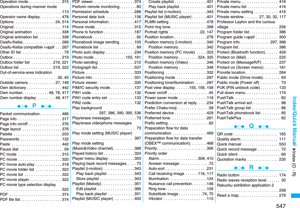 547Index/Quick ManualOperation mode . . . . . . . . . . . . . . .315Operations during manner mode . . . . . . . . . . . . . . . . . . . . . . . . . .113Operator name display. . . . . . . . . .478Options. . . . . . . . . . . . . . . . . . .24, 514Original. . . . . . . . . . . . . . . . . . . . . .114Original animation  . . . . . . . . . . . . .338Original animation list . . . . . . . . . . .338Osaifu-Keitai. . . . . . . . . . . . . . . . . .266Osaifu-Keitai compatible i-αppli . . .267Other ID list  . . . . . . . . . . . . . . . . . . .79Outbox . . . . . . . . . . . . . . . . . . . . . .219Outbox folder list  . . . . . . . . . .219, 221Outbox list  . . . . . . . . . . . . . . .219, 222Out-of-service-area indication . . . . . . . . . . . . . . . . . . . . . . . . 30, 45Outside camera . . . . . . . . . . . .27, 148Own dictionary . . . . . . . . . . . . . . . .442Own number. . . . . . . . . . . .48, 76, 417Own number display  . . . . . . . .48, 417◆◇◆  P  ◆◇◆Packet communication . . . . . . . . . .466Page info  . . . . . . . . . . . . . . . . . . . .317Page info on/off  . . . . . . . . . . . . . . .376Page layout  . . . . . . . . . . . . . . . . . .376Palette  . . . . . . . . . . . . . . . . . . . . . .203Passwords . . . . . . . . . . . . . . . . . . .132Paste  . . . . . . . . . . . . . . . . . . . . . . .442Pause dial  . . . . . . . . . . . . . . . . . . . .59PC mode  . . . . . . . . . . . . . . . . . . . .315PC movie . . . . . . . . . . . . . . . . . . . .320PC movie auto-play  . . . . . . . . . . . .318PC movie folder list  . . . . . . . . . . . .322PC movie list  . . . . . . . . . . . . . . . . .322PC movie player . . . . . . . . . . . . . . .322PC movie type selection display . . . . . . . . . . . . . . . . . . . . . . . . . .322PDF  . . . . . . . . . . . . . . . . . . . . . . . .374PDF file list . . . . . . . . . . . . . . . . . . .374PDF viewer . . . . . . . . . . . . . . . . . . .374Perform remote monitoring. . . . . . . .80Permission schedule  . . . . . . . . . . .288Personal data lock  . . . . . . . . . . . . .136Personal information. . . . . . . . . . . .417Phone mode . . . . . . . . . . . . . . . . . .315Phone to function . . . . . . . . . . . . . .187Phonebook . . . . . . . . . . . . . . . . . . . .92Phonebook image sending . . . . . . .105Phonebook list . . . . . . . . . . . . . . . . .99Photo auto display  . . . . . . . . . . . . .234Photo mode  . . . . . . . . . . . . . .155, 161Photo-sending  . . . . . . . . . . . . . . . .212Pictograph list . . . . . . . . . . . . . . . . .507Picture  . . . . . . . . . . . . . . . . . . . . . .333Picture info . . . . . . . . . . . . . . . . . . .331Picture viewer . . . . . . . . . . . . . . . . .330PIM/IC security mode . . . . . . . . . . .137PIN1 code. . . . . . . . . . . . . . . . . . . .132PIN1 code entry set  . . . . . . . . . . . .133PIN2 code. . . . . . . . . . . . . . . . . . . .132Play background. . . . . . . . . . .  297, 386, 390, 395, 536Play/erase messages . . . . . . . . . . . .73Play/erase videophone messages. . . . . . . . . . . . . . . . . . . . . . . . . . .  73Play mode setting (MUSIC player). . . . . . . . . . . . . . . . . . . . . . . . . .  397Play mode setting (Music&amp;Video channel). . . . . . . . . .388Played history list . . . . . . . . . . . . . .324Player menu display . . . . . . . . . . . .393Playing back record messages. . . . .73Playlist (i-motion)  . . . . . . . . . . . . . .343Play back playlist  . . . . . . . . . . . .343Store playlist . . . . . . . . . . . . . . . .343Playlist (Melody) . . . . . . . . . . . . . . .351Edit playlist . . . . . . . . . . . . . . . . .366Play back playlist  . . . . . . . . . . . .351Playlist (MUSIC player)  . . . . . . . . .400Create playlist . . . . . . . . . . . . . . .401Play back playlist. . . . . . . . . . . . .401Playlist list (i-motion). . . . . . . . . . . .343Playlist list (MUSIC player) . . . . . . .401PLMN setting  . . . . . . . . . . . . . . . . .478Point ring tone. . . . . . . . . . . . . . . . .398Portrait rights  . . . . . . . . . . . . . .22, 147Position location . . . . . . . . . . . . . . .278Position memory (i-motion) . . . . . . .340Position memory . . . . . . . . . . . . .342Position memory (PC movie)  . . . . .323Position memory . . . . . . . . .324, 325Position memory (Video)  . . . . . . . .346Position memory . . . . . . . . . . . . .348Positioning  . . . . . . . . . . . . . . . . . . .332Positioning mode  . . . . . . . . . . . . . .287Positioning tone/illumination . . . . . .287Post view display  . . . . . .155, 156, 158Power on/off . . . . . . . . . . . . . . . . . . .45Power saver mode . . . . . . . . . . . . .118Prediction conversion at reply. . . . .234Prefer Chaku-moji. . . . . . . . . . . . . . .58Preferred device . . . . . . . . . . . . . . .429Preferred tone. . . . . . . . . . . . . . . . .261Prefix setting . . . . . . . . . . . . . . . . . . .62Preparation flow for data communication . . . . . . . . . . . . . . . .469Preparation flow for data transfer (OBEX™ communication). . . . . . . .468Priority. . . . . . . . . . . . . . . . . . . . . . .306Priority orderAlarm. . . . . . . . . . . . . . . . . .308, 410Answer message. . . . . . . . . . . . . .72Auto-sort . . . . . . . . . . . . . . . . . . .231Call receiving image . . . . . .116, 117Illumination  . . . . . . . . . . . . . . . . .124Nuisance call prevention . . . . . . .146Ring tone. . . . . . . . . . . . . . . . . . .109Substitute image . . . . . . . . . . .74, 75Vibrator . . . . . . . . . . . . . . . . . . . .110Private menu. . . . . . . . . . . . . . . . . 416Private menu list . . . . . . . . . . . . . . 416Private menu setting . . . . . . . . . . . 416Private window  . . . . . .  27, 30, 32, 117Professor Layton and the curious village . . . . . . . . . . . . . . . . . . . . . . 256Program folder list . . . . . . . . . . . . . 386Program guide i-αppli . . . . . . . . . . 300Program info . . . . . . . . . . . . . 297, 388Program list . . . . . . . . . . . . . . . . . . 386Protect (Bluetooth function). . . . . . 429Protect on (Mail) . . . . . . . . . . . . . . 225Protect on (MessageR/F)  . . . . . . . 237Protect on (Screen memo)  . . . . . . 181Provide location. . . . . . . . . . . . . . . 284Public mode (Drive mode). . . . . . . . 69Public mode (Power off) . . . . . . . . . 70PUK (PIN unblock code) . . . . . . . . 133Pull down menu. . . . . . . . . . . . . . . 174PushTalk . . . . . . . . . . . . . . . . . . . . . 82PushTalk arrival act. . . . . . . . . . . . . 88PushTalk group list . . . . . . . . . . . . . 86PushTalk phonebook list . . . . . . . . . 85PushTalkPlus  . . . . . . . . . . . . . . . . . 82◆◇◆  Q  ◆◇◆QR code . . . . . . . . . . . . . . . . . . . . 165Quality alarm. . . . . . . . . . . . . . . . . 111Quick manual  . . . . . . . . . . . . . . . . 550Quick record message  . . . . . . . . . . 72Quick silent . . . . . . . . . . . . . . . . . . . 66Quotation marks . . . . . . . . . . . . . . 235◆◇◆  R  ◆◇◆Radio button . . . . . . . . . . . . . . . . . 174Radio waves reception level . . . . . . 30Rakuoku exhibition application 2. . . . . . . . . . . . . . . . . . . . . . . . . . 258Read a map. . . . . . . . . . . . . . . . . . 279Index (O - R)