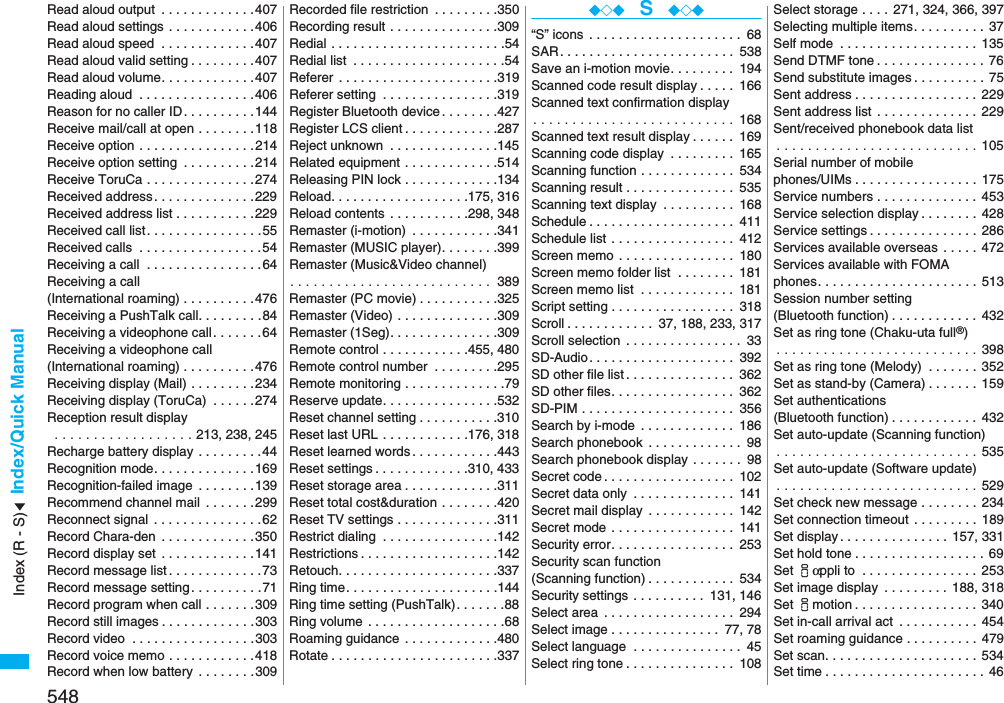 548Index/Quick ManualRead aloud output  . . . . . . . . . . . . .407Read aloud settings . . . . . . . . . . . .406Read aloud speed  . . . . . . . . . . . . .407Read aloud valid setting . . . . . . . . .407Read aloud volume. . . . . . . . . . . . .407Reading aloud  . . . . . . . . . . . . . . . .406Reason for no caller ID. . . . . . . . . .144Receive mail/call at open . . . . . . . .118Receive option . . . . . . . . . . . . . . . .214Receive option setting  . . . . . . . . . .214Receive ToruCa . . . . . . . . . . . . . . .274Received address. . . . . . . . . . . . . .229Received address list . . . . . . . . . . .229Received call list . . . . . . . . . . . . . . . .55Received calls  . . . . . . . . . . . . . . . . .54Receiving a call  . . . . . . . . . . . . . . . .64Receiving a call (International roaming) . . . . . . . . . .476Receiving a PushTalk call. . . . . . . . .84Receiving a videophone call. . . . . . .64Receiving a videophone call(International roaming) . . . . . . . . . .476Receiving display (Mail) . . . . . . . . .234Receiving display (ToruCa)  . . . . . .274Reception result display . . . . . . . . . . . . . . . . . . 213, 238, 245Recharge battery display  . . . . . . . . .44Recognition mode. . . . . . . . . . . . . .169Recognition-failed image  . . . . . . . .139Recommend channel mail . . . . . . .299Reconnect signal  . . . . . . . . . . . . . . .62Record Chara-den  . . . . . . . . . . . . .350Record display set  . . . . . . . . . . . . .141Record message list . . . . . . . . . . . . .73Record message setting . . . . . . . . . .71Record program when call . . . . . . .309Record still images . . . . . . . . . . . . .303Record video  . . . . . . . . . . . . . . . . .303Record voice memo . . . . . . . . . . . .418Record when low battery  . . . . . . . .309Recorded file restriction  . . . . . . . . .350Recording result . . . . . . . . . . . . . . .309Redial . . . . . . . . . . . . . . . . . . . . . . . .54Redial list  . . . . . . . . . . . . . . . . . . . . .54Referer  . . . . . . . . . . . . . . . . . . . . . .319Referer setting  . . . . . . . . . . . . . . . .319Register Bluetooth device . . . . . . . .427Register LCS client . . . . . . . . . . . . .287Reject unknown  . . . . . . . . . . . . . . .145Related equipment . . . . . . . . . . . . .514Releasing PIN lock . . . . . . . . . . . . .134Reload. . . . . . . . . . . . . . . . . . .175, 316Reload contents  . . . . . . . . . . .298, 348Remaster (i-motion)  . . . . . . . . . . . .341Remaster (MUSIC player). . . . . . . .399Remaster (Music&amp;Video channel). . . . . . . . . . . . . . . . . . . . . . . . . .  389Remaster (PC movie) . . . . . . . . . . .325Remaster (Video) . . . . . . . . . . . . . .309Remaster (1Seg). . . . . . . . . . . . . . .309Remote control . . . . . . . . . . . .455, 480Remote control number  . . . . . . . . .295Remote monitoring . . . . . . . . . . . . . .79Reserve update. . . . . . . . . . . . . . . .532Reset channel setting . . . . . . . . . . .310Reset last URL . . . . . . . . . . . .176, 318Reset learned words . . . . . . . . . . . .443Reset settings . . . . . . . . . . . . .310, 433Reset storage area . . . . . . . . . . . . .311Reset total cost&amp;duration . . . . . . . .420Reset TV settings . . . . . . . . . . . . . .311Restrict dialing  . . . . . . . . . . . . . . . .142Restrictions . . . . . . . . . . . . . . . . . . .142Retouch. . . . . . . . . . . . . . . . . . . . . .337Ring time. . . . . . . . . . . . . . . . . . . . .144Ring time setting (PushTalk). . . . . . .88Ring volume  . . . . . . . . . . . . . . . . . . .68Roaming guidance  . . . . . . . . . . . . .480Rotate . . . . . . . . . . . . . . . . . . . . . . .337◆◇◆  S  ◆◇◆“S” icons  . . . . . . . . . . . . . . . . . . . . . 68SAR. . . . . . . . . . . . . . . . . . . . . . . . 538Save an i-motion movie. . . . . . . . . 194Scanned code result display . . . . . 166Scanned text confirmation display. . . . . . . . . . . . . . . . . . . . . . . . . .  168Scanned text result display . . . . . . 169Scanning code display  . . . . . . . . . 165Scanning function . . . . . . . . . . . . . 534Scanning result . . . . . . . . . . . . . . . 535Scanning text display  . . . . . . . . . . 168Schedule . . . . . . . . . . . . . . . . . . . . 411Schedule list . . . . . . . . . . . . . . . . . 412Screen memo . . . . . . . . . . . . . . . . 180Screen memo folder list  . . . . . . . . 181Screen memo list  . . . . . . . . . . . . . 181Script setting . . . . . . . . . . . . . . . . . 318Scroll . . . . . . . . . . . .  37, 188, 233, 317Scroll selection  . . . . . . . . . . . . . . . . 33SD-Audio. . . . . . . . . . . . . . . . . . . . 392SD other file list . . . . . . . . . . . . . . . 362SD other files. . . . . . . . . . . . . . . . . 362SD-PIM . . . . . . . . . . . . . . . . . . . . . 356Search by i-mode  . . . . . . . . . . . . . 186Search phonebook  . . . . . . . . . . . . . 98Search phonebook display . . . . . . . 98Secret code . . . . . . . . . . . . . . . . . . 102Secret data only  . . . . . . . . . . . . . . 141Secret mail display  . . . . . . . . . . . . 142Secret mode . . . . . . . . . . . . . . . . . 141Security error. . . . . . . . . . . . . . . . . 253Security scan function(Scanning function) . . . . . . . . . . . . 534Security settings . . . . . . . . . . 131, 146Select area  . . . . . . . . . . . . . . . . . . 294Select image . . . . . . . . . . . . . . . 77, 78Select language  . . . . . . . . . . . . . . . 45Select ring tone . . . . . . . . . . . . . . . 108Select storage . . . .  271, 324, 366, 397Selecting multiple items. . . . . . . . . . 37Self mode  . . . . . . . . . . . . . . . . . . . 135Send DTMF tone . . . . . . . . . . . . . . . 76Send substitute images . . . . . . . . . . 75Sent address . . . . . . . . . . . . . . . . . 229Sent address list . . . . . . . . . . . . . . 229Sent/received phonebook data list. . . . . . . . . . . . . . . . . . . . . . . . . . 105Serial number of mobilephones/UIMs . . . . . . . . . . . . . . . . . 175Service numbers . . . . . . . . . . . . . . 453Service selection display . . . . . . . . 428Service settings . . . . . . . . . . . . . . . 286Services available overseas  . . . . . 472Services available with FOMA phones. . . . . . . . . . . . . . . . . . . . . . 513Session number setting (Bluetooth function) . . . . . . . . . . . . 432Set as ring tone (Chaku-uta full®). . . . . . . . . . . . . . . . . . . . . . . . . . 398Set as ring tone (Melody)  . . . . . . . 352Set as stand-by (Camera) . . . . . . . 159Set authentications (Bluetooth function) . . . . . . . . . . . . 432Set auto-update (Scanning function). . . . . . . . . . . . . . . . . . . . . . . . . . 535Set auto-update (Software update). . . . . . . . . . . . . . . . . . . . . . . . . . 529Set check new message . . . . . . . . 234Set connection timeout  . . . . . . . . . 189Set display . . . . . . . . . . . . . . . 157, 331Set hold tone . . . . . . . . . . . . . . . . . . 69Set iαppli to  . . . . . . . . . . . . . . . . 253Set image display  . . . . . . . . . 188, 318Set imotion . . . . . . . . . . . . . . . . . 340Set in-call arrival act  . . . . . . . . . . . 454Set roaming guidance . . . . . . . . . . 479Set scan. . . . . . . . . . . . . . . . . . . . . 534Set time . . . . . . . . . . . . . . . . . . . . . . 46Index (R - S)