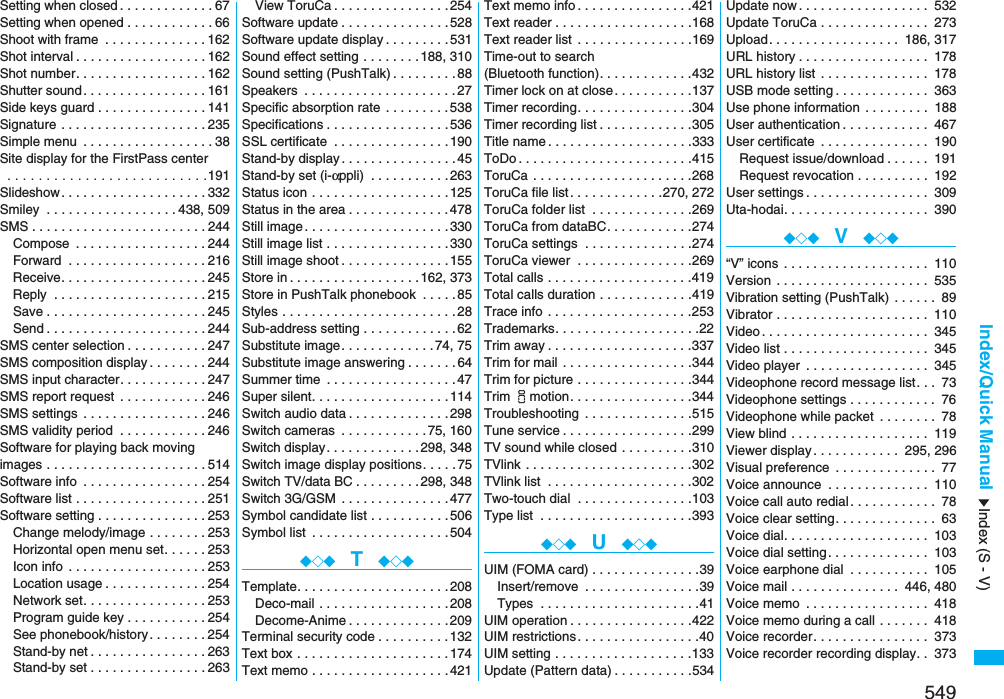 549Index/Quick ManualSetting when closed . . . . . . . . . . . . .67Setting when opened . . . . . . . . . . . .66Shoot with frame  . . . . . . . . . . . . . .162Shot interval . . . . . . . . . . . . . . . . . .162Shot number. . . . . . . . . . . . . . . . . .162Shutter sound. . . . . . . . . . . . . . . . .161Side keys guard . . . . . . . . . . . . . . .141Signature . . . . . . . . . . . . . . . . . . . .235Simple menu  . . . . . . . . . . . . . . . . . .38Site display for the FirstPass center . . . . . . . . . . . . . . . . . . . . . . . . . .191Slideshow . . . . . . . . . . . . . . . . . . . .332Smiley  . . . . . . . . . . . . . . . . . .438, 509SMS . . . . . . . . . . . . . . . . . . . . . . . .244Compose  . . . . . . . . . . . . . . . . . .244Forward  . . . . . . . . . . . . . . . . . . .216Receive. . . . . . . . . . . . . . . . . . . .245Reply  . . . . . . . . . . . . . . . . . . . . .215Save . . . . . . . . . . . . . . . . . . . . . .245Send . . . . . . . . . . . . . . . . . . . . . .244SMS center selection . . . . . . . . . . .247SMS composition display . . . . . . . .244SMS input character. . . . . . . . . . . .247SMS report request  . . . . . . . . . . . .246SMS settings  . . . . . . . . . . . . . . . . .246SMS validity period  . . . . . . . . . . . .246Software for playing back moving images . . . . . . . . . . . . . . . . . . . . . .514Software info  . . . . . . . . . . . . . . . . .254Software list . . . . . . . . . . . . . . . . . .251Software setting . . . . . . . . . . . . . . .253Change melody/image . . . . . . . .253Horizontal open menu set. . . . . .253Icon info  . . . . . . . . . . . . . . . . . . .253Location usage . . . . . . . . . . . . . .254Network set. . . . . . . . . . . . . . . . .253Program guide key . . . . . . . . . . .254See phonebook/history. . . . . . . .254Stand-by net . . . . . . . . . . . . . . . .263Stand-by set . . . . . . . . . . . . . . . .263View ToruCa . . . . . . . . . . . . . . . .254Software update . . . . . . . . . . . . . . .528Software update display . . . . . . . . .531Sound effect setting . . . . . . . .188, 310Sound setting (PushTalk) . . . . . . . . .88Speakers  . . . . . . . . . . . . . . . . . . . . .27Specific absorption rate . . . . . . . . .538Specifications . . . . . . . . . . . . . . . . .536SSL certificate  . . . . . . . . . . . . . . . .190Stand-by display . . . . . . . . . . . . . . . .45Stand-by set (i-αppli) . . . . . . . . . . .263Status icon . . . . . . . . . . . . . . . . . . .125Status in the area . . . . . . . . . . . . . .478Still image . . . . . . . . . . . . . . . . . . . .330Still image list . . . . . . . . . . . . . . . . .330Still image shoot . . . . . . . . . . . . . . .155Store in. . . . . . . . . . . . . . . . . .162, 373Store in PushTalk phonebook  . . . . .85Styles . . . . . . . . . . . . . . . . . . . . . . . .28Sub-address setting . . . . . . . . . . . . .62Substitute image. . . . . . . . . . . . .74, 75Substitute image answering . . . . . . .64Summer time  . . . . . . . . . . . . . . . . . .47Super silent. . . . . . . . . . . . . . . . . . .114Switch audio data . . . . . . . . . . . . . .298Switch cameras  . . . . . . . . . . . .75, 160Switch display. . . . . . . . . . . . .298, 348Switch image display positions. . . . .75Switch TV/data BC . . . . . . . . .298, 348Switch 3G/GSM  . . . . . . . . . . . . . . .477Symbol candidate list . . . . . . . . . . .506Symbol list  . . . . . . . . . . . . . . . . . . .504◆◇◆  T  ◆◇◆Template. . . . . . . . . . . . . . . . . . . . .208Deco-mail . . . . . . . . . . . . . . . . . .208Decome-Anime . . . . . . . . . . . . . .209Terminal security code . . . . . . . . . .132Text box . . . . . . . . . . . . . . . . . . . . .174Text memo . . . . . . . . . . . . . . . . . . .421Text memo info . . . . . . . . . . . . . . . .421Text reader . . . . . . . . . . . . . . . . . . .168Text reader list  . . . . . . . . . . . . . . . .169Time-out to search (Bluetooth function). . . . . . . . . . . . .432Timer lock on at close. . . . . . . . . . .137Timer recording. . . . . . . . . . . . . . . .304Timer recording list . . . . . . . . . . . . .305Title name . . . . . . . . . . . . . . . . . . . .333ToDo . . . . . . . . . . . . . . . . . . . . . . . .415ToruCa  . . . . . . . . . . . . . . . . . . . . . .268ToruCa file list. . . . . . . . . . . . .270, 272ToruCa folder list  . . . . . . . . . . . . . .269ToruCa from dataBC. . . . . . . . . . . .274ToruCa settings  . . . . . . . . . . . . . . .274ToruCa viewer  . . . . . . . . . . . . . . . .269Total calls . . . . . . . . . . . . . . . . . . . .419Total calls duration . . . . . . . . . . . . .419Trace info . . . . . . . . . . . . . . . . . . . .253Trademarks. . . . . . . . . . . . . . . . . . . .22Trim away . . . . . . . . . . . . . . . . . . . .337Trim for mail . . . . . . . . . . . . . . . . . .344Trim for picture . . . . . . . . . . . . . . . .344Trim imotion. . . . . . . . . . . . . . . . .344Troubleshooting  . . . . . . . . . . . . . . .515Tune service . . . . . . . . . . . . . . . . . .299TV sound while closed . . . . . . . . . .310TVlink . . . . . . . . . . . . . . . . . . . . . . .302TVlink list  . . . . . . . . . . . . . . . . . . . .302Two-touch dial  . . . . . . . . . . . . . . . .103Type list  . . . . . . . . . . . . . . . . . . . . .393◆◇◆  U  ◆◇◆UIM (FOMA card) . . . . . . . . . . . . . . .39Insert/remove  . . . . . . . . . . . . . . . .39Types  . . . . . . . . . . . . . . . . . . . . . .41UIM operation . . . . . . . . . . . . . . . . .422UIM restrictions . . . . . . . . . . . . . . . . .40UIM setting . . . . . . . . . . . . . . . . . . .133Update (Pattern data) . . . . . . . . . . .534Update now . . . . . . . . . . . . . . . . . . 532Update ToruCa . . . . . . . . . . . . . . . 273Upload. . . . . . . . . . . . . . . . . . 186, 317URL history . . . . . . . . . . . . . . . . . . 178URL history list . . . . . . . . . . . . . . . 178USB mode setting . . . . . . . . . . . . . 363Use phone information  . . . . . . . . . 188User authentication . . . . . . . . . . . . 467User certificate  . . . . . . . . . . . . . . . 190Request issue/download . . . . . . 191Request revocation . . . . . . . . . . 192User settings . . . . . . . . . . . . . . . . . 309Uta-hodai. . . . . . . . . . . . . . . . . . . . 390◆◇◆  V  ◆◇◆“V” icons . . . . . . . . . . . . . . . . . . . . 110Version . . . . . . . . . . . . . . . . . . . . . 535Vibration setting (PushTalk)  . . . . . . 89Vibrator . . . . . . . . . . . . . . . . . . . . . 110Video . . . . . . . . . . . . . . . . . . . . . . . 345Video list . . . . . . . . . . . . . . . . . . . . 345Video player  . . . . . . . . . . . . . . . . . 345Videophone record message list. . . 73Videophone settings . . . . . . . . . . . . 76Videophone while packet  . . . . . . . . 78View blind . . . . . . . . . . . . . . . . . . . 119Viewer display . . . . . . . . . . . . 295, 296Visual preference  . . . . . . . . . . . . . . 77Voice announce  . . . . . . . . . . . . . . 110Voice call auto redial . . . . . . . . . . . . 78Voice clear setting. . . . . . . . . . . . . . 63Voice dial. . . . . . . . . . . . . . . . . . . . 103Voice dial setting. . . . . . . . . . . . . . 103Voice earphone dial  . . . . . . . . . . . 105Voice mail . . . . . . . . . . . . . . . 446, 480Voice memo  . . . . . . . . . . . . . . . . . 418Voice memo during a call . . . . . . . 418Voice recorder. . . . . . . . . . . . . . . . 373Voice recorder recording display. . 373Index (S - V)