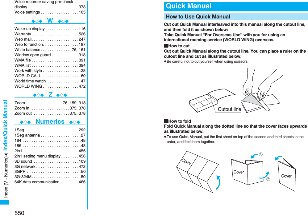 550Index/Quick ManualVoice recorder saving pre-check display  . . . . . . . . . . . . . . . . . . . . . .373Voice settings . . . . . . . . . . . . . . . . .105◆◇◆  W  ◆◇◆Wake-up display . . . . . . . . . . . . . . .116Warranty . . . . . . . . . . . . . . . . . . . . .526Web mail. . . . . . . . . . . . . . . . . . . . .247Web to function. . . . . . . . . . . . . . . .187White balance . . . . . . . . . . . . . .76, 161Window open guard . . . . . . . . . . . .318WMA file . . . . . . . . . . . . . . . . . . . . .391WMA list . . . . . . . . . . . . . . . . . . . . .394Work with style . . . . . . . . . . . . . . . . .28WORLD CALL  . . . . . . . . . . . . . . . . .60World time watch  . . . . . . . . . . . . . . .47WORLD WING . . . . . . . . . . . . . . . .472◆◇◆  Z ◆◇◆Zoom  . . . . . . . . . . . . . . . .76, 159, 318Zoom in. . . . . . . . . . . . . . . . . .375, 378Zoom out  . . . . . . . . . . . . . . . .375, 378◆◇◆  Numerics  ◆◇◆1Seg . . . . . . . . . . . . . . . . . . . . . . . .2921Seg antenna . . . . . . . . . . . . . . . . . .27184 . . . . . . . . . . . . . . . . . . . . . . . . . .48186 . . . . . . . . . . . . . . . . . . . . . . . . . .482in1. . . . . . . . . . . . . . . . . . . . . . . . .4562in1 setting menu display . . . . . . . .4563D sound  . . . . . . . . . . . . . . . . . . . .1093G network . . . . . . . . . . . . . . . . . . .4723GPP  . . . . . . . . . . . . . . . . . . . . . . . .503G-324M. . . . . . . . . . . . . . . . . . . . . .5064K data communication  . . . . . . . .466Cut out Quick Manual interleaved into this manual along the cutout line, and then fold it as shown below:Take Quick Manual “For Overseas Use” with you for using an international roaming service (WORLD WING) overseas.■How to cutCut out Quick Manual along the cutout line. You can place a ruler on the cutout line and cut as illustrated below.pBe careful not to cut yourself when using scissors.■How to foldFold Quick Manual along the dotted line so that the cover faces upwards as illustrated below.pTo use Quick Manual, put the first sheet on top of the second and third sheets in the order, and fold them together.Quick ManualHow to Use Quick ManualCutout lineCover①②CoverCoverIndex (V - Numerics)