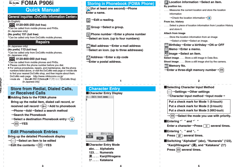 &lt;Cutout line&gt;12345FOMA P906i(In English)0120-005-250 (toll free)Can be called from mobile phones and PHSs.(In Japanese only)(No prefix) 151 (toll free)Can be called only from DoCoMo mobile phones.(In Japanese only)(No prefix) 113 (toll free)Can be called only from DoCoMo mobile phones.(In Japanese only)0120-800-000 (toll free)Can be called from mobile phones and PHSs.pPlease confirm the phone number before you dial.pFor various procedures, repairs, and maintenance, dial the phone numbers listed above, or visit the DoCoMo web page or i-mode site to find your nearest DoCoMo shop, and then inquire about them.DoCoMo web page http://www.nttdocomo.co.jp/i-mode site ｉMenuお知らせ(Notice)ドコモショップ(DoCoMo Shop) (In Japanese only)Quick ManualGeneral inquiries &lt;DoCoMo Information Center&gt;Repairs★★★★Xo(for at least one second)→PhoneEnter a name.→Edit a reading.Group→Select a group.Phone number→Enter a phone number→Select an icon. (up to four numbers)Mail address→Enter a mail address→Select an icon. (up to three addresses)Address→Enter a zip code→Enter a postal address.Storing in Phonebook (FOMA Phone)Location information→Select an item.By position loc.. . . . Measures the current location and store the location information→Check the location information→OoFrom loc. history. . . .Select a piece of location information from Location History and store it.Attach from image. . . . Store the location information from an image→Select a folder→Select an image.Birthday→Enter a birthday→ON or OFFMemo→Enter a memo.Image→Select an item.Select image . . . . Store a still image in Data Box.Shoot image . . . . Store a still image shot by the camera.Memory No.→Enter a three-digit memory number→l■Adding Data to the FOMA phoneBring up the redial item, dialed call record, or received call record→i→Add to phonebook→Phone→Add→Select a search method→Search the Phonebook→Select a destination Phonebook entry→Oo→l→YESBring up the detailed Phonebook display→m→Select an item to be edited→Edit the contents→l→YESStore from Redial, Dialed Calls, or Received CallsEdit Phonebook Entries■Character Entry Display■Character Entry Modeabc. . .  Alphabets123. . .  Numerals漢. . . .  Kanji/Hiraganaカナ. . . .  KatakanaCharacter Entry ■Selecting Character Input Methodm→Settings→Other settings→Character input method→Input mode→→l→Select the mode you use with priority.■Entering “゛” and “゜”Enter a character→Press a several times.■Entering “、” and “。”Press s several times.■Switching “Alphabet” (abc), “Numerals” (123), “Kanji/Hiragana” (漢), and “Katakana” (カナ)Press l several times.Put a check mark for Mode 1 (5-touch)Put a check mark for Mode 2 (2-touch)Put a check mark for Mode 3 (NIKO-touch)