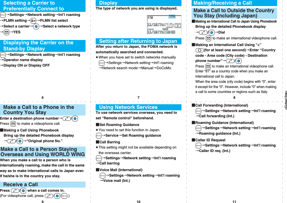 &lt;Cutout line&gt;67891011m→Settings→Network setting→Int’l roaming→PLMN setting→i→PLMN list select→Select a carrier→Oo→Select a network type→l→YESm→Settings→Network setting→Int’l roaming→Operator name display→Display ON or Display OFFSelecting a Carrier to Preferentially Connect toDisplaying the Carrier on the Stand-by DisplayThe type of network you are using is displayed.After you return to Japan, the FOMA network is automatically searched and connected.pWhen you have set to switch networks manuallym→Settings→Network setting→Int’l roaming→Network search mode→Manual→DoCoMoDisplaySetting after Returning to Japan■Making an International Call to Japan Using PhonebookBring up the detailed Phonebook display→d/Oo→DialPress l to make an international videophone call.■Making an International Call Using “+” 0(for at least one second)→Enter “Country code - Area code (City code) - Destination phone number”→d/OoPress l to make an international videophone call.Enter “81” as a country code when you make an international call to Japan. When the area code (city code) begins with “0”, enter it except for the “0”. However, include “0” when making a call to some countries or regions such as Italy.Making/Receiving a CallMake a Call to Outside the Country You Stay (Including Japan)Enter a destination phone number→d/OoPress l to make a videophone call.■Making a Call Using PhonebookBring up the detailed Phonebook display→d/Oo→“Original phone No.”When you make a call to a person who is internationally roaming, make the call in the same way as to make international calls to Japan even if he/she is in the country you stay.Press d/Oo when a call comes in.(For videophone call, press d/Oo/m.)Make a Call to a Phone in the Country You StayMake a Call to a Person Staying Overseas and Using WORLD WINGReceive a CallTo use network services overseas, you need to set “Remote control” beforehand.■Set Roaming GuidancepYou need to set this function in Japan.m→Service→Set Roaming guidance■Call BarringpThis setting might not be available depending on the overseas carrier.m→Settings→Network setting→Int’l roaming→Call barring■Voice Mail (International)m→Settings→Network setting→Int’l roaming→Voice mail (Int.)Using Network Services ■Call Forwarding (International)m→Settings→Network setting→Int’l roaming→Call forwarding (Int.)■Roaming Guidance (International)m→Settings→Network setting→Int’l roaming→Roaming guidance (Int.)■Caller ID Requestm→Settings→Network setting→Int’l roaming→Caller ID req. (Int.)