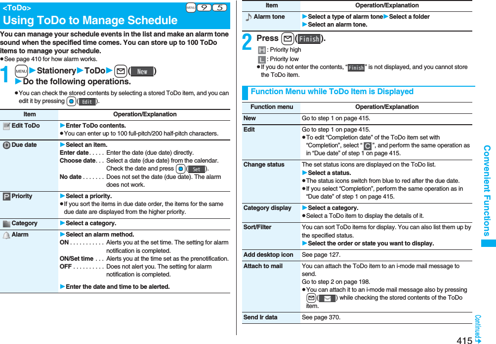 415Convenient FunctionsYou can manage your schedule events in the list and make an alarm tone sound when the specified time comes. You can store up to 100 ToDo items to manage your schedule.pSee page 410 for how alarm works.1mStationeryToDol()Do the following operations.pYou can check the stored contents by selecting a stored ToDo item, and you can edit it by pressing Oo().+m-9-5&lt;ToDo&gt;Using ToDo to Manage ScheduleItem Operation/ExplanationEdit ToDo Enter ToDo contents.pYou can enter up to 100 full-pitch/200 half-pitch characters.Due date Select an item.Enter date. . . . .  Enter the date (due date) directly.Choose date. . .  Select a date (due date) from the calendar. Check the date and press Oo().No date . . . . . . .  Does not set the date (due date). The alarm does not work.Priority Select a priority.pIf you sort the items in due date order, the items for the same due date are displayed from the higher priority.Category Select a category.Alarm Select an alarm method.ON . . . . . . . . . . .  Alerts you at the set time. The setting for alarm notification is completed.ON/Set time  . . .  Alerts you at the time set as the prenotification.OFF . . . . . . . . . .  Does not alert you. The setting for alarm notification is completed.Enter the date and time to be alerted.2Press l().: Priority high: Priority lowpIf you do not enter the contents, “ ” is not displayed, and you cannot store the ToDo item.Alarm tone Select a type of alarm toneSelect a folderSelect an alarm tone.Item Operation/ExplanationFunction Menu while ToDo Item is DisplayedFunction menu Operation/ExplanationNew Go to step 1 on page 415.Edit Go to step 1 on page 415.pTo edit “Completion date” of the ToDo item set with “Completion”, select “ ”, and perform the same operation as in “Due date” of step 1 on page 415.Change status The set status icons are displayed on the ToDo list.Select a status.pThe status icons switch from blue to red after the due date.pIf you select “Completion”, perform the same operation as in “Due date” of step 1 on page 415.Category display Select a category.pSelect a ToDo item to display the details of it.Sort/Filter You can sort ToDo items for display. You can also list them up by the specified status.Select the order or state you want to display.Add desktop icon See page 127.Attach to mail You can attach the ToDo item to an i-mode mail message to send.Go to step 2 on page 198.pYou can attach it to an i-mode mail message also by pressing l( ) while checking the stored contents of the ToDo item.Send Ir data See page 370.