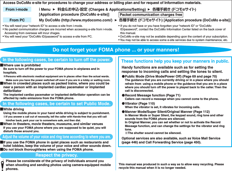 In the following cases, be certain to turn off the power.■Where use is prohibitedBe sure to turn off the power to your FOMA phone in airplanes and in hospitals.※Persons with electronic medical equipment are in places other than the actual wards. Make sure you have the power switched off even if you are in a lobby or waiting room.■When in crowded places such as packed trains, where you could be near a person with an implanted cardiac pacemaker or implanted defibrillatorThe implanted cardiac pacemaker or implanted defibrillator operation can be affected by radio emissions from the FOMA phone.In the following cases, be certain to set Public Mode.■While driving Using the mobile phone in your hand while driving is subject to punishment.※If you answer a call out of necessity, tell the caller with Hands-free that you will call him/her back, park your car to somewhere safe, and then dial.■When in theaters, movie theaters, museums, and similar venuesIf you use your FOMA phone where you are supposed to be quiet, you will disturb those around you.Adjust the volume of your voice and ring tone according to where you are.■If you use the FOMA phone in quiet places such as restaurants and hotel lobbies, keep the volume of your voice and other sounds down.■Do not block thoroughfares when using the FOMA phone.Respect the privacy.Please be considerate of the privacy of individuals around you when shooting and sending photos using camera-equipped mobile phones.These functions help you keep your manners in public.Handy functions are available such as for setting the response to incoming calls and setting the tones to silent.●Public Mode (Drive Mode/Power Off) (Page 69 and page 70)The guidance that you are currently driving or in a place where you should refrain from using a mobile phone or the guidance that you are in a place where you should turn off the power is played back to the caller. Then the call is disconnected.●Record Message function (Page 71)Callers can record a message when you cannot come to the phone.●Vibrator (Page 110)When the vibrator is set, it vibrates for incoming calls.●Manner Mode/Super Silent/Original Manner (Page 112)In Manner Mode or Super Silent, the keypad sound, ring tone and other sounds from the FOMA phone are silenced.In Original Manner, you can set whether or not to activate the Record Message function, and can change the settings for the vibrator and ring tone.※The shutter sound cannot be silenced.Optional services are also available, such as Voice Mail Service (page 446) and Call Forwarding Service (page 450).This manual was produced in such a way as to allow easy recycling. Please recycle this manual when it is no longer needed.● You will need your “network ID” to access e-site from i-mode.● No packet communication charges are incurred when accessing e-site from i-mode. Accessing from overseas will incur chages.● You will need your “DoCoMo ID/password” to access e-site from PC.● If you do not have or you have forgotten your “network ID” or “DoCoMo ID/password”, contact the DoCoMo Information Center listed on the back cover of this manual.● DoCoMo e-site may not be available depending upon the content of your subscription.● You may not be able to access some e-site services due to system maintenance, etc.ｉ Menu 料金&amp;お申込・設定 (Charges &amp; Applications/Setting)From i-mode My DoCoMo (http://www.mydocomo.com/) 各種手続き (ドコモeサイト) [Application procedure (DoCoMo e-site)]From PCAccess DoCoMo e-site for procedures to change your address or billing plan and for request of Information materials. 各種手続き (ドコモeサイト)[Application procedure (DoCoMo e-site)] Packet communication charges freeDo not forget your FOMA phone ... or your manners!