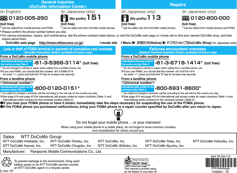 Sales:     NTT DoCoMo GroupNTT DoCoMo Hokkaido, Inc.  NTT DoCoMo Tohoku, Inc.  NTT DoCoMo, Inc.  NTT DoCoMo Tokai, Inc.  NTT DoCoMo Hokuriku, Inc. NTT DoCoMo Kansai, Inc.  NTT DoCoMo Chugoku, Inc.  NTT DoCoMo Shikoku, Inc.  NTT DoCoMo Kyushu, Inc.Manufacturer:     Panasonic Mobile Communications Co., Ltd.To prevent damage to the environment, bring used battery packs to an NTT DoCoMo service counter, an NTT DoCoMo agent or a recycle center. This manual is printed using an ink based on soy bean oil.Do not forget your mobile phone ... or your manners!When using your mobile phone in a public place, do not forget to show common courtesy and consideration for others around you.General inquiries&lt;DoCoMo Information Center&gt; RepairsFailures encounterd overseas&lt;Network Technical Operation Center&gt; (available 24 hours a day)Loss or theft of FOMA terminal or payment of cumulative cost overseas&lt;DoCoMo Information Center&gt; (available 24 hours a day)●If you lose your FOMA phone or have it stolen, immediately take the steps necessary for suspending the use of the FOMA phone.●If the FOMA phone you purchased malfunctions, bring your FOMA phone to a repair counter specified by DoCoMo after you return to Japan.(In Japanese only)(No prefix)113(toll free)★ Can be called only from DoCoMo mobile phones.(In Japanese only)0120-800-000(toll free)★ Can be called from mobile phones and PHSs.(In English)0120-005-250(toll free)★ Can be called from mobile phones and PHSs.(In Japanese only)(No prefix)151(toll free)★ Can be called only from DoCoMo mobile phones.From a DoCoMo mobile phone-８１-３-6718-1414* (toll free)* You are charged a call fee to Japan when calling from a landline phone, etc.※If you use P906i, you should dial the number +81-3-6718-1414(to enter “+”, press and hold the “0” key for at least one second).From a landline phone＜Universal number＞-８００-5931-8600** You might be charged a domestic call fee according to the call rate for the country you stay.※See page 474 and page 475 for international call access codes for major countries (Table 1) and international prefix numbers for the universal number (Table 2).International prefix number for the universal number (Table 2)International call access code for the country you stay (Table 1)From a DoCoMo mobile phone-８１-３-5366-3114* (toll free)* You are charged a call fee to Japan when calling from a landline phone, etc.※If you use P906i, you should dial the number +81-3-5366-3114(to enter “+”, press and hold the “0” key for at least one second).From a landline phone＜Universal number＞-８００-0120-0151** You might be charged a domestic call fee according to the call rate for the country you stay.※See page 474 and page 475 for international call access codes for major countries (Table 1) and international prefix numbers for the universal number (Table 2).International prefix number for the universal number (Table 2)International call access code for the country you stay (Table 1)● Please confirm the phone number before you dial.● For various procedures, repairs, and maintenance, dial the phone numbers listed above, or visit the DoCoMo web page or i-mode site to find your nearest DoCoMo shop, and then inquire about them.  DoCoMo web page    http://www.nttdocomo.co.jp/  i-mode site    ｉMenu      お知らせ(Notice)      ドコモショップ (DoCoMo Shop) (In Japanese only)April ’08 (Ver.1.0)3TR100045AAAF0408F0 - ○A