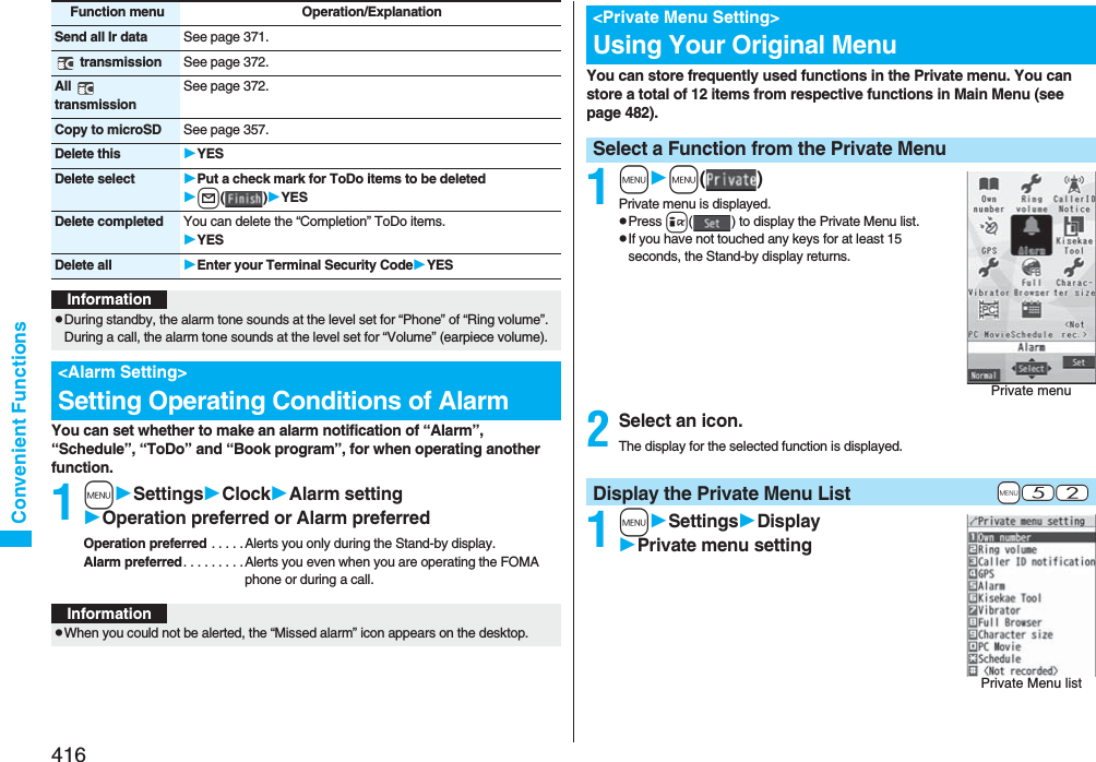 416Convenient FunctionsYou can set whether to make an alarm notification of “Alarm”, “Schedule”, “ToDo” and “Book program”, for when operating another function.1mSettingsClockAlarm settingOperation preferred or Alarm preferredOperation preferred . . . . . Alerts you only during the Stand-by display.Alarm preferred. . . . . . . . .Alerts you even when you are operating the FOMA phone or during a call.Send all Ir data See page 371. transmission See page 372.All  transmissionSee page 372.Copy to microSD See page 357.Delete this YESDelete select Put a check mark for ToDo items to be deletedl()YESDelete completed You can delete the “Completion” ToDo items.YESDelete all Enter your Terminal Security CodeYESFunction menu Operation/ExplanationInformationpDuring standby, the alarm tone sounds at the level set for “Phone” of “Ring volume”. During a call, the alarm tone sounds at the level set for “Volume” (earpiece volume).&lt;Alarm Setting&gt;Setting Operating Conditions of AlarmInformationpWhen you could not be alerted, the “Missed alarm” icon appears on the desktop.You can store frequently used functions in the Private menu. You can store a total of 12 items from respective functions in Main Menu (see page 482).1mm()Private menu is displayed.pPress i( ) to display the Private Menu list.pIf you have not touched any keys for at least 15 seconds, the Stand-by display returns.2Select an icon.The display for the selected function is displayed.1mSettingsDisplayPrivate menu setting&lt;Private Menu Setting&gt;Using Your Original MenuSelect a Function from the Private MenuPrivate menu+m-5-2Display the Private Menu ListPrivate Menu list
