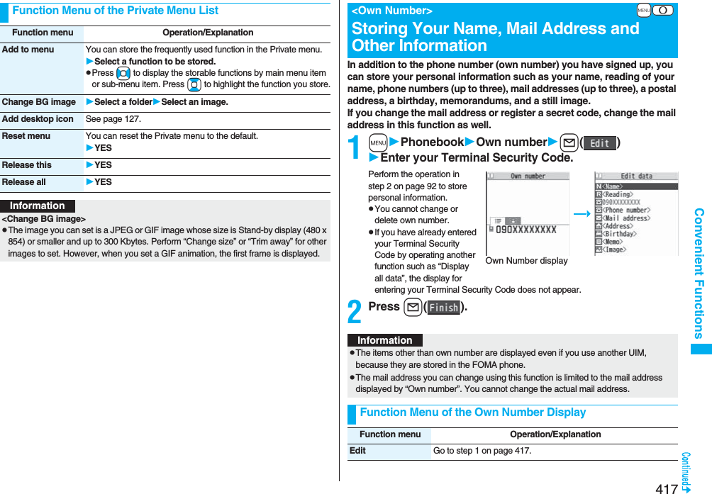 417Convenient FunctionsFunction Menu of the Private Menu ListFunction menu Operation/ExplanationAdd to menu You can store the frequently used function in the Private menu.Select a function to be stored.pPress No to display the storable functions by main menu item or sub-menu item. Press Bo to highlight the function you store.Change BG image Select a folderSelect an image.Add desktop icon See page 127.Reset menu You can reset the Private menu to the default.YESRelease this YESRelease all YESInformation&lt;Change BG image&gt;pThe image you can set is a JPEG or GIF image whose size is Stand-by display (480 x 854) or smaller and up to 300 Kbytes. Perform “Change size” or “Trim away” for other images to set. However, when you set a GIF animation, the first frame is displayed.In addition to the phone number (own number) you have signed up, you can store your personal information such as your name, reading of your name, phone numbers (up to three), mail addresses (up to three), a postal address, a birthday, memorandums, and a still image.If you change the mail address or register a secret code, change the mail address in this function as well.1mPhonebookOwn numberl()Enter your Terminal Security Code.Perform the operation in step 2 on page 92 to store personal information.pYou cannot change or delete own number.pIf you have already entered your Terminal Security Code by operating another function such as “Display all data”, the display for entering your Terminal Security Code does not appear.2Press l().+m-0&lt;Own Number&gt;Storing Your Name, Mail Address and Other InformationOwn Number displayInformationpThe items other than own number are displayed even if you use another UIM, because they are stored in the FOMA phone.pThe mail address you can change using this function is limited to the mail address displayed by “Own number”. You cannot change the actual mail address.Function Menu of the Own Number DisplayFunction menu Operation/ExplanationEdit Go to step 1 on page 417.