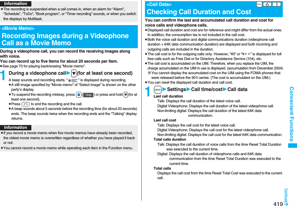 419Convenient FunctionsDuring a videophone call, you can record the receiving images along with voice.You can record up to five items for about 20 seconds per item.pSee page 73 for playing back/erasing “Movie memo”.1During a videophone call&gt;(for at least one second)A beep sounds and recording starts. “ ” is displayed during recording.pA still image specified by “Movie memo” of “Select image” is shown on the other party’s display.pTo suspend the recording midway, press Oo( ) or press and hold &gt;(for at least one second).pPress h to end the recording and the call.pA beep sounds about 5 seconds before the recording time (for about 20 seconds) ends. The beep sounds twice when the recording ends and the “Talking” display returns.InformationpThe recording is suspended when a call comes in, when an alarm for “Alarm”, “Schedule”, “ToDo”, “Book program”, or “Timer recording” sounds, or when you switch the displays by Multitask.&lt;Movie Memo&gt;Recording Images during a Videophone Call as a Movie MemoInformationpIf you record a movie memo when five movie memos have already been recorded, the oldest movie memo is overwritten regardless of whether you have played it back or not.pYou cannot record a movie memo while operating each item in the Function menu.You can confirm the last and accumulated call duration and cost for voice calls and videophone calls.pDisplayed call duration and cost are for reference and might differ from the actual ones. In addition, the consumption tax is not included in the call cost.pBoth the voice call duration and digital communications duration (videophone call duration + 64K data communication duration) are displayed and both incoming and outgoing calls are included in the duration.pThe call cost is for the outgoing calls only. However, “¥0” or “¥__” is displayed for toll free calls such as Free Dial or for Directory Assistance Service (104), etc.pThe call cost is accumulated on the UIM. Therefore, when you replace the UIM, the charge accumulated on the UIM in use is displayed. (accumulation from December 2004)※You cannot display the accumulated cost on the UIM using the FOMA phones that were released before the 901i series. (The cost is accumulated on the UIM.)pYou can reset the displayed call duration and call cost.1mSettingsCall time/costCall dataLast call durationTalk: Displays the call duration of the latest voice call.Digital Videophone: Displays the call duration of the latest videophone call.Non-limiting digital: Displays the call duration of the latest 64K data communication.Last call costTalk: Displays the call cost for the latest voice call.Digital Videophone: Displays the call cost for the latest videophone call.Non-limiting digital: Displays the call cost for the latest 64K data communication.Total calls durationTalk: Displays the call duration of voice calls from the time Reset Total Duration was executed to the current time.Digital: Displays the call duration of videophone calls and 64K data communication from the time Reset Total Duration was executed to the current time.Total callsDisplays the call cost from the time Reset Total Cost was executed to the current call.+m-6-1&lt;Call Data&gt;Checking Call Duration and Cost