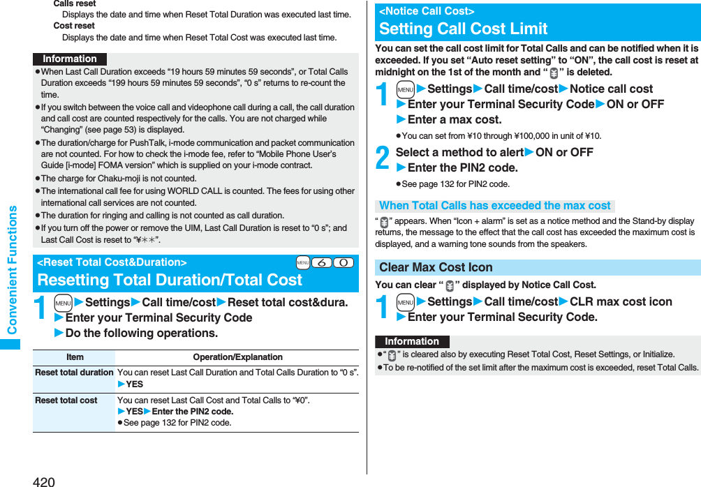 420Convenient FunctionsCalls resetDisplays the date and time when Reset Total Duration was executed last time.Cost resetDisplays the date and time when Reset Total Cost was executed last time.1mSettingsCall time/costReset total cost&amp;dura.Enter your Terminal Security CodeDo the following operations.InformationpWhen Last Call Duration exceeds “19 hours 59 minutes 59 seconds”, or Total Calls Duration exceeds “199 hours 59 minutes 59 seconds”, “0 s” returns to re-count the time.pIf you switch between the voice call and videophone call during a call, the call duration and call cost are counted respectively for the calls. You are not charged while “Changing” (see page 53) is displayed.pThe duration/charge for PushTalk, i-mode communication and packet communication are not counted. For how to check the i-mode fee, refer to “Mobile Phone User’s Guide [i-mode] FOMA version” which is supplied on your i-mode contract.pThe charge for Chaku-moji is not counted.pThe international call fee for using WORLD CALL is counted. The fees for using other international call services are not counted.pThe duration for ringing and calling is not counted as call duration.pIf you turn off the power or remove the UIM, Last Call Duration is reset to “0 s”; and Last Call Cost is reset to “¥__”.+m-6-0&lt;Reset Total Cost&amp;Duration&gt;Resetting Total Duration/Total CostItem Operation/ExplanationReset total duration You can reset Last Call Duration and Total Calls Duration to “0 s”.YESReset total cost You can reset Last Call Cost and Total Calls to “¥0”.YESEnter the PIN2 code.pSee page 132 for PIN2 code.You can set the call cost limit for Total Calls and can be notified when it is exceeded. If you set “Auto reset setting” to “ON”, the call cost is reset at midnight on the 1st of the month and “ ” is deleted.1mSettingsCall time/costNotice call costEnter your Terminal Security CodeON or OFFEnter a max cost.pYou can set from ¥10 through ¥100,000 in unit of ¥10.2Select a method to alertON or OFFEnter the PIN2 code.pSee page 132 for PIN2 code.“ ” appears. When “Icon + alarm” is set as a notice method and the Stand-by display returns, the message to the effect that the call cost has exceeded the maximum cost is displayed, and a warning tone sounds from the speakers.You can clear “ ” displayed by Notice Call Cost.1mSettingsCall time/costCLR max cost iconEnter your Terminal Security Code.&lt;Notice Call Cost&gt;Setting Call Cost LimitWhen Total Calls has exceeded the max costClear Max Cost IconInformationp“ ” is cleared also by executing Reset Total Cost, Reset Settings, or Initialize.pTo be re-notified of the set limit after the maximum cost is exceeded, reset Total Calls.