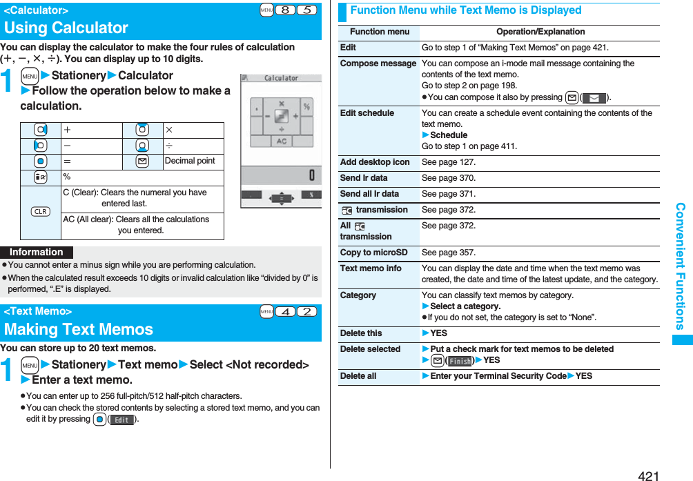 421Convenient FunctionsYou can display the calculator to make the four rules of calculation (＋, −, ×, ÷). You can display up to 10 digits.1mStationeryCalculatorFollow the operation below to make a calculation.You can store up to 20 text memos.1mStationeryText memoSelect &lt;Not recorded&gt;Enter a text memo.pYou can enter up to 256 full-pitch/512 half-pitch characters.pYou can check the stored contents by selecting a stored text memo, and you can edit it by pressing Oo().+m-8-5&lt;Calculator&gt;Using Calculator+Vo＋+Zo×+Co−+Xo÷+Oo＝+lDecimal point+i%-rC (Clear): Clears the numeral you have entered last.AC (All clear): Clears all the calculations you entered.InformationpYou cannot enter a minus sign while you are performing calculation.pWhen the calculated result exceeds 10 digits or invalid calculation like “divided by 0” is performed, “.E” is displayed.+m-4-2&lt;Text Memo&gt;Making Text MemosFunction Menu while Text Memo is DisplayedFunction menu Operation/ExplanationEdit Go to step 1 of “Making Text Memos” on page 421.Compose message You can compose an i-mode mail message containing the contents of the text memo.Go to step 2 on page 198.pYou can compose it also by pressing l().Edit schedule You can create a schedule event containing the contents of the text memo.ScheduleGo to step 1 on page 411.Add desktop icon See page 127.Send Ir data See page 370.Send all Ir data See page 371. transmission See page 372.All  transmissionSee page 372.Copy to microSD See page 357.Text memo info You can display the date and time when the text memo was created, the date and time of the latest update, and the category.Category You can classify text memos by category.Select a category.pIf you do not set, the category is set to “None”.Delete this YESDelete selected Put a check mark for text memos to be deletedl()YESDelete all Enter your Terminal Security CodeYES