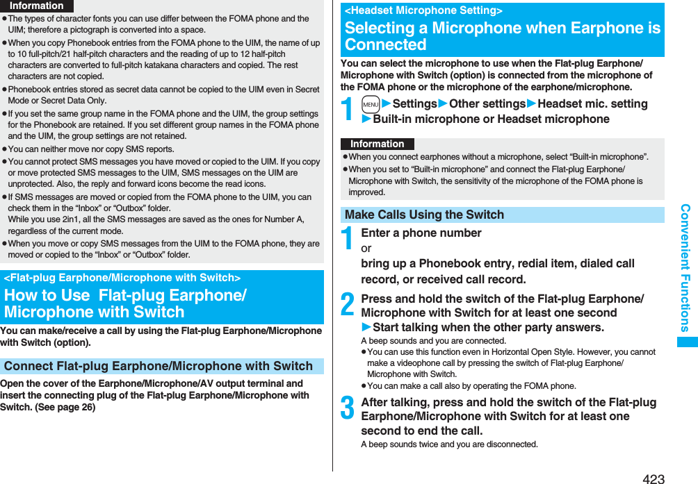 423Convenient FunctionsYou can make/receive a call by using the Flat-plug Earphone/Microphone with Switch (option).Open the cover of the Earphone/Microphone/AV output terminal and insert the connecting plug of the Flat-plug Earphone/Microphone with Switch. (See page 26)pThe types of character fonts you can use differ between the FOMA phone and the UIM; therefore a pictograph is converted into a space.pWhen you copy Phonebook entries from the FOMA phone to the UIM, the name of up to 10 full-pitch/21 half-pitch characters and the reading of up to 12 half-pitch characters are converted to full-pitch katakana characters and copied. The rest characters are not copied.pPhonebook entries stored as secret data cannot be copied to the UIM even in Secret Mode or Secret Data Only.pIf you set the same group name in the FOMA phone and the UIM, the group settings for the Phonebook are retained. If you set different group names in the FOMA phone and the UIM, the group settings are not retained.pYou can neither move nor copy SMS reports.pYou cannot protect SMS messages you have moved or copied to the UIM. If you copy or move protected SMS messages to the UIM, SMS messages on the UIM are unprotected. Also, the reply and forward icons become the read icons.pIf SMS messages are moved or copied from the FOMA phone to the UIM, you can check them in the “Inbox” or “Outbox” folder.While you use 2in1, all the SMS messages are saved as the ones for Number A, regardless of the current mode.pWhen you move or copy SMS messages from the UIM to the FOMA phone, they are moved or copied to the “Inbox” or “Outbox” folder.&lt;Flat-plug Earphone/Microphone with Switch&gt;How to Use  Flat-plug Earphone/Microphone with SwitchConnect Flat-plug Earphone/Microphone with SwitchInformationYou can select the microphone to use when the Flat-plug Earphone/Microphone with Switch (option) is connected from the microphone of the FOMA phone or the microphone of the earphone/microphone.1mSettingsOther settingsHeadset mic. settingBuilt-in microphone or Headset microphone1Enter a phone numberor bring up a Phonebook entry, redial item, dialed call record, or received call record.2Press and hold the switch of the Flat-plug Earphone/Microphone with Switch for at least one secondStart talking when the other party answers.A beep sounds and you are connected.pYou can use this function even in Horizontal Open Style. However, you cannot make a videophone call by pressing the switch of Flat-plug Earphone/Microphone with Switch.pYou can make a call also by operating the FOMA phone.3After talking, press and hold the switch of the Flat-plug Earphone/Microphone with Switch for at least one second to end the call.A beep sounds twice and you are disconnected.&lt;Headset Microphone Setting&gt;Selecting a Microphone when Earphone is ConnectedInformationpWhen you connect earphones without a microphone, select “Built-in microphone”.pWhen you set to “Built-in microphone” and connect the Flat-plug Earphone/Microphone with Switch, the sensitivity of the microphone of the FOMA phone is improved.Make Calls Using the Switch