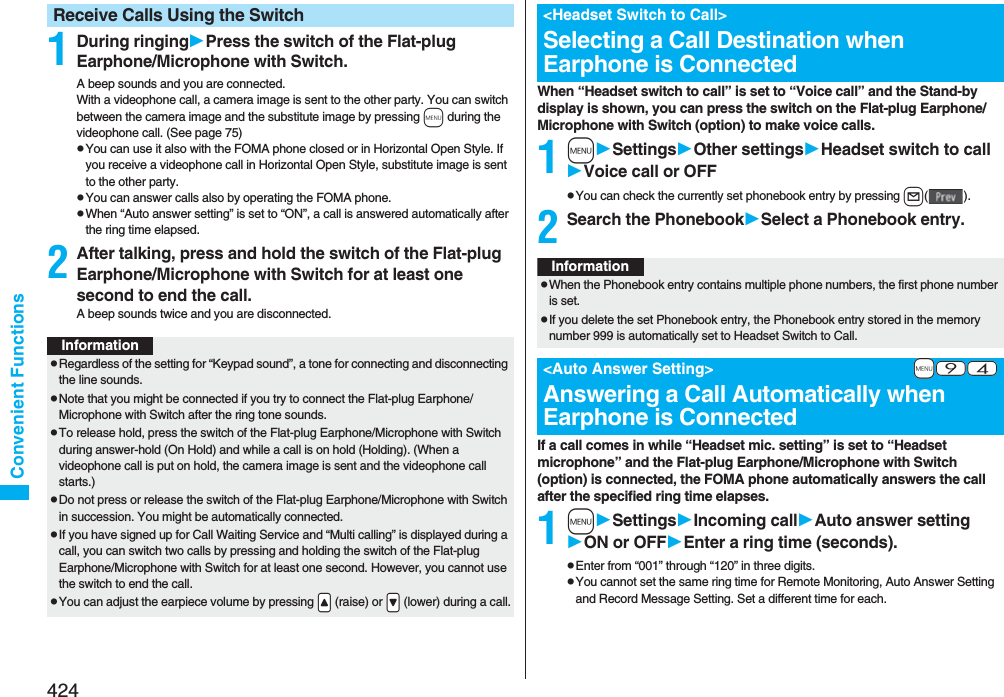 424Convenient Functions1During ringingPress the switch of the Flat-plug Earphone/Microphone with Switch.A beep sounds and you are connected.With a videophone call, a camera image is sent to the other party. You can switch between the camera image and the substitute image by pressing m during the videophone call. (See page 75)pYou can use it also with the FOMA phone closed or in Horizontal Open Style. If you receive a videophone call in Horizontal Open Style, substitute image is sent to the other party. pYou can answer calls also by operating the FOMA phone.pWhen “Auto answer setting” is set to “ON”, a call is answered automatically after the ring time elapsed.2After talking, press and hold the switch of the Flat-plug Earphone/Microphone with Switch for at least one second to end the call.A beep sounds twice and you are disconnected.Receive Calls Using the SwitchInformationpRegardless of the setting for “Keypad sound”, a tone for connecting and disconnecting the line sounds.pNote that you might be connected if you try to connect the Flat-plug Earphone/Microphone with Switch after the ring tone sounds.pTo release hold, press the switch of the Flat-plug Earphone/Microphone with Switch during answer-hold (On Hold) and while a call is on hold (Holding). (When a videophone call is put on hold, the camera image is sent and the videophone call starts.)pDo not press or release the switch of the Flat-plug Earphone/Microphone with Switch in succession. You might be automatically connected.pIf you have signed up for Call Waiting Service and “Multi calling” is displayed during a call, you can switch two calls by pressing and holding the switch of the Flat-plug Earphone/Microphone with Switch for at least one second. However, you cannot use the switch to end the call.pYou can adjust the earpiece volume by pressing .&lt; (raise) or .&gt; (lower) during a call.When “Headset switch to call” is set to “Voice call” and the Stand-by display is shown, you can press the switch on the Flat-plug Earphone/Microphone with Switch (option) to make voice calls.1mSettingsOther settingsHeadset switch to callVoice call or OFFpYou can check the currently set phonebook entry by pressing l().2Search the PhonebookSelect a Phonebook entry.If a call comes in while “Headset mic. setting” is set to “Headset microphone” and the Flat-plug Earphone/Microphone with Switch (option) is connected, the FOMA phone automatically answers the call after the specified ring time elapses.1mSettingsIncoming callAuto answer settingON or OFFEnter a ring time (seconds).pEnter from “001” through “120” in three digits.pYou cannot set the same ring time for Remote Monitoring, Auto Answer Setting and Record Message Setting. Set a different time for each.&lt;Headset Switch to Call&gt;Selecting a Call Destination when Earphone is ConnectedInformationpWhen the Phonebook entry contains multiple phone numbers, the first phone number is set.pIf you delete the set Phonebook entry, the Phonebook entry stored in the memory number 999 is automatically set to Headset Switch to Call.+m-9-4&lt;Auto Answer Setting&gt;Answering a Call Automatically when Earphone is Connected