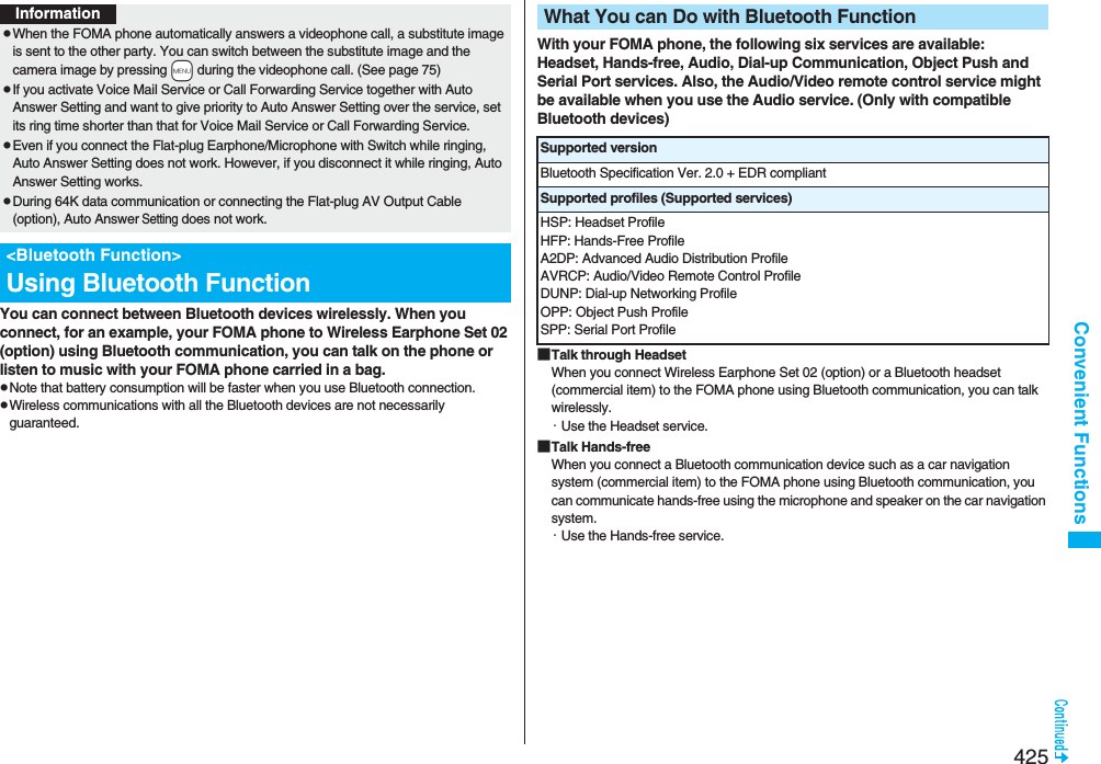 425Convenient FunctionsYou can connect between Bluetooth devices wirelessly. When you connect, for an example, your FOMA phone to Wireless Earphone Set 02 (option) using Bluetooth communication, you can talk on the phone or listen to music with your FOMA phone carried in a bag.pNote that battery consumption will be faster when you use Bluetooth connection.pWireless communications with all the Bluetooth devices are not necessarily guaranteed.InformationpWhen the FOMA phone automatically answers a videophone call, a substitute image is sent to the other party. You can switch between the substitute image and the camera image by pressing +m during the videophone call. (See page 75)pIf you activate Voice Mail Service or Call Forwarding Service together with Auto Answer Setting and want to give priority to Auto Answer Setting over the service, set its ring time shorter than that for Voice Mail Service or Call Forwarding Service.pEven if you connect the Flat-plug Earphone/Microphone with Switch while ringing, Auto Answer Setting does not work. However, if you disconnect it while ringing, Auto Answer Setting works.pDuring 64K data communication or connecting the Flat-plug AV Output Cable (option), Auto Answer Setting does not work.&lt;Bluetooth Function&gt;Using Bluetooth FunctionWith your FOMA phone, the following six services are available:Headset, Hands-free, Audio, Dial-up Communication, Object Push and Serial Port services. Also, the Audio/Video remote control service might be available when you use the Audio service. (Only with compatible Bluetooth devices)■Talk through HeadsetWhen you connect Wireless Earphone Set 02 (option) or a Bluetooth headset (commercial item) to the FOMA phone using Bluetooth communication, you can talk wirelessly.・Use the Headset service.■Talk Hands-freeWhen you connect a Bluetooth communication device such as a car navigation system (commercial item) to the FOMA phone using Bluetooth communication, you can communicate hands-free using the microphone and speaker on the car navigation system.・Use the Hands-free service.What You can Do with Bluetooth FunctionSupported versionBluetooth Specification Ver. 2.0 + EDR compliantSupported profiles (Supported services)HSP: Headset ProfileHFP: Hands-Free ProfileA2DP: Advanced Audio Distribution ProfileAVRCP: Audio/Video Remote Control ProfileDUNP: Dial-up Networking ProfileOPP: Object Push ProfileSPP: Serial Port Profile