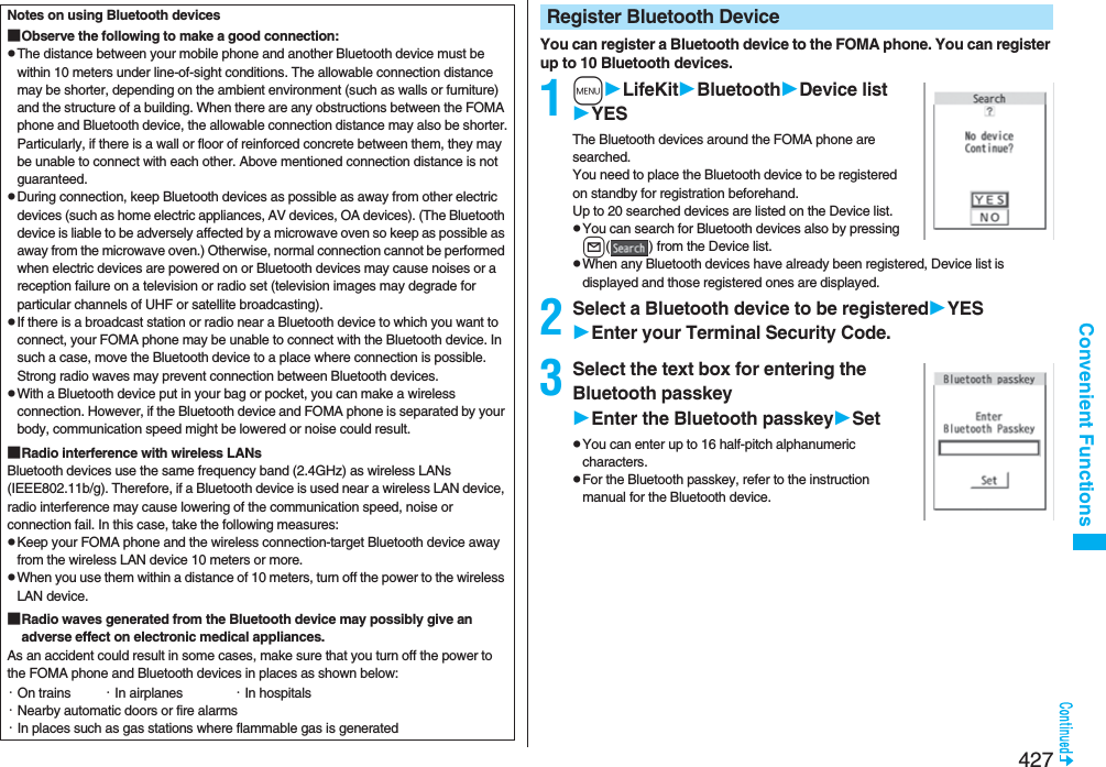 427Convenient FunctionsNotes on using Bluetooth devices■Observe the following to make a good connection:pThe distance between your mobile phone and another Bluetooth device must be within 10 meters under line-of-sight conditions. The allowable connection distance may be shorter, depending on the ambient environment (such as walls or furniture) and the structure of a building. When there are any obstructions between the FOMA phone and Bluetooth device, the allowable connection distance may also be shorter.Particularly, if there is a wall or floor of reinforced concrete between them, they may be unable to connect with each other. Above mentioned connection distance is not guaranteed.pDuring connection, keep Bluetooth devices as possible as away from other electric devices (such as home electric appliances, AV devices, OA devices). (The Bluetooth device is liable to be adversely affected by a microwave oven so keep as possible as away from the microwave oven.) Otherwise, normal connection cannot be performed when electric devices are powered on or Bluetooth devices may cause noises or a reception failure on a television or radio set (television images may degrade for particular channels of UHF or satellite broadcasting).pIf there is a broadcast station or radio near a Bluetooth device to which you want to connect, your FOMA phone may be unable to connect with the Bluetooth device. In such a case, move the Bluetooth device to a place where connection is possible. Strong radio waves may prevent connection between Bluetooth devices.pWith a Bluetooth device put in your bag or pocket, you can make a wireless connection. However, if the Bluetooth device and FOMA phone is separated by your body, communication speed might be lowered or noise could result.■Radio interference with wireless LANsBluetooth devices use the same frequency band (2.4GHz) as wireless LANs (IEEE802.11b/g). Therefore, if a Bluetooth device is used near a wireless LAN device, radio interference may cause lowering of the communication speed, noise or connection fail. In this case, take the following measures:pKeep your FOMA phone and the wireless connection-target Bluetooth device away from the wireless LAN device 10 meters or more.pWhen you use them within a distance of 10 meters, turn off the power to the wireless LAN device.■Radio waves generated from the Bluetooth device may possibly give an adverse effect on electronic medical appliances.As an accident could result in some cases, make sure that you turn off the power to the FOMA phone and Bluetooth devices in places as shown below:・On trains ・In airplanes ・In hospitals・Nearby automatic doors or fire alarms・In places such as gas stations where flammable gas is generatedYou can register a Bluetooth device to the FOMA phone. You can register up to 10 Bluetooth devices.1mLifeKitBluetoothDevice listYESThe Bluetooth devices around the FOMA phone are searched. You need to place the Bluetooth device to be registered on standby for registration beforehand. Up to 20 searched devices are listed on the Device list.pYou can search for Bluetooth devices also by pressing l( ) from the Device list.pWhen any Bluetooth devices have already been registered, Device list is displayed and those registered ones are displayed.2Select a Bluetooth device to be registeredYESEnter your Terminal Security Code.3Select the text box for entering the Bluetooth passkeyEnter the Bluetooth passkeySetpYou can enter up to 16 half-pitch alphanumeric characters.pFor the Bluetooth passkey, refer to the instruction manual for the Bluetooth device.Register Bluetooth Device