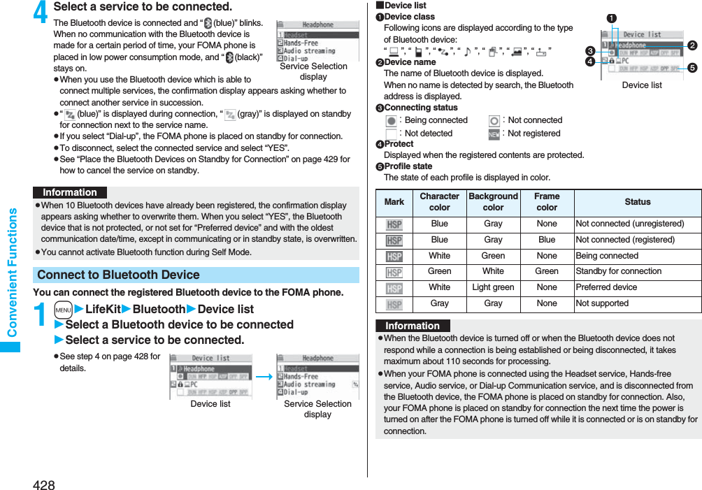 428Convenient Functions4Select a service to be connected.The Bluetooth device is connected and “ (blue)” blinks. When no communication with the Bluetooth device is made for a certain period of time, your FOMA phone is placed in low power consumption mode, and “ (black)” stays on.pWhen you use the Bluetooth device which is able to connect multiple services, the confirmation display appears asking whether to connect another service in succession.p“ (blue)” is displayed during connection, “ (gray)” is displayed on standby for connection next to the service name.pIf you select “Dial-up”, the FOMA phone is placed on standby for connection.pTo disconnect, select the connected service and select “YES”.pSee “Place the Bluetooth Devices on Standby for Connection” on page 429 for how to cancel the service on standby. You can connect the registered Bluetooth device to the FOMA phone.1mLifeKitBluetoothDevice listSelect a Bluetooth device to be connectedSelect a service to be connected.pSee step 4 on page 428 for details.Service Selection displayInformationpWhen 10 Bluetooth devices have already been registered, the confirmation display appears asking whether to overwrite them. When you select “YES”, the Bluetooth device that is not protected, or not set for “Preferred device” and with the oldest communication date/time, except in communicating or in standby state, is overwritten.pYou cannot activate Bluetooth function during Self Mode.Connect to Bluetooth DeviceDevice list Service Selection display■Device listDevice classFollowing icons are displayed according to the type of Bluetooth device:“”, “”, “”, “”, “”, “”, “”Device nameThe name of Bluetooth device is displayed.When no name is detected by search, the Bluetooth address is displayed.Connecting status：Being connected ：Not connected：Not detected ：Not registeredProtectDisplayed when the registered contents are protected.Profile stateThe state of each profile is displayed in color.Device listMark CharactercolorBackgroundcolorFramecolor StatusBlue Gray None Not connected (unregistered)Blue Gray Blue Not connected (registered)White Green None Being connectedGreen White Green Standby for connectionWhite Light green None Preferred deviceGray Gray None Not supportedInformationpWhen the Bluetooth device is turned off or when the Bluetooth device does not respond while a connection is being established or being disconnected, it takes maximum about 110 seconds for processing.pWhen your FOMA phone is connected using the Headset service, Hands-free service, Audio service, or Dial-up Communication service, and is disconnected from the Bluetooth device, the FOMA phone is placed on standby for connection. Also, your FOMA phone is placed on standby for connection the next time the power is turned on after the FOMA phone is turned off while it is connected or is on standby for connection.