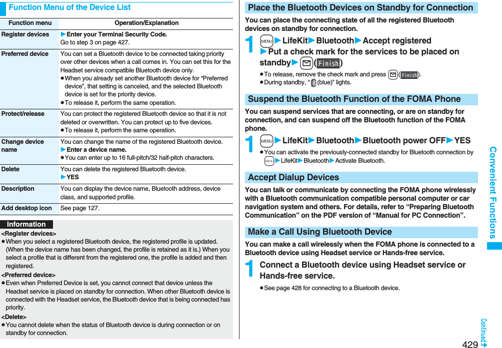 429Convenient FunctionsFunction Menu of the Device ListFunction menu Operation/ExplanationRegister devices Enter your Terminal Security Code.Go to step 3 on page 427.Preferred device You can set a Bluetooth device to be connected taking priority over other devices when a call comes in. You can set this for the Headset service compatible Bluetooth device only.pWhen you already set another Bluetooth device for “Preferred device”, that setting is canceled, and the selected Bluetooth device is set for the priority device.pTo release it, perform the same operation.Protect/release You can protect the registered Bluetooth device so that it is not deleted or overwritten. You can protect up to five devices.pTo release it, perform the same operation.Change device nameYou can change the name of the registered Bluetooth device.Enter a device name.pYou can enter up to 16 full-pitch/32 half-pitch characters.Delete You can delete the registered Bluetooth device.YESDescription You can display the device name, Bluetooth address, device class, and supported profile.Add desktop icon See page 127.Information&lt;Register devices&gt;pWhen you select a registered Bluetooth device, the registered profile is updated. (When the device name has been changed, the profile is retained as it is.) When you select a profile that is different from the registered one, the profile is added and then registered. &lt;Preferred device&gt;pEven when Preferred Device is set, you cannot connect that device unless the Headset service is placed on standby for connection. When other Bluetooth device is connected with the Headset service, the Bluetooth device that is being connected has priority.&lt;Delete&gt;pYou cannot delete when the status of Bluetooth device is during connection or on standby for connection.You can place the connecting state of all the registered Bluetooth devices on standby for connection.1mLifeKitBluetoothAccept registeredPut a check mark for the services to be placed on standbyl()pTo release, remove the check mark and press l().pDuring standby, “ (blue)” lights.You can suspend services that are connecting, or are on standby for connection, and can suspend off the Bluetooth function of the FOMA phone.1mLifeKitBluetoothBluetooth power OFFYESpYou can activate the previously-connected standby for Bluetooth connection by mLifeKitBluetoothActivate Bluetooth.You can talk or communicate by connecting the FOMA phone wirelessly with a Bluetooth communication compatible personal computer or car navigation system and others. For details, refer to “Preparing Bluetooth Communication” on the PDF version of “Manual for PC Connection”.You can make a call wirelessly when the FOMA phone is connected to a Bluetooth device using Headset service or Hands-free service.1Connect a Bluetooth device using Headset service or Hands-free service.pSee page 428 for connecting to a Bluetooth device.Place the Bluetooth Devices on Standby for ConnectionSuspend the Bluetooth Function of the FOMA PhoneAccept Dialup DevicesMake a Call Using Bluetooth Device