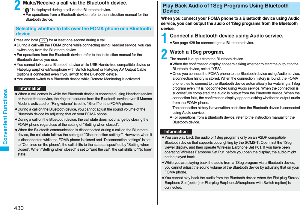 430Convenient Functions2Make/Receive a call via the Bluetooth device.“ ” is displayed during a call via the Bluetooth device.pFor operations from a Bluetooth device, refer to the instruction manual for the Bluetooth device.Press and hold h for at least one second during a call.pDuring a call with the FOMA phone while connecting using Headset service, you can switch only from the Bluetooth device.pFor operations from the Bluetooth device, refer to the instruction manual for the Bluetooth device you use.pYou cannot talk over a Bluetooth device while USB Hands-free compatible device or Flat-plug Earphone/Microphone with Switch (option) or Flat-plug AV Output Cable (option) is connected even if you switch to the Bluetooth device.pYou cannot switch to a Bluetooth device while Remote Monitoring is activated.Selecting whether to talk over the FOMA phone or a Bluetooth deviceInformationpWhen a call comes in while the Bluetooth device is connected using Headset service or Hands-free service, the ring tone sounds from the Bluetooth device even if Manner Mode is activated or “Ring volume” is set to “Silent” on the FOMA phone.pDuring a call on the Bluetooth device, you cannot adjust the sound volume of the Bluetooth device by adjusting that on your FOMA phone.pDuring a call on the Bluetooth device, the call state does not change by closing the FOMA phone regardless of the setting of “Setting when closed”.pWhen the Bluetooth communication is disconnected during a call on the Bluetooth device, the call state follows the setting of “Disconnection settings”. However, when it is disconnected while the FOMA phone is closed and “Disconnection settings” is set to “Continue on the phone”, the call shifts to the state as specified by “Setting when closed”. When “Setting when closed” is set to “End the call”, the call shifts to “No tone” state.When you connect your FOMA phone to a Bluetooth device using Audio service, you can output the audio of 1Seg programs from the Bluetooth device.1Connect a Bluetooth device using Audio service.pSee page 428 for connecting to a Bluetooth device.2Watch a 1Seg program.The sound is output from the Bluetooth device.pWhen the confirmation display appears asking whether to start the output to the Bluetooth device, select “YES”.pOnce you connect the FOMA phone to the Bluetooth device using Audio service, a connection history is stored. When the connection history is found, the FOMA phone tries to connect to the Bluetooth device automatically for watching a 1Seg program even if it is not connected using Audio service. When the connection is successfully completed, the audio is output from the Bluetooth device. When the connection fails, the confirmation display appears asking whether to output audio from the FOMA phone.The connection history is overwritten each time the Bluetooth device is connected using Audio service.pFor operations from a Bluetooth device, refer to the instruction manual for the Bluetooth device.Play Back Audio of 1Seg Programs Using Bluetooth DeviceInformationpYou can play back the audio of 1Seg programs only on an A2DP compatible Bluetooth device that supports copyrighting by the SCMS-T. Open first the 1Seg viewer display, and then operate Wireless Earphone Set P01. If you have been operating Wireless Earphone Set P01 before you open the display, the audio might not be played back.pWhile you are playing back the audio from a 1Seg program via a Bluetooth device, you cannot adjust the sound volume of the Bluetooth device by adjusting that on your FOMA phone.pYou cannot play back the audio from the Bluetooth device when the Flat-plug Stereo/Earphone Set (option) or Flat-plug Earphone/Microphone with Switch (option) is connected.