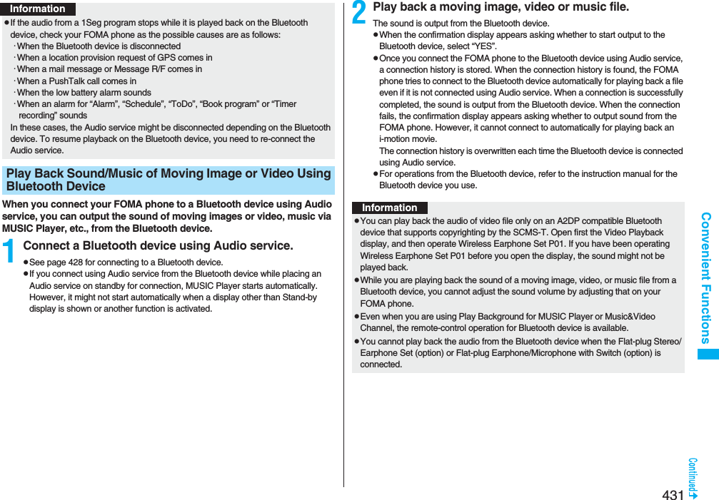 431Convenient FunctionsWhen you connect your FOMA phone to a Bluetooth device using Audio service, you can output the sound of moving images or video, music via MUSIC Player, etc., from the Bluetooth device.1Connect a Bluetooth device using Audio service.pSee page 428 for connecting to a Bluetooth device.pIf you connect using Audio service from the Bluetooth device while placing an Audio service on standby for connection, MUSIC Player starts automatically. However, it might not start automatically when a display other than Stand-by display is shown or another function is activated.pIf the audio from a 1Seg program stops while it is played back on the Bluetooth device, check your FOMA phone as the possible causes are as follows:･When the Bluetooth device is disconnected･When a location provision request of GPS comes in･When a mail message or Message R/F comes in･When a PushTalk call comes in･When the low battery alarm sounds･When an alarm for “Alarm”, “Schedule”, “ToDo”, “Book program” or “Timer recording” soundsIn these cases, the Audio service might be disconnected depending on the Bluetooth device. To resume playback on the Bluetooth device, you need to re-connect the Audio service.Play Back Sound/Music of Moving Image or Video Using Bluetooth DeviceInformation2Play back a moving image, video or music file.The sound is output from the Bluetooth device.pWhen the confirmation display appears asking whether to start output to the Bluetooth device, select “YES”.pOnce you connect the FOMA phone to the Bluetooth device using Audio service, a connection history is stored. When the connection history is found, the FOMA phone tries to connect to the Bluetooth device automatically for playing back a file even if it is not connected using Audio service. When a connection is successfully completed, the sound is output from the Bluetooth device. When the connection fails, the confirmation display appears asking whether to output sound from the FOMA phone. However, it cannot connect to automatically for playing back an i-motion movie.The connection history is overwritten each time the Bluetooth device is connected using Audio service.pFor operations from the Bluetooth device, refer to the instruction manual for the Bluetooth device you use.InformationpYou can play back the audio of video file only on an A2DP compatible Bluetooth device that supports copyrighting by the SCMS-T. Open first the Video Playback display, and then operate Wireless Earphone Set P01. If you have been operating Wireless Earphone Set P01 before you open the display, the sound might not be played back.pWhile you are playing back the sound of a moving image, video, or music file from a Bluetooth device, you cannot adjust the sound volume by adjusting that on your FOMA phone.pEven when you are using Play Background for MUSIC Player or Music&amp;Video Channel, the remote-control operation for Bluetooth device is available.pYou cannot play back the audio from the Bluetooth device when the Flat-plug Stereo/Earphone Set (option) or Flat-plug Earphone/Microphone with Switch (option) is connected.
