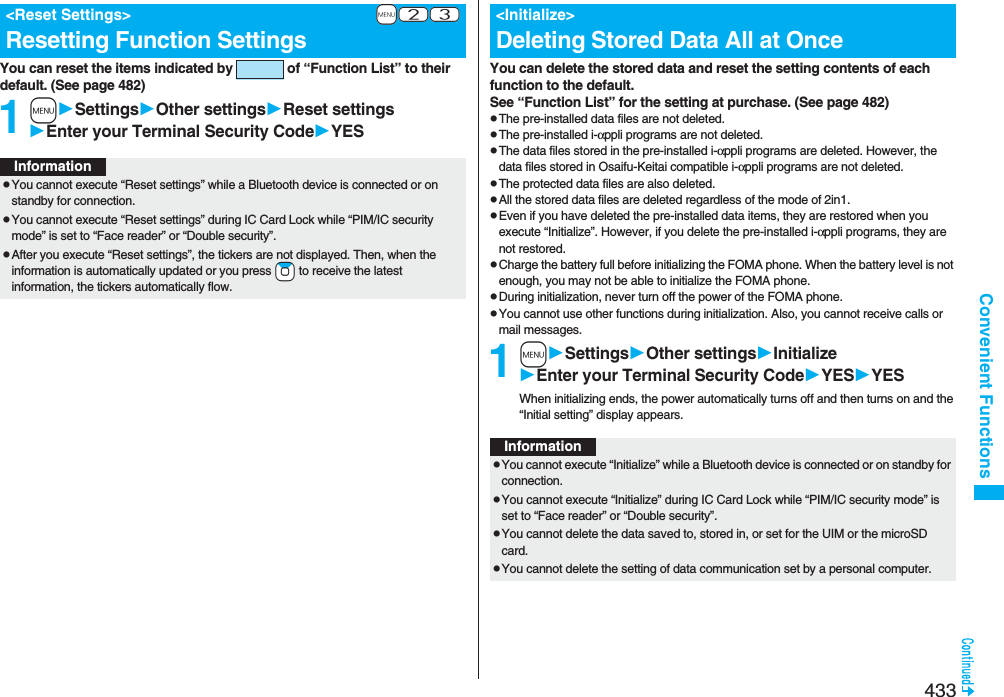 433Convenient FunctionsYou can reset the items indicated by   of “Function List” to their default. (See page 482)1mSettingsOther settingsReset settingsEnter your Terminal Security CodeYES+m-2-3&lt;Reset Settings&gt;Resetting Function SettingsInformationpYou cannot execute “Reset settings” while a Bluetooth device is connected or on standby for connection.pYou cannot execute “Reset settings” during IC Card Lock while “PIM/IC security mode” is set to “Face reader” or “Double security”.pAfter you execute “Reset settings”, the tickers are not displayed. Then, when the information is automatically updated or you press +Zo to receive the latest information, the tickers automatically flow.You can delete the stored data and reset the setting contents of each function to the default.See “Function List” for the setting at purchase. (See page 482)pThe pre-installed data files are not deleted.pThe pre-installed i-αppli programs are not deleted.pThe data files stored in the pre-installed i-αppli programs are deleted. However, the data files stored in Osaifu-Keitai compatible i-αppli programs are not deleted.pThe protected data files are also deleted.pAll the stored data files are deleted regardless of the mode of 2in1.pEven if you have deleted the pre-installed data items, they are restored when you execute “Initialize”. However, if you delete the pre-installed i-αppli programs, they are not restored.pCharge the battery full before initializing the FOMA phone. When the battery level is not enough, you may not be able to initialize the FOMA phone.pDuring initialization, never turn off the power of the FOMA phone.pYou cannot use other functions during initialization. Also, you cannot receive calls or mail messages.1mSettingsOther settingsInitializeEnter your Terminal Security CodeYESYESWhen initializing ends, the power automatically turns off and then turns on and the “Initial setting” display appears.&lt;Initialize&gt;Deleting Stored Data All at OnceInformationpYou cannot execute “Initialize” while a Bluetooth device is connected or on standby for connection.pYou cannot execute “Initialize” during IC Card Lock while “PIM/IC security mode” is set to “Face reader” or “Double security”.pYou cannot delete the data saved to, stored in, or set for the UIM or the microSD  card.pYou cannot delete the setting of data communication set by a personal computer.