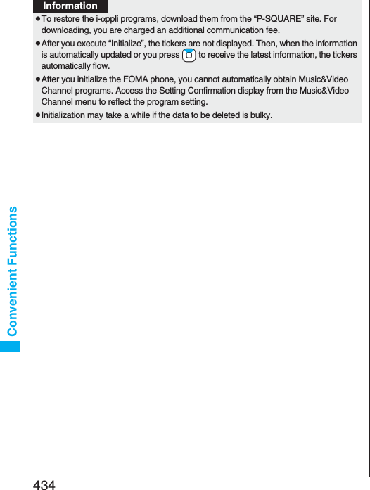 434Convenient FunctionspTo restore the i-αppli programs, download them from the “P-SQUARE” site. For downloading, you are charged an additional communication fee.pAfter you execute “Initialize”, the tickers are not displayed. Then, when the information is automatically updated or you press +Zo to receive the latest information, the tickers automatically flow.pAfter you initialize the FOMA phone, you cannot automatically obtain Music&amp;Video Channel programs. Access the Setting Confirmation display from the Music&amp;Video Channel menu to reflect the program setting.pInitialization may take a while if the data to be deleted is bulky.Information