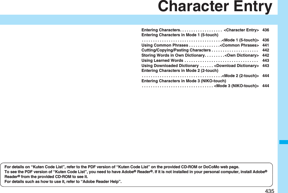 435Character EntryEntering Characters. . . . . . . . . . . . . . . . . . .  &lt;Character Entry&gt; 436Entering Characters in Mode 1 (5-touch). . . . . . . . . . . . . . . . . . . . . . . . . . . . . . . . . . . .&lt;Mode 1 (5-touch)&gt; 436Using Common Phrases . . . . . . . . . . . . . .&lt;Common Phrases&gt; 441Cutting/Copying/Pasting Characters . . . . . . . . . . . . . . . . . . . . .  442Storing Words in Own Dictionary. . . . . . . . . &lt;Own Dictionary&gt; 442Using Learned Words . . . . . . . . . . . . . . . . . . . . . . . . . . . . . . . . .  443Using Downloaded Dictionary  . . . . . . &lt;Download Dictionary&gt; 443Entering Characters in Mode 2 (2-touch). . . . . . . . . . . . . . . . . . . . . . . . . . . . . . . . . . . .&lt;Mode 2 (2-touch)&gt; 444Entering Characters in Mode 3 (NIKO-touch). . . . . . . . . . . . . . . . . . . . . . . . . . . . . . . . &lt;Mode 3 (NIKO-touch)&gt; 444For details on “Kuten Code List”, refer to the PDF version of “Kuten Code List” on the provided CD-ROM or DoCoMo web page.To see the PDF version of “Kuten Code List”, you need to have Adobe® Reader®. If it is not installed in your personal computer, install Adobe® Reader® from the provided CD-ROM to see it.For details such as how to use it, refer to “Adobe Reader Help”.