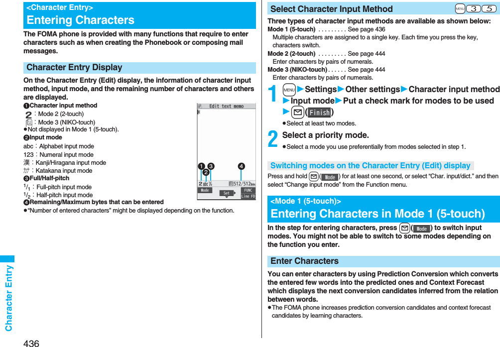 436Character EntryThe FOMA phone is provided with many functions that require to enter characters such as when creating the Phonebook or composing mail messages.On the Character Entry (Edit) display, the information of character input method, input mode, and the remaining number of characters and others are displayed.Character input method：Mode 2 (2-touch)：Mode 3 (NIKO-touch)pNot displayed in Mode 1 (5-touch).Input modeabc：Alphabet input mode123：Numeral input mode漢：Kanji/Hiragana input modeカナ：Katakana input modeFull/Half-pitch1/1：Full-pitch input mode1/2：Half-pitch input modeRemaining/Maximum bytes that can be enteredp“Number of entered characters” might be displayed depending on the function.&lt;Character Entry&gt;Entering CharactersCharacter Entry Display Three types of character input methods are available as shown below:Mode 1 (5-touch)  . . . . . . . . . See page 436Multiple characters are assigned to a single key. Each time you press the key, characters switch.Mode 2 (2-touch)  . . . . . . . . . See page 444Enter characters by pairs of numerals.Mode 3 (NIKO-touch) . . . . . . See page 444Enter characters by pairs of numerals.1mSettingsOther settingsCharacter input methodInput modePut a check mark for modes to be usedl()pSelect at least two modes.2Select a priority mode.pSelect a mode you use preferentially from modes selected in step 1.Press and hold l( ) for at least one second, or select “Char. input/dict.” and then select “Change input mode” from the Function menu.In the step for entering characters, press l( ) to switch input modes. You might not be able to switch to some modes depending on the function you enter.You can enter characters by using Prediction Conversion which converts the entered few words into the predicted ones and Context Forecast which displays the next conversion candidates inferred from the relation between words.pThe FOMA phone increases prediction conversion candidates and context forecast candidates by learning characters.+m-3-5Select Character Input MethodSwitching modes on the Character Entry (Edit) display&lt;Mode 1 (5-touch)&gt;Entering Characters in Mode 1 (5-touch)Enter Characters