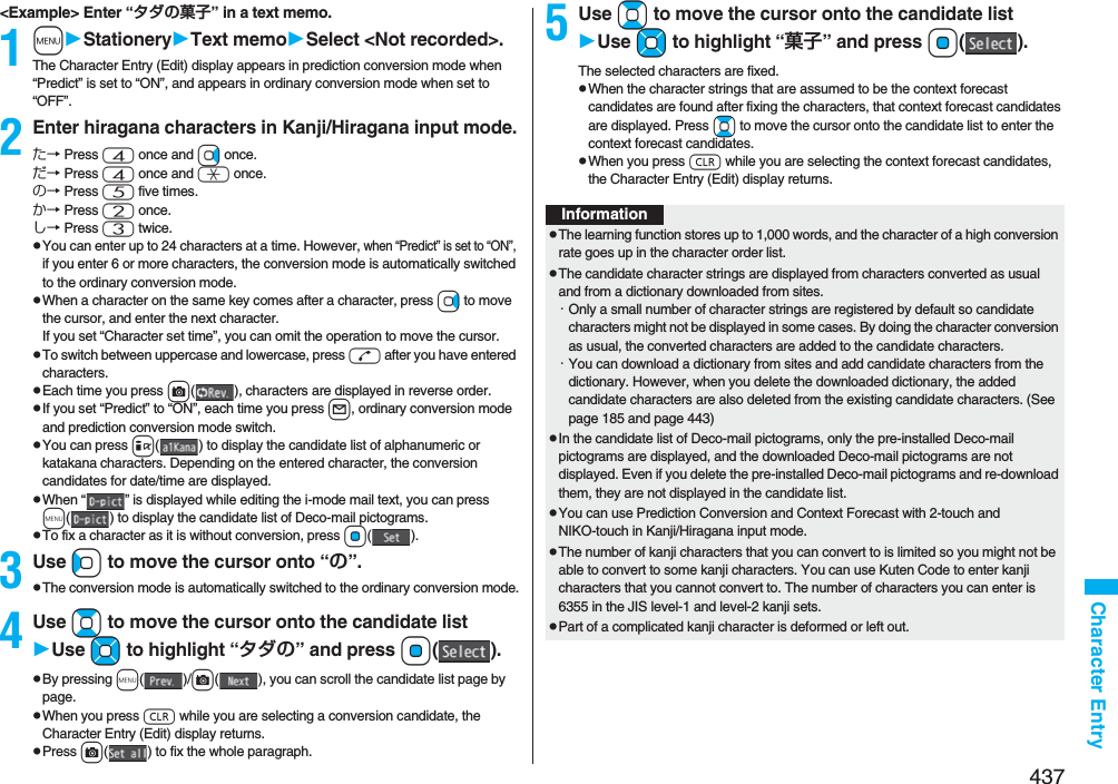 437Character Entry&lt;Example&gt; Enter “タダの菓子” in a text memo.1mStationeryText memoSelect &lt;Not recorded&gt;.The Character Entry (Edit) display appears in prediction conversion mode when “Predict” is set to “ON”, and appears in ordinary conversion mode when set to “OFF”.2Enter hiragana characters in Kanji/Hiragana input mode.た→ Press 4 once and Vo once.だ→ Press 4 once and a once.の→ Press 5 five times.か→ Press 2 once.し→ Press 3 twice.pYou can enter up to 24 characters at a time. However, when “Predict” is set to “ON”, if you enter 6 or more characters, the conversion mode is automatically switched to the ordinary conversion mode.pWhen a character on the same key comes after a character, press Vo to move the cursor, and enter the next character.If you set “Character set time”, you can omit the operation to move the cursor.pTo switch between uppercase and lowercase, press d after you have entered characters.pEach time you press c( ), characters are displayed in reverse order.pIf you set “Predict” to “ON”, each time you press l, ordinary conversion mode and prediction conversion mode switch.pYou can press i( ) to display the candidate list of alphanumeric or katakana characters. Depending on the entered character, the conversion candidates for date/time are displayed.pWhen “ ” is displayed while editing the i-mode mail text, you can press m( ) to display the candidate list of Deco-mail pictograms.pTo fix a character as it is without conversion, press Oo().3Use Co to move the cursor onto “の”.pThe conversion mode is automatically switched to the ordinary conversion mode.4Use Bo to move the cursor onto the candidate listUse Mo to highlight “タダの” and press Oo().pBy pressing m()/c( ), you can scroll the candidate list page by page.pWhen you press r while you are selecting a conversion candidate, the Character Entry (Edit) display returns.pPress c( ) to fix the whole paragraph.5Use Bo to move the cursor onto the candidate listUse Mo to highlight “菓子” and pressOo().The selected characters are fixed.pWhen the character strings that are assumed to be the context forecast candidates are found after fixing the characters, that context forecast candidates are displayed. Press Bo to move the cursor onto the candidate list to enter the context forecast candidates.pWhen you press r while you are selecting the context forecast candidates, the Character Entry (Edit) display returns.InformationpThe learning function stores up to 1,000 words, and the character of a high conversion rate goes up in the character order list.pThe candidate character strings are displayed from characters converted as usual and from a dictionary downloaded from sites.・Only a small number of character strings are registered by default so candidate characters might not be displayed in some cases. By doing the character conversion as usual, the converted characters are added to the candidate characters.・You can download a dictionary from sites and add candidate characters from the dictionary. However, when you delete the downloaded dictionary, the added candidate characters are also deleted from the existing candidate characters. (See page 185 and page 443)pIn the candidate list of Deco-mail pictograms, only the pre-installed Deco-mail pictograms are displayed, and the downloaded Deco-mail pictograms are not displayed. Even if you delete the pre-installed Deco-mail pictograms and re-download them, they are not displayed in the candidate list.pYou can use Prediction Conversion and Context Forecast with 2-touch and NIKO-touch in Kanji/Hiragana input mode.pThe number of kanji characters that you can convert to is limited so you might not be able to convert to some kanji characters. You can use Kuten Code to enter kanji characters that you cannot convert to. The number of characters you can enter is 6355 in the JIS level-1 and level-2 kanji sets.pPart of a complicated kanji character is deformed or left out.