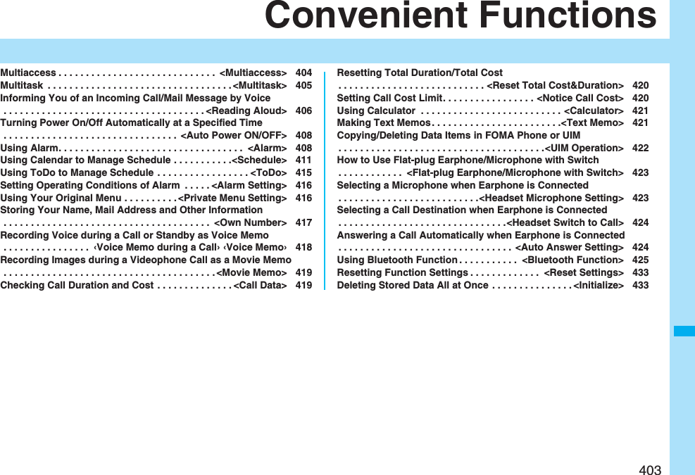 403Convenient FunctionsMultiaccess . . . . . . . . . . . . . . . . . . . . . . . . . . . . .  &lt;Multiaccess&gt; 404Multitask  . . . . . . . . . . . . . . . . . . . . . . . . . . . . . . . . . . &lt;Multitask&gt; 405Informing You of an Incoming Call/Mail Message by Voice . . . . . . . . . . . . . . . . . . . . . . . . . . . . . . . . . . . . . &lt;Reading Aloud&gt; 406Turning Power On/Off Automatically at a Specified Time . . . . . . . . . . . . . . . . . . . . . . . . . . . . . . . .  &lt;Auto Power ON/OFF&gt; 408Using Alarm. . . . . . . . . . . . . . . . . . . . . . . . . . . . . . . . . .  &lt;Alarm&gt; 408Using Calendar to Manage Schedule . . . . . . . . . . .&lt;Schedule&gt; 411Using ToDo to Manage Schedule . . . . . . . . . . . . . . . . . &lt;ToDo&gt; 415Setting Operating Conditions of Alarm  . . . . . &lt;Alarm Setting&gt; 416Using Your Original Menu . . . . . . . . . . &lt;Private Menu Setting&gt; 416Storing Your Name, Mail Address and Other Information . . . . . . . . . . . . . . . . . . . . . . . . . . . . . . . . . . . . . .  &lt;Own Number&gt; 417Recording Voice during a Call or Standby as Voice Memo . . . . . . . . . . . . . . . .  ‹Voice Memo during a Call› ‹Voice Memo› 418Recording Images during a Videophone Call as a Movie Memo . . . . . . . . . . . . . . . . . . . . . . . . . . . . . . . . . . . . . . . &lt;Movie Memo&gt; 419Checking Call Duration and Cost . . . . . . . . . . . . . . &lt;Call Data&gt; 419Resetting Total Duration/Total Cost. . . . . . . . . . . . . . . . . . . . . . . . . . . &lt;Reset Total Cost&amp;Duration&gt; 420Setting Call Cost Limit. . . . . . . . . . . . . . . . . &lt;Notice Call Cost&gt; 420Using Calculator  . . . . . . . . . . . . . . . . . . . . . . . . . . &lt;Calculator&gt; 421Making Text Memos. . . . . . . . . . . . . . . . . . . . . . . .&lt;Text Memo&gt; 421Copying/Deleting Data Items in FOMA Phone or UIM. . . . . . . . . . . . . . . . . . . . . . . . . . . . . . . . . . . . . .&lt;UIM Operation&gt; 422How to Use Flat-plug Earphone/Microphone with Switch. . . . . . . . . . . .  &lt;Flat-plug Earphone/Microphone with Switch&gt; 423Selecting a Microphone when Earphone is Connected. . . . . . . . . . . . . . . . . . . . . . . . . .&lt;Headset Microphone Setting&gt; 423Selecting a Call Destination when Earphone is Connected. . . . . . . . . . . . . . . . . . . . . . . . . . . . . . .&lt;Headset Switch to Call&gt; 424Answering a Call Automatically when Earphone is Connected. . . . . . . . . . . . . . . . . . . . . . . . . . . . . . . .  &lt;Auto Answer Setting&gt; 424Using Bluetooth Function . . . . . . . . . . .  &lt;Bluetooth Function&gt; 425Resetting Function Settings . . . . . . . . . . . . .  &lt;Reset Settings&gt; 433Deleting Stored Data All at Once  . . . . . . . . . . . . . . . &lt;Initialize&gt; 433