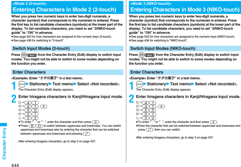 444Character EntryWhen you press two numeric keys to enter two-digit numerals, a character (symbol) that corresponds to the numerals is entered. Press the first key to list candidate characters (symbols) at the lower part of the display. To list candidate characters, you need to set “2/NIKO-touch guide” to “ON” in advance.pSee page 502 for how characters are assigned to the numeric keys (2-touch).pSee page 436 for switching to “2-touch”.Press l( ) from the Character Entry (Edit) display to switch input modes. You might not be able to switch to some modes depending on the function you enter.&lt;Example&gt; Enter “タダの菓子” in a text memo.1mStationeryText memoSelect &lt;Not recorded&gt;.The Character Entry (Edit) display appears.2Enter hiragana characters in Kanji/Hiragana input mode.た→41だ→41, aの→55か→21し→32pTo enter “゛” or “゜”, enter the character and then press a.pPress 80 to switch between uppercase and lowercase. You can switch uppercase and lowercase also by entering the character that can be switched between uppercase and lowercase and pressing d.After entering hiragana characters, go to step 3 on page 437.&lt;Mode 2 (2-touch)&gt;Entering Characters in Mode 2 (2-touch)Switch Input Modes (2-touch)Enter CharactersWhen you press two numeric keys to enter two-digit numerals, a character (symbol) that corresponds to the numerals is entered. Press the first key to list candidate characters (symbols) at the lower part of the display. To list candidate characters, you need to set “2/NIKO-touch guide” to “ON” in advance.pSee page 503 for how characters are assigned to the numeric keys (NIKO-touch).pSee page 436 for switching to “NIKO-touch”.Press l( ) from the Character Entry (Edit) display to switch input modes. You might not be able to switch to some modes depending on the function you enter.&lt;Example&gt; Enter “タダの菓子” in a text memo.1mStationeryText memoSelect &lt;Not recorded&gt;.The Character Entry (Edit) display appears.2Enter hiragana characters in Kanji/Hiragana input mode.た→41だ→41, aの→55か→21し→32pTo enter “゛” or “゜”, enter the character and then press a.pEnter the character that can be switched between uppercase and lowercase and press d; then you can switch.After entering hiragana characters, go to step 3 on page 437.&lt;Mode 3 (NIKO-touch)&gt;Entering Characters in Mode 3 (NIKO-touch)Switch Input Modes (NIKO-touch)Enter Characters