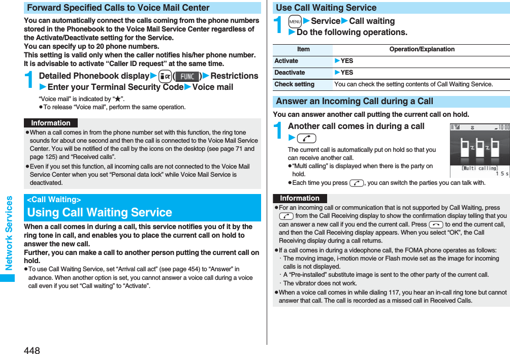 448Network ServicesYou can automatically connect the calls coming from the phone numbers stored in the Phonebook to the Voice Mail Service Center regardless of the Activate/Deactivate setting for the Service.You can specify up to 20 phone numbers.This setting is valid only when the caller notifies his/her phone number. It is advisable to activate “Caller ID request” at the same time.1Detailed Phonebook displayi()RestrictionsEnter your Terminal Security CodeVoice mail“Voice mail” is indicated by “★”.pTo release “Voice mail”, perform the same operation.When a call comes in during a call, this service notifies you of it by the ring tone in call, and enables you to place the current call on hold to answer the new call.Further, you can make a call to another person putting the current call on hold.pTo use Call Waiting Service, set “Arrival call act” (see page 454) to “Answer” in advance. When another option is set, you cannot answer a voice call during a voice call even if you set “Call waiting” to “Activate”.Forward Specified Calls to Voice Mail CenterInformationpWhen a call comes in from the phone number set with this function, the ring tone sounds for about one second and then the call is connected to the Voice Mail Service Center. You will be notified of the call by the icons on the desktop (see page 71 and page 125) and “Received calls”.pEven if you set this function, all incoming calls are not connected to the Voice Mail Service Center when you set “Personal data lock” while Voice Mail Service is deactivated.&lt;Call Waiting&gt;Using Call Waiting Service1mServiceCall waitingDo the following operations.You can answer another call putting the current call on hold.1Another call comes in during a calldThe current call is automatically put on hold so that you can receive another call.p“Multi calling” is displayed when there is the party on hold.pEach time you press d, you can switch the parties you can talk with.Use Call Waiting ServiceItem Operation/ExplanationActivate YESDeactivate YESCheck setting You can check the setting contents of Call Waiting Service.Answer an Incoming Call during a CallInformationpFor an incoming call or communication that is not supported by Call Waiting, press -d from the Call Receiving display to show the confirmation display telling that you can answer a new call if you end the current call. Press -h to end the current call, and then the Call Receiving display appears. When you select “OK”, the Call Receiving display during a call returns.pIf a call comes in during a videophone call, the FOMA phone operates as follows:・The moving image, i-motion movie or Flash movie set as the image for incoming calls is not displayed.・A “Pre-installed” substitute image is sent to the other party of the current call.・The vibrator does not work.pWhen a voice call comes in while dialing 117, you hear an in-call ring tone but cannot answer that call. The call is recorded as a missed call in Received Calls.