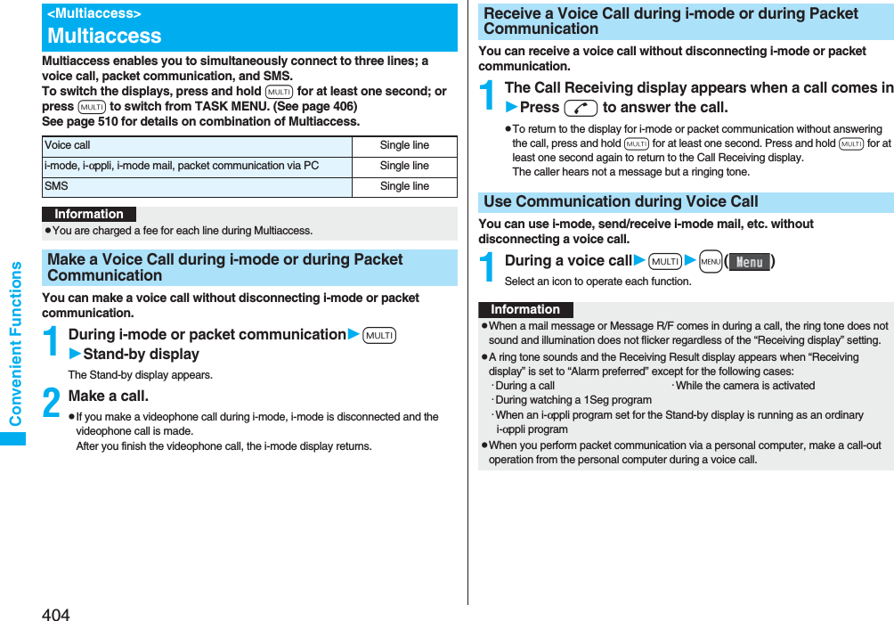 404Convenient FunctionsMultiaccess enables you to simultaneously connect to three lines; a voice call, packet communication, and SMS.To switch the displays, press and hold x for at least one second; or press x to switch from TASK MENU. (See page 406)See page 510 for details on combination of Multiaccess.You can make a voice call without disconnecting i-mode or packet communication.1During i-mode or packet communicationxStand-by displayThe Stand-by display appears.2Make a call.pIf you make a videophone call during i-mode, i-mode is disconnected and the videophone call is made. After you finish the videophone call, the i-mode display returns.&lt;Multiaccess&gt;MultiaccessVoice call Single linei-mode, i-αppli, i-mode mail, packet communication via PC Single lineSMS Single lineInformationpYou are charged a fee for each line during Multiaccess.Make a Voice Call during i-mode or during Packet CommunicationYou can receive a voice call without disconnecting i-mode or packet communication.1The Call Receiving display appears when a call comes inPress d to answer the call.pTo return to the display for i-mode or packet communication without answering the call, press and hold x for at least one second. Press and hold x for at least one second again to return to the Call Receiving display.The caller hears not a message but a ringing tone.You can use i-mode, send/receive i-mode mail, etc. without disconnecting a voice call.1During a voice callxm()Select an icon to operate each function.Receive a Voice Call during i-mode or during Packet CommunicationUse Communication during Voice CallInformationpWhen a mail message or Message R/F comes in during a call, the ring tone does not sound and illumination does not flicker regardless of the “Receiving display” setting.pA ring tone sounds and the Receiving Result display appears when “Receiving display” is set to “Alarm preferred” except for the following cases:･During a call ･While the camera is activated･During watching a 1Seg program･When an i-αppli program set for the Stand-by display is running as an ordinary i-αppli programpWhen you perform packet communication via a personal computer, make a call-out operation from the personal computer during a voice call.